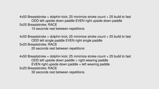 4x50 Breaststroke + dolphin kick; 25 minimize stroke count + 25 build to fast
ODD left upside down paddle EVEN right upside down paddle
5x25 Breaststroke; RACE
10 seconds rest between repetitions
4x50 Breaststroke + dolphin kick; 25 minimize stroke count + 25 build to fast
ODD left single paddle EVEN right single paddle
5x25 Breaststroke; RACE
20 seconds rest between repetitions
4x50 Breaststroke + dolphin kick; 25 minimize stroke count + 25 build to fast
ODD left upside down paddle + right wearing paddle
EVEN right upside down paddle + left wearing paddle
5x25 Breaststroke; RACE
30 seconds rest between repetitions
 