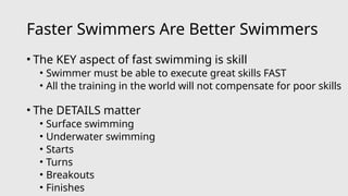 Faster Swimmers Are Better Swimmers
• The KEY aspect of fast swimming is skill
• Swimmer must be able to execute great skills FAST
• All the training in the world will not compensate for poor skills
• The DETAILS matter
• Surface swimming
• Underwater swimming
• Starts
• Turns
• Breakouts
• Finishes
 
