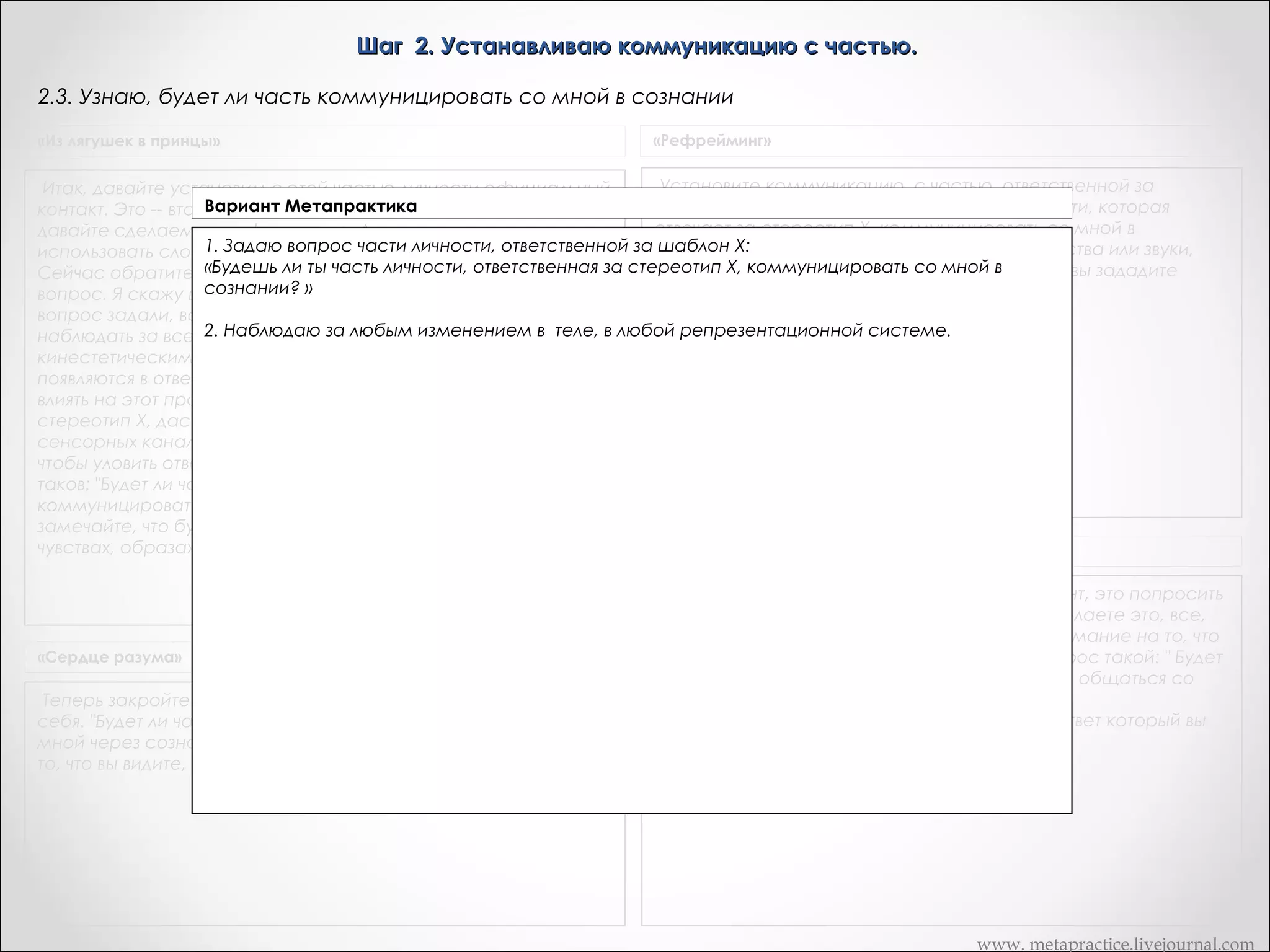Шаг 2. Устанавливаю коммуникацию с частью.
2.3. Узнаю, будет ли часть коммуницировать со мной в сознании
«Из лягушек в принцы»

«Рефрейминг»

Установите коммуникацию, с частью, ответственной за
Итак, давайте установим с этой частью личности официальный
Вариант Метапрактика
стереотип X. а) "Будет ли та часть моей личности, которая
контакт. Это -- второй шаг. Коммуникация уже установлена, но
отвечает за стереотип X, коммуницировать со мной в
давайте сделаем это официально. Дик, знаете ли вы, как
1. Задаю вопрос части личности, ответственной за шаблон Х:Обратите внимание на любые чувства или звуки,
сознании?"
использовать слова, чтобы обратиться к себе внутри себя? ОК.
«Будешь ли ты, время внутрь и задайте себе
которые шаблон X, общаться после того,
Сейчас обратитесь на некотороечасть моей личности, которая отвечает за возникают внутри вас со мной в как вы зададите
сознании вопрос. После того, как вы этот
сейчас?»
себе этот вопрос внутри себя
вопрос. Я скажу вам, что это за
2. Наблюдаю за любым чтобы просто
вопрос задали, ваша задача состоит в том, изменением в теле, в любой репрезентационной системе.
наблюдать за всеми изменениями в своем теле, за
кинестетическими ощущениями, образами и звуками, которые
появляются в ответ на вопрос. Вы не должны пытаться как-либо
влиять на этот процесс. Часть личности, ответственная за
стереотип Х, даст знать о своих нуждах по одному их этих
сенсорных каналов. Вы должны быть достаточно сенситивными,
чтобы уловить ответ.       Вопрос, который я хочу, чтобы вы задали,
таков: "Будет ли часть личности, ответственная за стереотип Х,
коммуницировать со мной в создании? " А затем просто
замечайте, что будет происходить -- любые изменения в
чувствах, образах или звуках
Транскрипт Андреаc

«Сердце разума»

Теперь закройте глаза и задайте вопрос, обращенный внутрь
себя. "Будет ли часть, заставляющая меня быть X, общаться со
мной через сознание?" Задав вопрос, обратите внимание на
то, что вы видите, слышите, ощущаете.

Теперь, что я собираюсь сделать, в этот момент, это попросить
вас пойти внутрь и задать вопрос. Когда вы сделаете это, все,
что вам нужно будет сделать, это обратить внимание на то, что
вы видите, слышите или чувствуете внутри. Вопрос такой: " Будет
ли часть меня, которая заставляет меня курить, общаться со
мной в сознании сейчас?»
Вы идете внутрь, задаете вопрос, замечаете ответ который вы
получите

www. metapractice.livejournal.com

 