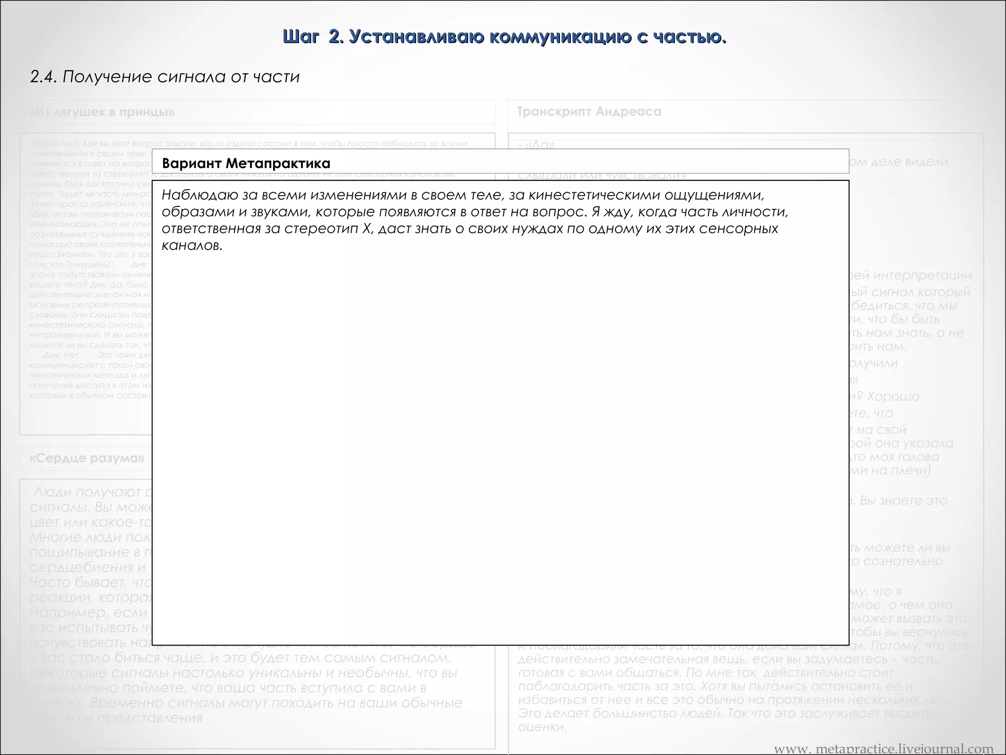 Шаг 2. Устанавливаю коммуникацию с частью.
2.4. Получение сигнала от части
«Из лягушек в принцы»

После того, как вы этот вопрос задали, ваша задача состоит в том, чтобы просто наблюдать за всеми изменениями в своем теле,
Вариант Метапрактика
за кинестетическими ощущениями, образами и звуками, которые появляются в ответ на вопрос. Вы не должны пытаться как-либо
влиять на этот процесс. Часть личности, ответственная за стереотип Х, даст знать о своих нуждах по одному их этих сенсорных
Наблюдаю за всеми изменениями в своем теле, за кинестетическими ощущениями,
каналов. Вы должны быть достаточно сенситивными, чтобы уловить ответ.  
образами и того, как задали вопрос? Дик: ответ на вопрос. Я Смущение -- это номинализация. Это не опыт, не
«Дик, что вы переживали после звуками, которые появляются вСмущение.       ОК. жду, когда часть личности,
ответственная за стереотип Х, даст знать о его сознательных суждениях насчет опыта говорит бесполезно, по
переживание это сознательное суждение о переживании. О своих нуждах по одному их этих сенсорных
каналов.
тому что он уже сделал все, что мог, с помощью своих сознательных ресурсов, и это ни к чему не привело.       Нам надо работать с
подсознанием. Что это у вас было за переживание, которое вы назвали: "смущение"? Как вы узнали о том, что "смущены".       Дик:
Было щекотно.       Итак, вы ощутили изменяющееся давление, может быть этому сопутствовали изменения температуры. Были ли
эти изменения локализованы в какой-то части вашего тела? Дик: Да, было и то и другое, в основном в желудке.       Так, в желудке.
ОК. Теперь это действительно элегантная невербальная реакция. Производя переформирование, оставайтесь при трех основных
репрезентативных системах, я вам настоятельно это рекомендую.       Не связывайтесь со словами, они слишком подвержены
влиянию сознания.  
«Сердце разума»

Транскрипт Андреаса

Люди получают от своего подсознания самые разнообразные
сигналы. Вы можете увидеть человека или животное, какой-то
цвет или какое-то очертание. Вы можете слышать звуки и слова.
Многие люди получают различные телесные ощущения пощипывание в позвоночнике, тепло в руках, учащение
сердцебиения и т.д.

- «Да»
Хорошо. Как вы узнали, что это «ДА»? Что вы на самом деле видели, слышали
или чувствовали?
- «Хм, облегчение…,хм»
Что-то вроде расслабления?
- «Расслабления, да, только вроде…»
Хорошо.
«..да (плечи опускаются)»
Хорошо. Теперь я предполагаю, что она права в своей интерпретации
Я хотела бы получить действительно недвусмысленный сигнал который не
находится под сознательным контролем, чтобы убедиться, что мы имеем
прямой доступ к этой бессознательной части, что бы быть уверенными, что мы
получаем то, что часть хочет дать нам знать, а не то, на что она сознательно
надеется, что часть говорить нам.
Итак, вы получили облегчение и где именно вы его получили
-«Мои плечи»
Мои плечи? Хорошо.
- «И моя голова моя голова пошла вверх. Я чувствовала будто моя голова
пошла вверх и мои плечи опустились»
Хорошо. Итак, вы знаете, что вы чувствовали. Вы знаете это чувство и вы узнали
его снова?
- «Думаю, да»

www. metapractice.livejournal.com

 