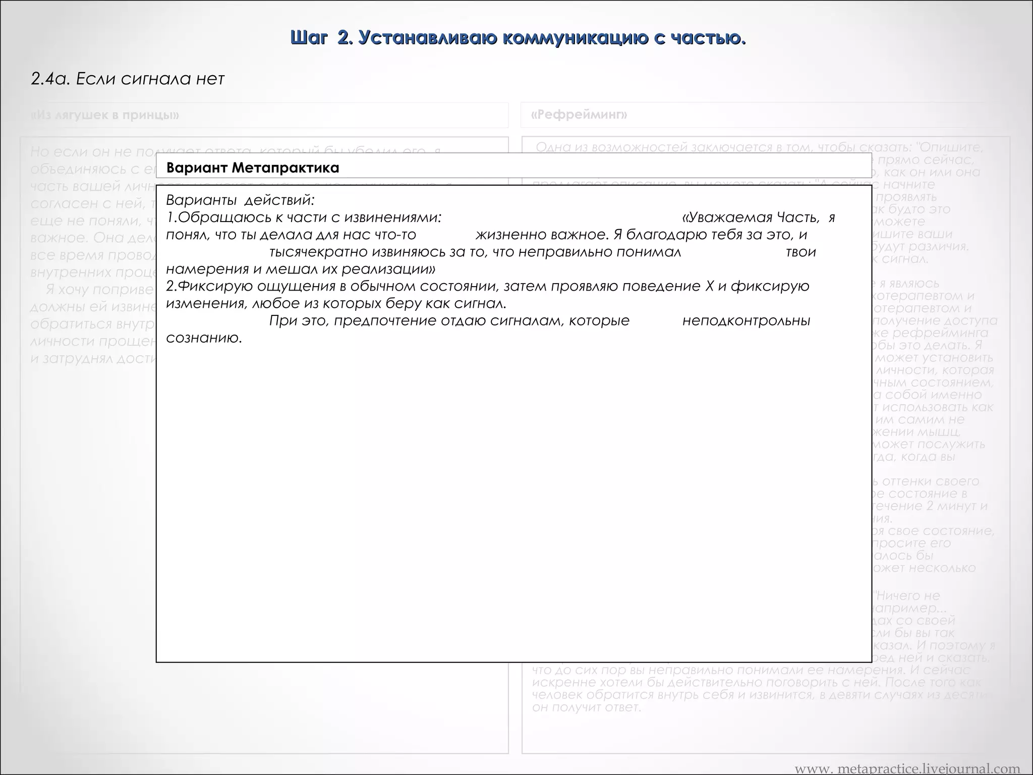 Шаг 2. Устанавливаю коммуникацию с частью.
2.4.1. Получение сигнала от части – проверка на подконтрольность сознанию
«Из лягушек в принцы»

Транскрипт Андреаса

Вся прелесть невербального кинестетического сигнала,
Хорошо. Теперь я бы хотела просто быстр проверить можете
Вариант том, что он рассматривается как
подобного этому состоит в Метапрактика
ли вы вызвать точно такие же чувства, в точности – но только
непроизвольный. И вы можете сделать проверку, чтобы
сознательно вызвав их? Нет, она не может их получить.
Пробуем воспроизвести полученный сигнал, используя сознательное усилие. тоже пригодиться, потому, что я
убедиться в том, что он непроизволен. Дик, можете ли вы
И здесь сенсорная острота
сделать так, чтобы чувство щекотания вызывать сознательно?
отслеживаю невербальные сигналы.. я вижу тоже самое, о чем
Если сигнал     Дик: Нет.       Это тоже
Дик: Быть может Попробуйте...  воспроизводится, то переходим к 2.4 (слайд 12)
она мне говорит. И я согласна с ней полностью, она не может
Если способ, воспроизводится, то переходим к 2.5а (слайд 22)
действительно хорошийсигнал нечтобы убедить человека в том,
вызвать это снова сознательными попытками. Отлично. Я хочу,
что он коммуницирует с такой своей частью, которая обычно
чтобы вы вернулись и поблагодарили часть за то, что она дала
находится вне сознания. И, конечно, большинство
вам сигнал. Потому, что это действительно замечательная
гипнотических методов и методов обратной связи базируется
вещь, если вы задумаетесь - часть, готовая с вами общаться.
на принципе изменения сознания и получения доступа в этом
По мне так действительно стоит поблагодарить часть за это.
измененном состоянии сознания к тем частям нервной
Хотя вы пытались остановить ее и избавиться от нее и все это
системы и психики, к которым в обычном состоянии доступа
обычно на протяжении нескольких лет. Это делает большинство
нет.
людей. Так что это заслуживает высокой оценки.

«Сердце разума»

Часто бывает, что человек испытывает какую-то часть той
реакции, которая свойственна ему в проблемной ситуации.
Например, если вы работаете с частью, которая заставляет
вас испытывать чувство озлобленности, вы можете
почувствовать напряжение в желудке или заметите, что сердце
у вас стало биться чаще, и это будет тем самым сигналом.
Некоторые сигналы настолько уникальны и необычны, что вы
немедленно поймете, что ваша часть вступила с вами в
контакт. Временно сигналы могут походить на ваши обычные
чувства и представления

www. metapractice.livejournal.com

 