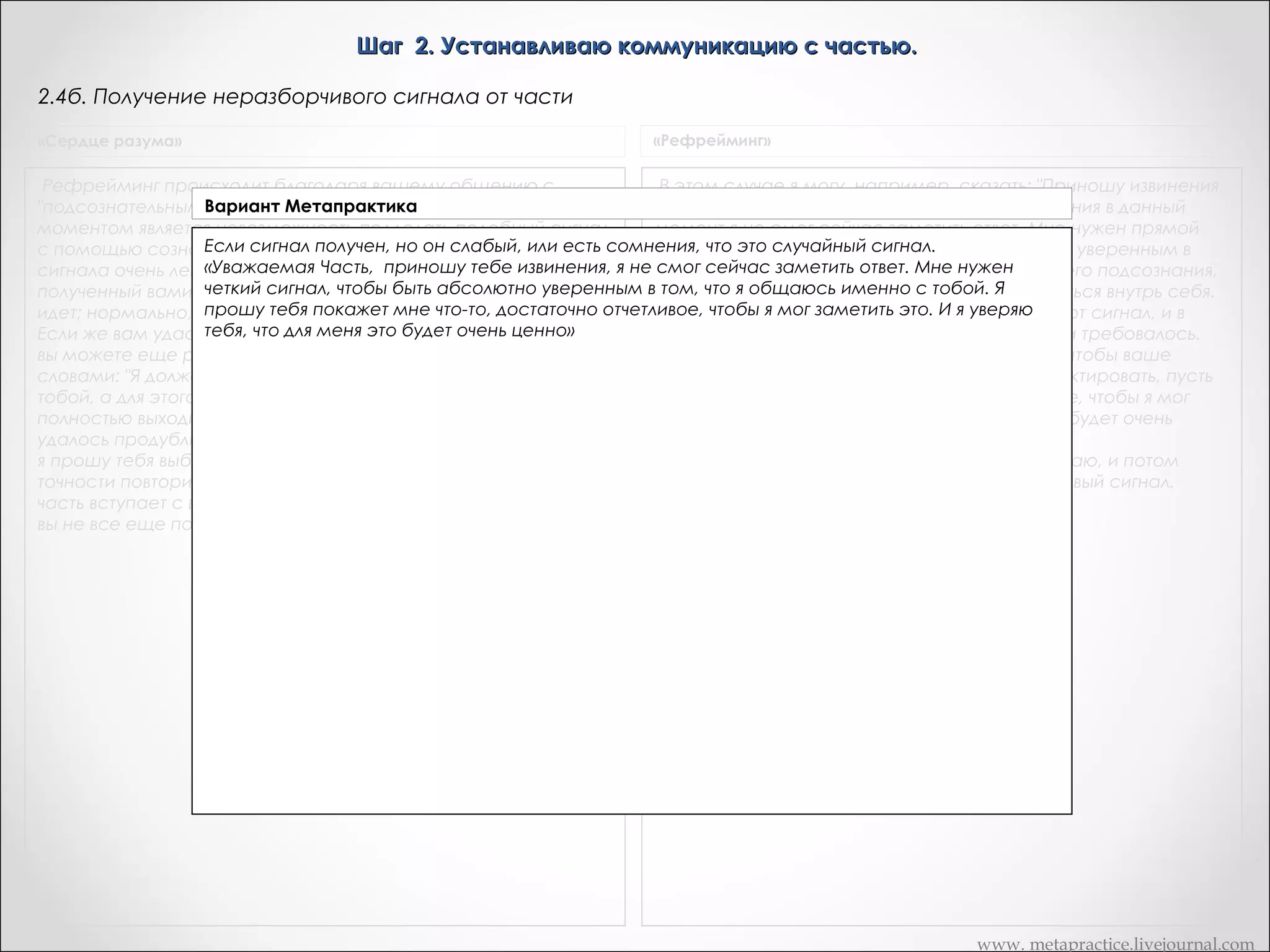 Шаг 2. Устанавливаю коммуникацию с частью.
2.4а. Если сигнала нет
«Из лягушек в принцы»

«Рефрейминг»

Одна из возможностей заключается в том, чтобы сказать: "Опишите,
Но если он не получает ответа, который бы убедил его, я
пожалуйста, ваши чувства, которые вы испытываете прямо сейчас,
объединяюсь с егоВариант Метапрактика "Смотрите, эта
подсознанием и говорю:
как вы ощущаете себя кинестетически?" После того, как он или она
предлагает описание, вы можете сказать: "А сейчас начните
часть вашей личности не хочет с нами в коммуникацию, я
проявлять поведение X." Тогда клиент либо начинает проявлять
Варианты действий: бы с вами общаться. Вы
согласен с ней, так как я тоже не хотел
поведение X, либо начинает чувствовать себя так, как будто это
1.Обращаюсь к части с извинениями:
еще не поняли, что эта часть сделала для вас что-то жизненно
делает. Как только вы увидите изменения, которые сможете
«Уважаемая часть я понимаю сейчас, что зафиксировать, нас что-то жизненно важное.опишите ваши
ты делала для скажите: "Стоп. А сейчас снова
важное. Она делает вам услугу, служит вам, в то время как вы
внутренние ощущения." в течение многих лет
Между двумя описаниями
Я хочу поприветствовать тебя и поблагодарить. Да, я знаю, что вы можете использоватья будут различия.
все время проводите в борьбе против ваших собственных
Любое из этих различий
как сигнал.
был не в ладах с тобой. Я до сих пор
Рефрейминг радикально отличается от обычных
внутренних процессов- она же делает для вас что-то полезной.  неправильно понимал твое намерение. И я
психотерапевтических техник, затруднял
боролся и так как в этом случае я являюсь
    Я хочу поприветствоватьпрошу у тебя прощения за то, что я все время против тебяклиент является собственным психотерапевтом и
и поблагодарить ее. А вы я думаю,
консультантом, а
достижение твоих целей. Иклиента я искренне хотел быПри обычных условиях я являюсь психотерапевтом и
сейчас
поговорить с тобой»
должны ей извинения. Я в буквальном смысле прошу
гипнотизером.
гипнотизером и я беру на себя. ответственность за получение доступа
2.Фиксирую ощущения в обычном части
обратиться внутрь себя и попросить у определенной состоянии, затем проявляю поведение Х и фиксирую
к переживаниям и за вызывание реакций. В случае же рефрейминга
изменения,он все время против неекак сигнал.
любое из которых беру боролся
личности прощения за то, что
клиент сам берет на себя ответственность за то, чтобы это делать. Я
3.Фиксирую ощущения в обычном состоянии, затем в течении 2 минут выполняют какую-нибудь может установить
действую, как консультант его сознания. Если он не
и затруднял достижение ее целей.
коммуникации, я прошу его легкая зарядка
физическую активность, например, приседания, отжимания, бег на месте, стать той частью своей личности, которая
делает X. Физиологические различия между его обычным состоянием,
которое имеет место, когда он делает X, повлекут за собой именно
те физиологические сознанию.
При этом, предпочтение отдаю сигналам, которые неподконтрольныизменения, которые он сможет использовать как
сигналы. Когда люди проявляют поведение, которое им самим не
нравится, они обычно ощущают изменения в напряжении мышц,
температуры кожи и т.д. Любое из этих изменений может послужить
вам сигналом, и будет — испытываться клиентом тогда, когда вы
просите его проявить поведение X.
Иногда вам просто надо научить человека различать оттенки своего
внутреннего опыта. Вы просите клиента описать свое состояние в
данный момент. Затем вы просите его попрыгать в течение 2 минут и
затем снова описать свое состояние и его изменения.
Иногда человек настолько закрепило помощью якоря свое состояние,
что каких-либо изменений достичь очень трудно. Попросите его
попрыгать или же сделать еще что-нибудь, что отличалось бы
значительно от его теперешнего состояния, и-это может несколько
изменить первоначальное состояние.
Иногда человек обращается внутрь себя и говорит: "Ничего не
произошло, тогда вы можете сделать следующее, например...
Да, я знаю, что в течение многих лет вы были не в ладах со своей
частью. Вы ее оскорбляли и боролись противное. Если бы вы так
обращались со мной, то я бы вам тоже ничего не сказал. И поэтому я
вам рекомендую обратиться к ней, и извиниться перед ней и сказать,
что до сих пор вы неправильно понимали ее намерения. И сейчас
искренне хотели бы действительно поговорить с ней. После того как
человек обратится внутрь себя и извинится, в девяти случаях из десяти
он получит ответ.

www. metapractice.livejournal.com

 
