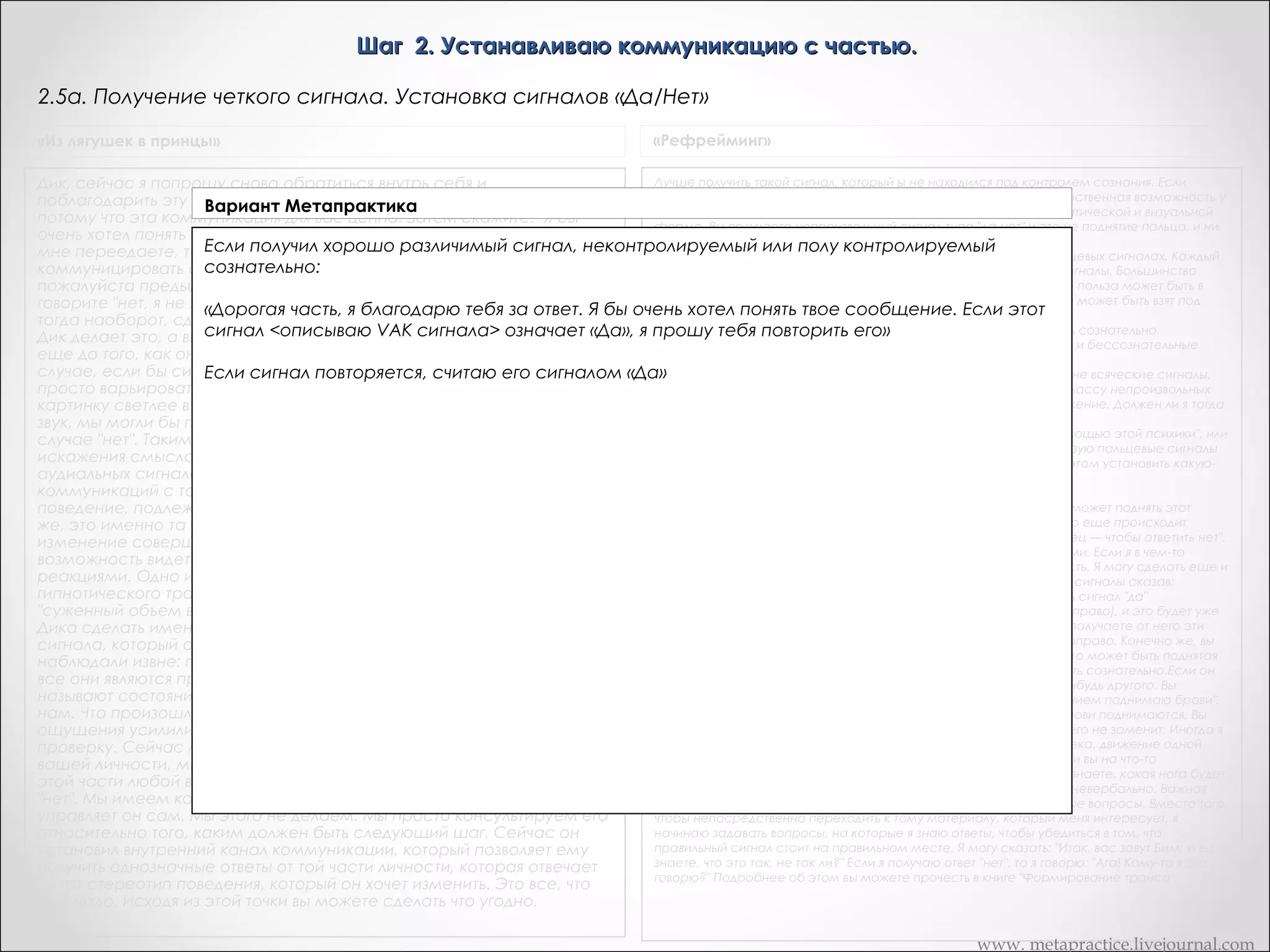 Шаг 2. Устанавливаю коммуникацию с частью.
2.4в. Получение сигнала от части, который воспроизводим сознательно
«Сердце разума»

Рефрейминг происходит благодаря вашему общению с "подсознательными" частями, поэтому очень важным моментом является
невозможность подделать подобный сигнал с помощью сознательных усилий. Проверить подлинность сигнала очень легко:
постарайтесь сознательно воспроизвести полученный вами сигнал. Если это вам не удастся, значит все идет; нормально, и вы
можете перейти к следующему этапу.; Если же вам удастся воспроизвести полученный вами сигнал, вы можете еще раз
обратиться к своей внутренней части со словами: "Я должен быть уверенным, что общаюсь именно с тобой, а для этого мне нужно
получить сигнал, который полностью выходит из-под моего контроля. Поскольку мне удалось продублировать только что полученный
от тебя сигнал, я прошу тебя выбрать такой сигнал, который бы я не смог в точности повторить". Затем ждите ответа. Каждый раз,
когда часть вступает с вами в общение, благодарите ее, пусть даже вы не все еще понимаете

www. metapractice.livejournal.com

 