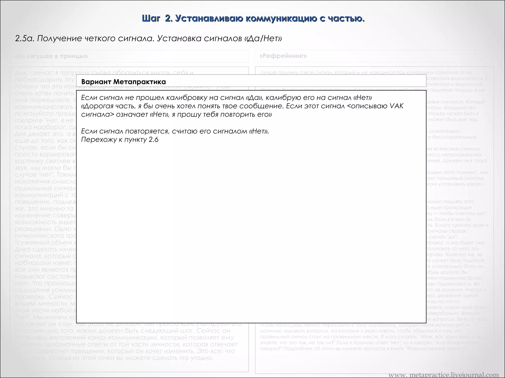 Шаг 2. Устанавливаю коммуникацию с частью.
2.4в. Получение сигнала от части, который воспроизводим сознательно
«Сердце разума»

Рефрейминг происходит благодаря вашему общению с "подсознательными" частями, поэтому очень важным моментом является
Вариант Метапрактика
невозможность подделать подобный сигнал с помощью сознательных усилий. Проверить подлинность сигнала очень легко:
постарайтесь сознательно воспроизвести полученный вами сигнал. Если это вам не удастся, значит все идет; нормально, и вы
можете перейти к Если сигнал получен,Если же вам удастся воспроизвести полученный вами сигнал, вы можете еще раз
следующему этапу.; но он воспроизводится сознательно:
Часть, которая отвечает за шаблон Х, я должен быть уверенным, что общаюсь тобой, с
обратиться к своей"внутренней части со словами: "Я должен быть уверенным, что общаюсь именно сименно а для этого мне нужно
тобой, полностью выходит из-под моего сигнал, который полностью выходит из-под моеготолько что полученный
получить сигнал, который а для этого мне нужно получить контроля. Поскольку мне удалось продублировать
контроля. Поскольку мне удалось продублировать только что полученный от тебя сигнал, я
от тебя сигнал, я прошу тебя выбрать такой сигнал, который бы я не смог в точности повторить". Затем ждите ответа. Каждый раз,
прошу тебя выбрать благодарите который бы я вы не все еще понимаете
когда часть вступает с вами в общение, такой сигнал,ее, пусть дажене смог в точности повторить".

www. metapractice.livejournal.com

 