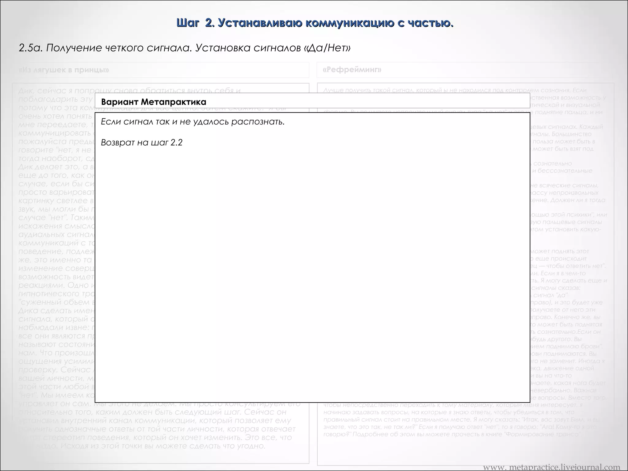 Шаг 2. Устанавливаю коммуникацию с частью.
2.5. Получение четкого сигнала. Установка сигналов «Да/Нет»
«Из лягушек в принцы»

«Рефрейминг»

Вся прелесть невербального кинестетического сигнала,
подобного этому состоит в том, что он рассматривается как
непроизвольный. И вы можете сделать проверку, чтобы
убедиться в том, что он непроизволен. Дик, можете ли вы
сделать так, чтобы чувство щекотания вызывать сознательно?
Дик: Быть может Попробуйте...       Дик: Нет.       Это тоже
действительно хороший способ, чтобы убедить человека в том,
что он коммуницирует с такой своей частью, которая обычно
находится вне сознания. И, конечно, большинство
гипнотических методов и методов обратной связи базируется
на принципе изменения сознания и получения доступа в этом
измененном состоянии сознания к тем частям нервной
системы и психики, к которым в обычном состоянии доступа
нет.       Был задан вопрос, требующий ответа "да-нет", ответом
явилось кинестетическое ощущение, изменения в сфере
кинестезии. И так, сейчас у нас есть ответ, и мы пока не знаем,
что он обозначает -- "да" или "нет". На сознательном уровне об
этом не знает даже и Дик.

"Хорошо. Обратись внутрь себя. Поблагодари часть Х за ответ.
Скажи ей снова нагреть руку, если действительно потепление
вашей руки означает ": "да". Итак, я закрываю глаза и делаю
это. Затем я возвращаюсь и говорю: "Да, она снова сделала то
же самое! Это на самом деле странно!"
«Установите значение сигнала: "да" и "нет". Пусть яркость,
громкость или интенсивность сигнала возрастает, если имеет
место ответ "да", и уменьшается, если вы получаете ответ "нет".

«Сердце разума»

В зависимости от того, что вы увидите, услышите или
почувствуете в ответ на свой вопрос, вам необходимо узнать,
когда ваша часть говорит "да", а когда "нет". Погрузитесь в себя
и вновь обратитесь к своей части: "С тем, чтобы мне точно
знать, что ты имеешь в виду, я прошу тебя усилить сигнал, если
ты хочешь сказать "да, я хочу с тобой общаться". (Возможно,
сигнал станет более сильным, ярким, объемным). "Если ты
имеешь в виду ответ "нет, я не хочу с тобой .общаться",
пожалуйста, уменьши подаваемый тобой сигнал". (Сигнал
станет менее сильным, ярким, объемным.)

Транскрипт Андреаc
И теперь, когда мы действительно уверены в значении коммуникации,
нам нужен способ для части сказать ДА, нам нужен способ для части
сказать НЕТ. И, часть может ответить и так и так. Теперь, чего бы мне
хотелось, что бы часть сделала - если часть действительно говорит
«ДА, я буду коммуницировать с тобой в сознании сейчас», что бы она
увеличила интенсивность этого сигнала расслабления, который
вызывает облегчение. И если она говорит «НЕТ», увеличила бы ваше
напряжение. Обратитесь внутрь себя, и если она скажет «ДА, я буду
коммуницировать с вами в сознании сейчас», то пусть увеличится
расслабление. Это имеет смысл. Итак, каковы ваши переживания?
- «Да. Расслабление уменьшается и увеличивается и напряжение
нарастает и уменьшается»
Итак, вы получили оба сигнала, когда пошли внутрь?
- «Я… Я попросила оба из них»
О, хорошо
- «один из них, а так же…»
Великолепно. Она попросила свою часть дать ей сигнал ДА сейчас, и
дать ей сигнал НЕТ сейчас. Это великолепно, это хорошо.
Поблагодарите часть снова за ее четкий ответ. Это хорошо, выражать
вашим частям признательность когда они этого заслуживают. И это
начинает строить хороший раппорт между вами и бессознательными
частями. Хорошо.

www. metapractice.livejournal.com

 