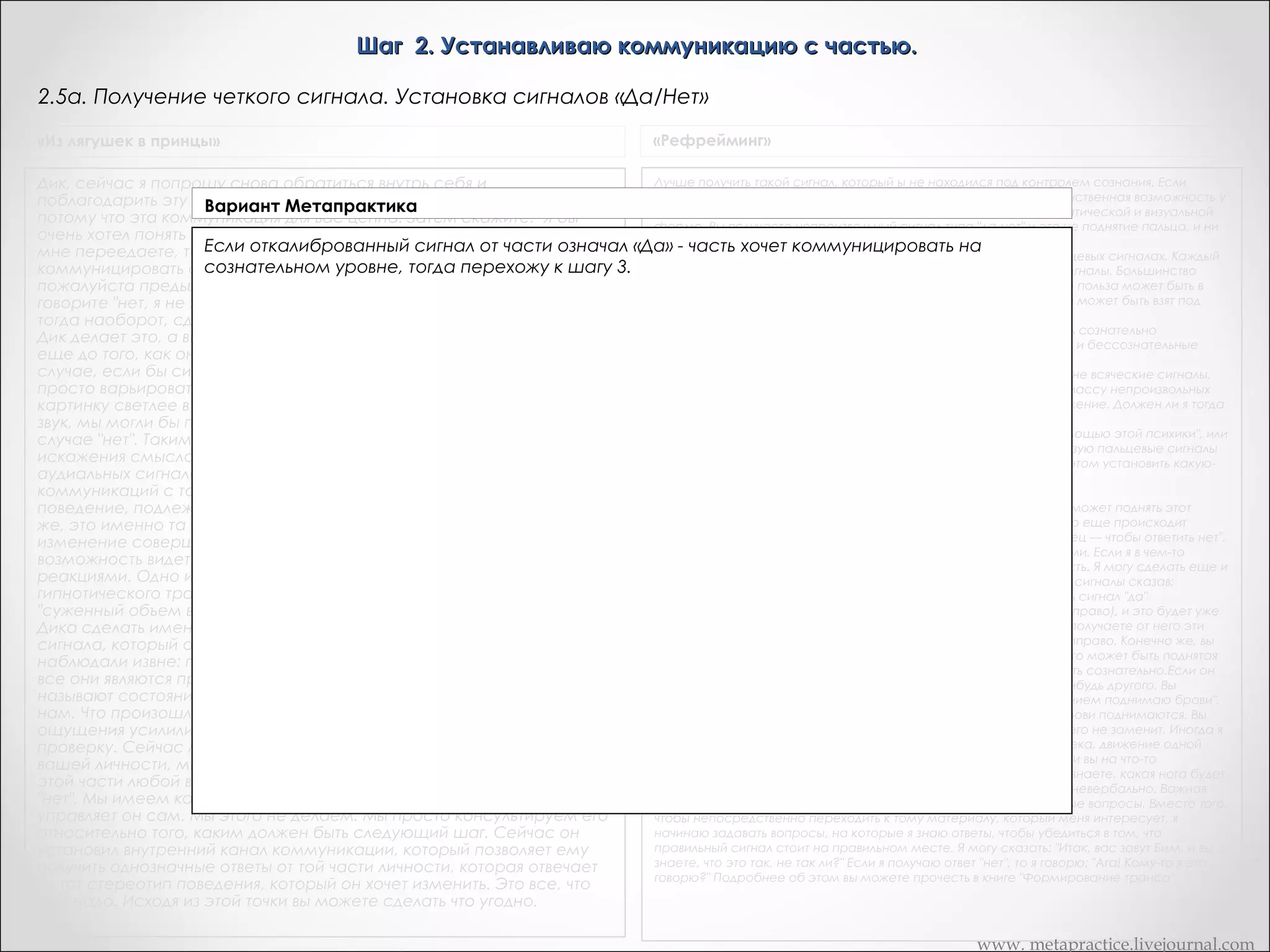 Шаг 2. Устанавливаю коммуникацию с частью.
2.5. Получение четкого сигнала. Установка сигналов «Да/Нет»
«Из лягушек в принцы»

«Рефрейминг»

Дик, сейчас я попрошу снова обратиться внутрь себя и
поблагодарить эту часть своей личности, которая вам дала сигнал,
потому что эта коммуникация для вас ценна. Затем скажите: "Я бы
очень хотел понять ваше сообщение. Чтобы я не исказил того, что вы
мне переедаете, то, что вы имеете в виду". Да, я хочу
коммуницировать с вами на уровне сознания, то интенсифицируйте
пожалуйста предыдущий сигнал -- щекотание в желудке. Если вы
говорите "нет, я не хочу общаться с вами на уровне сознания", то
тогда наоборот, сделайте это ощущение менее интенсивными. Пока
Дик делает это, а вы наблюдайте за ним с целью получения ответа
еще до того, как он сам получит его в сознании, поймите, что в том
случае, если бы сигнал представлял бы собой образ, то мы могли бы
просто варьировать амплитуду сигнала. Мы могли бы сделать
картинку светлее в случае "да" и темнее в случае "нет". Если бы то был
звук, мы могли бы попросить сделать его громче в случае "да" и тише в
случае "нет". Таким образом мы избегаем риска сознательного
искажения смысла различных кинестетических, визуальных и
аудиальных сигналов. Это дает нам очень чистый канал
коммуникаций с той частью личности Дика, которая отвечает за
поведение, подлежащее с точки зрения Дика изменению. И, конечно
же, это именно та часть личности Дика, которая знает, как это
изменение совершить. Этот процесс дает вам прекрасную
возможность видеть то, что традиционно называют гипнотическими
реакциями. Одно из наиболее полезных определений глубокого
гипнотического транса, данного Милтоном Эриксоном, звучит так:
"суженный объем внимания, направленного внутрь". Мы попросили
Дика сделать именно это: сузить свой объем внимания только для
сигнала, который он получил. И все изменения, которые мы
наблюдали извне: поверхности и цвета кожи, дыхание, размера губ -все они являются признаки того, что официальные гипнотизеры
называют состоянием транса. Дик, вернитесь, пожалуйста сюда, к
нам. Что произошло? Дик: у меня возникли ощущения. Итак,
ощущения усилились. Вы получили подтверждения: произведя
проверку. Сейчас мы установили коммуникацию с этой частью
вашей личности, мы имеем сигнал "да-нет". Сейчас мы можем задать
этой части любой вопрос о получить недвусмысленный ответ "да" или
"нет". Мы имеем канал коммуникации внутри Дика, которым
управляет он сам. Мы этого не делаем. Мы просто консультируем его
относительно того, каким должен быть следующий шаг. Сейчас он
установил внутренний канал коммуникации, который позволяет ему
получить однозначные ответы от той части личности, которая отвечает
за тот стереотип поведения, который он хочет изменить. Это все, что
вам надо. Исходя из этой точки вы можете сделать что угодно.

Лучше получить такой сигнал, который ы не находился под контролем сознания. Если
вашим сигналом является диалог, и ы ему не доверяете, тогда единственная возможность у
вас остается — это получение непроизвольного сигнала в ки-нестатической и визуальной
форме. Вы получаете непроизвольный сигнал типа "да-нет" и это не поднятие пальца, и ни
что-либо другое, что может появиться при сознательном контроле.
Билл: У меня возникла такая же путиница, когда вы говорили о пальцевых сигналах. Каждый
говорит о том, что он гипнотизирует людей, используя пальцевые сигналы. Большинство
людей, с которыми я работал, могут делать это сознательно. Какая польза может быть в
том, что вы заставляете человека давать вам такой сигнал, который может быть взят под
сознательный контроль.
Они могут сознательно шевелить пальцами, но они не могут делать сознательно
бессознательные движения. Можете ли вы различать сознательные и бессознательные
движения?
Билл: Да, но беспокоит меня здесь вот что: человек может давать мне всяческие сигналы,
говорящие мне о том, что он находится глубоко в трансе и я вижу массу непроизвольных
изменений, а вот пальцевый сигнал выглядит как сознательное движение. Должен ли я тогда
интерпретировать это как сознательное движение?
Нет, не должен, но я всегда интерпретирую. Я бы сказал: "Не с помощью этой психики", или
что-то такое же тонкое. Я всегда хочу проверить. Лично я не использую пальцевые сигналы
как сигналы. Я их использую для того, чтобы отвлечь клиента, и при этом установить какуюнибудь иную сигнальную систему.
Билл: А как конкретно вы устанавливаете эти другие сигналы?
Ну, например, я делаю колибровку. Я говорю: "Ваше подсознание может поднять этот
палец, и это будет означать ответ да". Затем я наблюдаю и вижу, что еще происходит
естественным образом, когда палец поднимается. "А вот этот палец — чтобы ответить нет".
Я фиксирую невербальное различие между двумя этими сигналами. Если я в чем-то
неуверен, я повторю это хоть десять раз, пока не получу уверенность. Я могу сделать еще и
другое: пред тем, как вводить клиента в транс, установить крупные сигналы сказав:
"Смотрите, сейчас вы войдете в транс. Мы собираемся установить сигнал "да"
(поворачивает голову влево) и сигнал "нет" (новорачивает голову направо), и это будет уже
системой коммуникации. Затем, когда человек входит в транс, вы получаете от него эти
крупные сигналы. Это его голова будет поворачиваться налево и направо. Конечно же, вы
можете использовать любые движения, чтобы установить сигнал. Это может быть поднятая
бровь, расширенные ноздри, все, что угодно, что он может выделить сознательно.Если он
не выполняет сигнального движения, вы можете потребовать чегонибудь другого. Вы
можете сказать: "Если все не идет так, как я этого хочу, я с презрением поднимаю брови".
Используя скрытые команды для того, чтобы убедиться в том, что брови поднимаются. Вы
можете делать совершенно — очевидные вещи, его сознание ничего не заменит. Иногда я
устанавливаю сигнал типа "да-нет", используя движение ноги человека, движение одной
ноги для "да", движение другой ноги — для "нет". Я могу сказать: "Если вы на что-то
реагируете позитивно, вашу левую ногу выставляйте вперед... И вы знаете, какая нога будет
правильной... И в этом случае... Не так ли?" Он демонстрирует это невербально. Важная
вещь заключается в том, что я всегда проверяю, задавая безобидные вопросы. Вместо того,
чтобы непосредственно переходить к тому материалу, который меня интересует, я
начинаю задавать вопросы, на которые я знаю ответы, чтобы убедиться в том, что
правильный сигнал стоит на правильном месте. Я могу сказать: "Итак, вас зовут Билл, и вы
знаете, что это так, не так ли?" Если я получаю ответ "нет", то я говорю: "Ага! Кому-то я это
говорю?" Подробнее об этом вы можете прочесть в книге "Формирование транса".

www. metapractice.livejournal.com

 