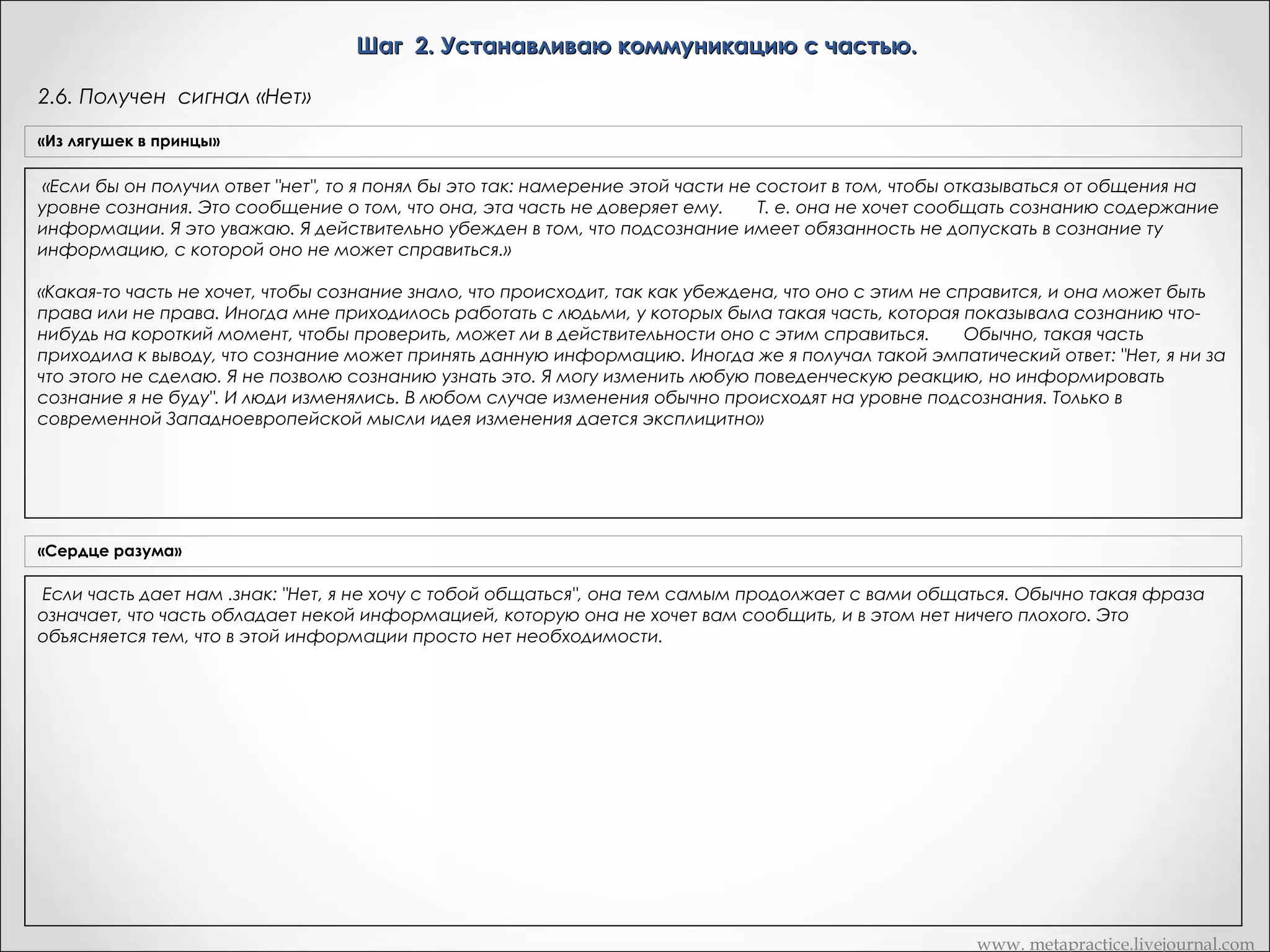 Шаг 2. Устанавливаю коммуникацию с частью.
2.5. Получение четкого сигнала. Установка сигналов «Да/Нет»
«Из лягушек в принцы»

«Рефрейминг»

Лучше получить такой сигнал, который ы не находился под контролем сознания. Если
Дик, сейчас я попрошу снова обратиться внутрь себя и
вашим сигналом является диалог, и ы ему не доверяете, тогда единственная возможность у
поблагодарить эту часть своейМетапрактика
личности, которая вам дала сигнал,
Вариант
вас остается — это получение непроизвольного сигнала в ки-нестатической и визуальной
потому что эта коммуникация для вас ценна. Затем скажите: "Я бы
форме. Вы получаете непроизвольный сигнал типа "да-нет" и это не поднятие пальца, и ни
очень хотел понять ваше сообщение. Чтобы я не исказил того, что вы
Если получил хорошо различимый сигнал, неконтролируемый что может появиться при сознательном контроле.
что-либо другое, или полу контролируемый
мне переедаете, то,сознательно: в виду". Да, я хочу
что вы имеете
Билл: У меня возникла такая же путиница, когда вы говорили о пальцевых сигналах. Каждый
коммуницировать с вами на уровне сознания, то интенсифицируйте
говорит о том, что он гипнотизирует людей, используя пальцевые сигналы. Большинство
людей, с которыми я работал, могут делать это сознательно. Какая польза может быть в
пожалуйста предыдущий сигнал -- щекотание в желудке. Если вы
том, что вы очень хотел понять твое
«Часть, отвечающая уровне сознания", то
говорите "нет, я не хочу общаться с вами на за шаблон Х, спасибо за ответ. Я бызаставляете человека давать вам такой сигнал, который может быть взят под
тогда наоборот, сделайте это ощущение менее интенсивными. Пока чтосознательный контроль.
сообщение, поэтому, чтобы мне точно знать,
ты имеешь в виду, я прошу тебя усилить
Они могут сознательно шевелить пальцами, но они не могут делать сознательно
Дик делает это, а вы сигнал, если ты хочешь сказать «да, я хочу с тобой общаться на сознательномразличать сознательные и бессознательные
наблюдайте за ним с целью получения ответа
бессознательные движения. Можете ли вы уровне». Если
еще до того, как он сам получит его в сознании, поймите, что в том
движения?
ты имеешь в виду ответ «нет, то мы могли тобой общаться на сознательном уровне»,
случае, если бы сигнал представлял бы собой образ, я не хочу с бы
Билл: Да, но беспокоит меня здесь вот что: человек может давать мне всяческие сигналы,
просто варьировать пожалуйста, ослабь подаваемый тобой сигнал» говорящие мне о том, что он находится глубоко в трансе и я вижу массу непроизвольных
амплитуду сигнала. Мы могли бы сделать
изменений, а вот пальцевый сигнал выглядит как сознательное движение. Должен ли я тогда
картинку светлее в случае "да" и темнее в случае "нет". Если бы то был
звук, мы могли бы попросить сделать его громче в случае "да" и тише в 27)интерпретировать это как сознательное движение?
Если сигнал «Да» - перехожу к шагу 3.1. (слайд
Нет, не должен, но я всегда интерпретирую. Я бы сказал: "Не с помощью этой психики", или
случае "нет". Таким образом мы избегаем риска сознательного
что-то такое же тонкое. Я всегда хочу проверить. Лично я не использую пальцевые сигналы
Если сигнал «Нет» - перехожу к шагу
искажения смысла различных кинестетических, визуальных и 2.6. (слайд 25) сигналы. Я их использую для того, чтобы отвлечь клиента, и при этом установить какуюкак
Если дает нам очень чистый канал
2.4. (слайд 12)
аудиальных сигналов. Это сигнал не воспроизводится – возвращаюсь к шагу иную сигнальную систему.
нибудь
коммуникаций с той частью личности Дика, которая отвечает за
Билл: А как конкретно вы устанавливаете эти другие сигналы?
Ну, например, я делаю колибровку. Я говорю: "Ваше подсознание может поднять этот
поведение, подлежащее с точки зрения Дика изменению. И, конечно
палец, и это будет означать ответ да". Затем я наблюдаю и вижу, что еще происходит
же, это именно та часть личности Дика, которая знает, как это
естественным образом, когда палец поднимается. "А вот этот палец — чтобы ответить нет".
изменение совершить. Этот процесс дает вам прекрасную
Я фиксирую невербальное различие между двумя этими сигналами. Если я в чем-то
возможность видеть то, что традиционно называют гипнотическими
неуверен, я повторю это хоть десять раз, пока не получу уверенность. Я могу сделать еще и
реакциями. Одно из наиболее полезных определений глубокого
другое: пред тем, как вводить клиента в транс, установить крупные сигналы сказав:
гипнотического транса, данного Милтоном Эриксоном, звучит так:
"Смотрите, сейчас вы войдете в транс. Мы собираемся установить сигнал "да"
(поворачивает голову влево) и сигнал "нет" (новорачивает голову направо), и это будет уже
"суженный объем внимания, направленного внутрь". Мы попросили
системой коммуникации. Затем, когда человек входит в транс, вы получаете от него эти
Дика сделать именно это: сузить свой объем внимания только для
крупные сигналы. Это его голова будет поворачиваться налево и направо. Конечно же, вы
сигнала, который он получил. И все изменения, которые мы
можете использовать любые движения, чтобы установить сигнал. Это может быть поднятая
наблюдали извне: поверхности и цвета кожи, дыхание, размера губ -бровь, расширенные ноздри, все, что угодно, что он может выделить сознательно.Если он
все они являются признаки того, что официальные гипнотизеры
не выполняет сигнального движения, вы можете потребовать чегонибудь другого. Вы
называют состоянием транса. Дик, вернитесь, пожалуйста сюда, к
можете сказать: "Если все не идет так, как я этого хочу, я с презрением поднимаю брови".
нам. Что произошло? Дик: у меня возникли ощущения. Итак,
Используя скрытые команды для того, чтобы убедиться в том, что брови поднимаются. Вы
можете делать совершенно — очевидные вещи, его сознание ничего не заменит. Иногда я
ощущения усилились. Вы получили подтверждения: произведя
устанавливаю сигнал типа "да-нет", используя движение ноги человека, движение одной
проверку. Сейчас мы установили коммуникацию с этой частью
ноги для "да", движение другой ноги — для "нет". Я могу сказать: "Если вы на что-то
вашей личности, мы имеем сигнал "да-нет". Сейчас мы можем задать
реагируете позитивно, вашу левую ногу выставляйте вперед... И вы знаете, какая нога будет
этой части любой вопрос о получить недвусмысленный ответ "да" или
правильной... И в этом случае... Не так ли?" Он демонстрирует это невербально. Важная
"нет". Мы имеем канал коммуникации внутри Дика, которым
вещь заключается в том, что я всегда проверяю, задавая безобидные вопросы. Вместо того,
управляет он сам. Мы этого не делаем. Мы просто консультируем его
чтобы непосредственно переходить к тому материалу, который меня интересует, я
начинаю задавать вопросы, на которые я знаю ответы, чтобы убедиться в том, что
относительно того, каким должен быть следующий шаг. Сейчас он
правильный сигнал стоит на правильном месте. Я могу сказать: "Итак, вас зовут Билл, и вы
установил внутренний канал коммуникации, который позволяет ему
знаете, что это так, не так ли?" Если я получаю ответ "нет", то я говорю: "Ага! Кому-то я это
получить однозначные ответы от той части личности, которая отвечает
говорю?" Подробнее об этом вы можете прочесть в книге "Формирование транса".
за тот стереотип поведения, который он хочет изменить. Это все, что
вам надо. Исходя из этой точки вы можете сделать что угодно.

www. metapractice.livejournal.com

 