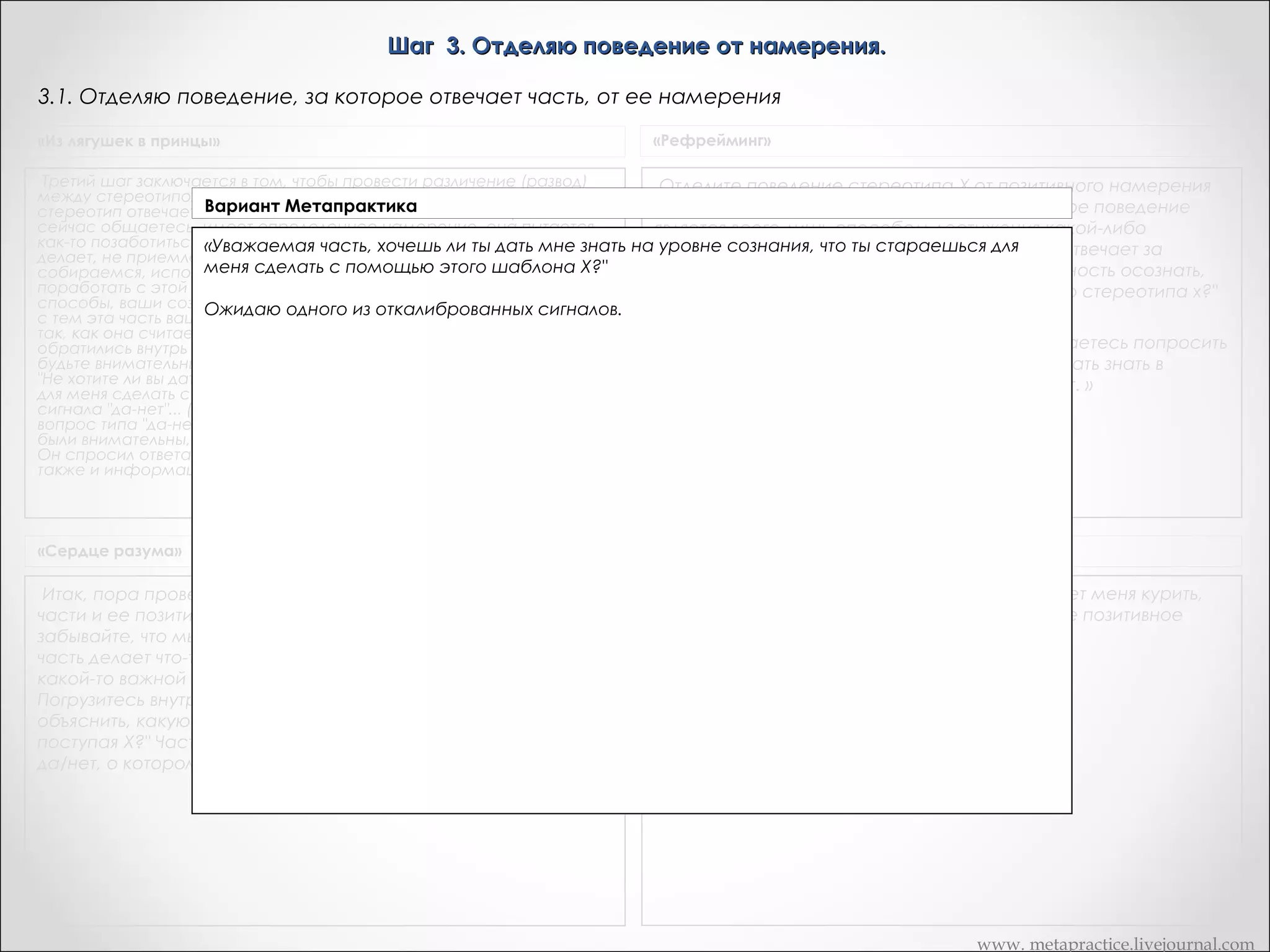 Шаг 3. Отделяю поведение от намерения.
3.1. Спрашиваю часть о желании сообщить свое позитивное намерение
«Из лягушек в принцы»

«Рефрейминг»

Третий шаг заключается в том, чтобы провести различение (развод)
между стереотипом Х и намерением той части, которая за этот
стереотип отвечает. Дик, эта часть вашей личности, с которой вы
сейчас общаетесь, имеет определенное намерение, она пытается
как-то позаботиться о вас.       Способ, с помощью которого она это
делает, не приемлем для вас на сознательном уровне. Сейчас мы
собираемся, используя установленный канал коммуникации, там
поработать с этой частью.       Когда она будет иметь эти лучшие
способы, ваши сознательные желания будут удовлетворены, и вместе
с тем эта часть вашей личности будет продолжать заботиться о вас
так, как она считает нужным.       А теперь, Дик, я хочу, чтобы вы снова
обратились внутрь себя и задали следующий вопрос. После этого
будьте внимательны к сигналу, который за этим последует. Спросите:
"Не хотите ли вы дать мне знать на уровне сознания, что вы стараетесь
для меня сделать с помощью этого стереотипа Х? " Теперь ждите
сигнала "да-нет"... (Дик широко улыбается).       Я попросил задать
вопрос типа "да-нет". Я не сказал: "Дайте мне информацию". Если вы
были внимательны, то заметили, что произошло нечто драматическое.
Он спросил ответа типа "да-нет". Он получил такой ответ, но получил
также и информацию о намерении.

Отделите поведение стереотипа Х от позитивного намерения
той части, которая отвечает за X. Положительное поведение
является всего лишь способом достижения какой-либо
позитивной цели. а) Спросите часть, которая отвечает за
стереотип X: "Не хочешь ли ты дать мне возможность осознать,
что ты стараешься делать для меня с помощью стереотипа х?"

«Сердце разума»

Транскрипт Андреаc

Итак, пора провести отличие между поведением и реакцией
части и ее позитивным намерением или позитивной целью. Не
забывайте, что мы исходим из утверждения, что, даже если эта
часть делает что-то нам не нравящееся, она делает это с
какой-то важной позитивной целью.
Погрузитесь внутрь себя и спросите часть. "Хочешь ли ты мне
объяснить, какую положительную цель ты преследуешь,
поступая X?" Часть может использовать тот же самый сигнал
да/нет, о котором вы условились на втором этапе.

Спросите себя, «часть меня, которая заставляет меня курить,
дай мне знать на уровне сознания, каково твое позитивное
намерение для меня в курении»

«Сейчас мы находимся на 3 шаге, и вы собираетесь попросить
меня спросить часть X, не может ли она мне дать знать в
сознании, что позитивного она для меня делает. »

www. metapractice.livejournal.com

 