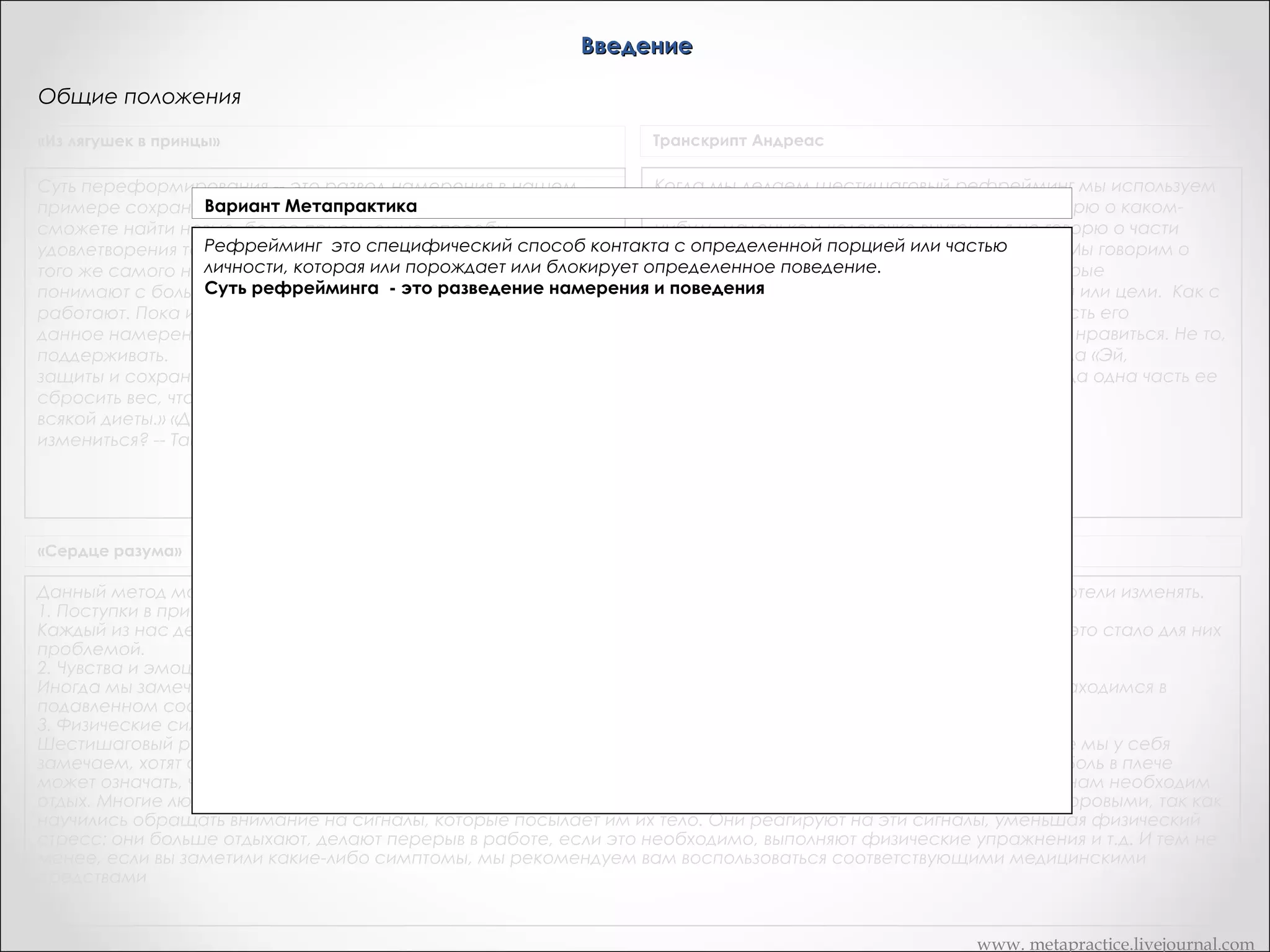 Введение
Общие положения
«Из лягушек в принцы»

Транскрипт Андреас

Когда мы делаем шестишаговый рефрейминг мы используем
Суть переформирования -- это развод намерения в нашем
Вариант поведение (переедания). Тогда вы
идею частей. Когда я говорю о частях, я не говорю о какомпримере сохранить брак и Метапрактика
нибудь маленьком человечке внутри, и я не говорю о части
сможете найти новые, более приемлемые способы
Когда мы делаем шестишаговый рефрейминг , мы используем идею частей. Части это не
тела. Мои почки вынудили меня сделать это… Мы говорим о
удовлетворения той же самой потребности, осуществления
какой-то маленький человечек внутри, и не
наборе вариантов поведений и реакций, которые
того же самого намерения» «Одна из вещей, которую люди часть тела. Мы говорим о наборе вариантов
поведений и реакций, которые организованны
организованны вокруг конкретного поведения или цели. Как с
понимают с большим трудом, заключается в том, что симптомы вокруг конкретного поведения или цели.
Суть переформирования -- это развод намерения и поведения. Тогда вы сможете найти бы часть его
человеком, который переедал, как если
работают. Пока избыточный вес нашей клиентки исполняет
новые, более приемлемые способы удовлетворения той же самой потребности, если ей это не нравиться. Не то,
заставляла ее делать это, даже
данное намерение, эта часть личности будет его
осуществления иметь лучшие способы
что бы она стопроцентно конгруэнтно
поддерживать.       Когда она будеттого же самого намерения. Пока нежелательное поведение исполняет говорила «Эй,
намерение некоторой части личности,
переедание это то, что я хочу делать!». Это когда одна часть ее
защиты и сохранения своего брака, то сможет позволить эта часть личности будет его поддерживать. Когда она
будет иметь лучшие способы, она без
хочет их.
сбросить вес, что эта женщина делала, практически сможет использоватьделать это, а другие нет.
Данный метод может быть использован практически в отношении любого поведения или
всякой диеты.» «Давайте сейчас проделаем это. Кто хочет
реакции, которые бы вы хотели изменять.
измениться? -- Тайно...
1.Поступки и привычки.
Каждый из нас делает что-то, что не нравится нам самим. Некоторые люди привыкли курить,
пить, переедать и все это стало для них проблемой.
2.Чувства и эмоции.
Иногда мы замечаем за собой чувственную реакцию, которая нам не нравится. Например,
«Сердце разума»
мы часто сердимся, находимся в подавленном состоянии, мы нетерпеливы, трусливы,
обидчивы и т.п.
Данный метод может быть использован практически в отношении любого поведения или реакции, которые бы вы хотели изменять.
3.Физические симптомы.
1. Поступки в привычки.
Шестишаговый рефрейминг может также оказаться нам полезным в случае, если
Каждый из нас делает что-то, что не нравится нам самим. Некоторые люди привыкли курить, пить, переедать и все это стало для них
физические симптомы, которые мы у себя замечаем, хотят сообщить нам что-то важное.
проблемой.
2. Чувства и эмоции.
Иногда боль в спине дает нам знать, что мы должны замедлить шаг. Боль в плече может
Иногда мы замечаем за собой чувственную реакцию, которая нам не нравится. Например, мы часто сердимся, находимся в
означать, что мы берем непосильную тяжесть. Мигрень как бы говорит нам, что не стоит так
подавленном состоянии, мы нетерпеливы, трусливы, обидчивы и т.п.
усердствовать, нам необходим отдых.
3. Физические симптомы.
Шестишаговый рефрейминг может также оказаться нам полезным в случае, если физические симптомы, которые мы у себя
замечаем, хотят сообщить нам что-то важное. Иногда боль в спине дает нам знать, что мы должны замедлить шаг. Боль в плече
может означать, что мы берем непосильную тяжесть. Мигрень как бы говорит нам, что не стоит так усердствовать, нам необходим
отдых. Многие люди, освоившие шестишаговый рефрейминг, сказали нам позднее, что стали физически более здоровыми, так как
научились обращать внимание на сигналы, которые посылает им их тело. Они реагируют на эти сигналы, уменьшая физический
стресс: они больше отдыхают, делают перерыв в работе, если это необходимо, выполняют физические упражнения и т.д. И тем не
менее, если вы заметили какие-либо симптомы, мы рекомендуем вам воспользоваться соответствующими медицинскими
средствами

www. metapractice.livejournal.com

 
