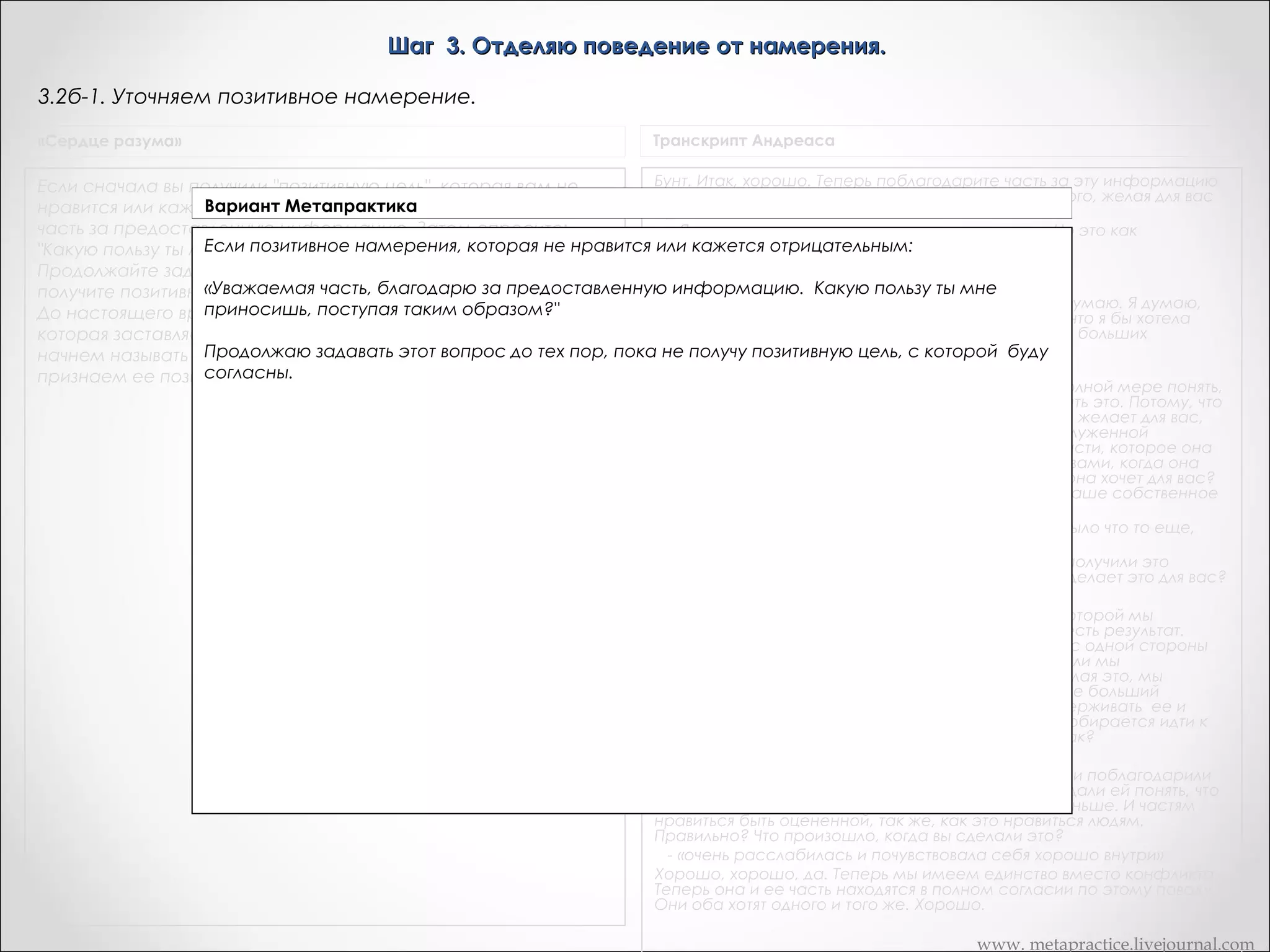 Шаг 3. Отделяю поведение от намерения.
3.3. Уточняем позитивное намерение.
«Сердце разума»

Транскрипт Андреаса

Если сначала вы получили "позитивную цель", которая вам не
нравится или кажется отрицательной, поблагодарите свою
часть за предоставленную информацию. Затем спросите:
"Какую пользу ты мне приносишь, поступая таким образом?"
Продолжайте задавать этот вопрос до тех пор, пока не
получите позитивную цель, с которой вы будете согласны.
До настоящего времени мы называли вашу часть "часть,
которая заставляет вас быть X". Теперь эту же самую часть мы
начнем называть "часть, которая хочет У". Таким образом мы
признаем ее позитивную цель и станем ее союзником."

Бунт. Итак, хорошо. Теперь поблагодарите часть за эту информацию
и спросите ее чего она хочет для вас положительного, желая для вас
бунтовать?
- «Я не знаю, является ли это ответом на вопрос. Но это как
освобождение от ограничений»
Какое-то освобождение от ограничений…
- «Да»
Сейчас я хочу, чтобы вы вернулись назад. Я вот что думаю. Я думаю,
она получает это. Это имеет смысл для меня. И то, что я бы хотела
чтобы вы сделали, это вернулись назад для немного больших
разъяснений.
- «Хорошо»
Скажите что часть, мы действительно хотели бы в полной мере понять,
что она делает для вас, что бы в полной мере оценить это. Потому, что
чем больше вы знаете о том, что она действительно желает для вас,
тем больше вы сможете дать ей действительно заслуженной
признательности. Итак, как может это состояние части, которое она
желает для вас, быть положительным? Другими словами, когда она
хочет чтобы вы освободились от ограничений, чего она хочет для вас?
Чувства свободы? Чувство… возможности выбрать ваше собственное
направление, или?...
- «Полное освобождение, неограниченное и это было что то еще,
как… полет»
Этот полет прямо здесь. Хорошо. Теперь, когда вы получили это
сообщение, хотите ли вы иметь часть вас, которая делает это для вас?
«О да»
Хорошо. Теперь это точка, в которой этот шаг… в которой мы
архивируем результат для этого шага. Когда у нас есть результат.
Смотрите, «бунт», для нее это может быть хорошо, с одной стороны
звучит хорошо, но с другой стороны… Я не знаю. Если мы
продолжаем что она делает для вас позитивного делая это, мы
получим что-то, что более значимо для нее. Это даже больший
результат. Что эта часть действительно хотела поддерживать ее и
никогда не сдаваться. И это правильно. Это часть собирается идти к
этому. И мы тоже хотим этого. Она хочет того же, так?
- «Так».
Итак, что я хочу чтобы вы сделали, это пошли внутрь и поблагодарили
часть за то, что она имеет эти результаты для вас и дали ей понять, что
вы цените это. Наверно, вы еще не делали этого раньше. И частям
нравиться быть оцененной, так же, как это нравиться людям.
Правильно? Что произошло, когда вы сделали это?
- «очень расслабилась и почувствовала себя хорошо внутри»
Хорошо, хорошо, да. Теперь мы имеем единство вместо конфликта.
Теперь она и ее часть находятся в полном согласии по этому поводу.
Они оба хотят одного и того же. Хорошо.

«Рефрейминг»

«Приемлемо ли это намерение для сознания?: Хотели бы вы
иметь часть, которая бы выполняла эту функцию?

www. metapractice.livejournal.com

 