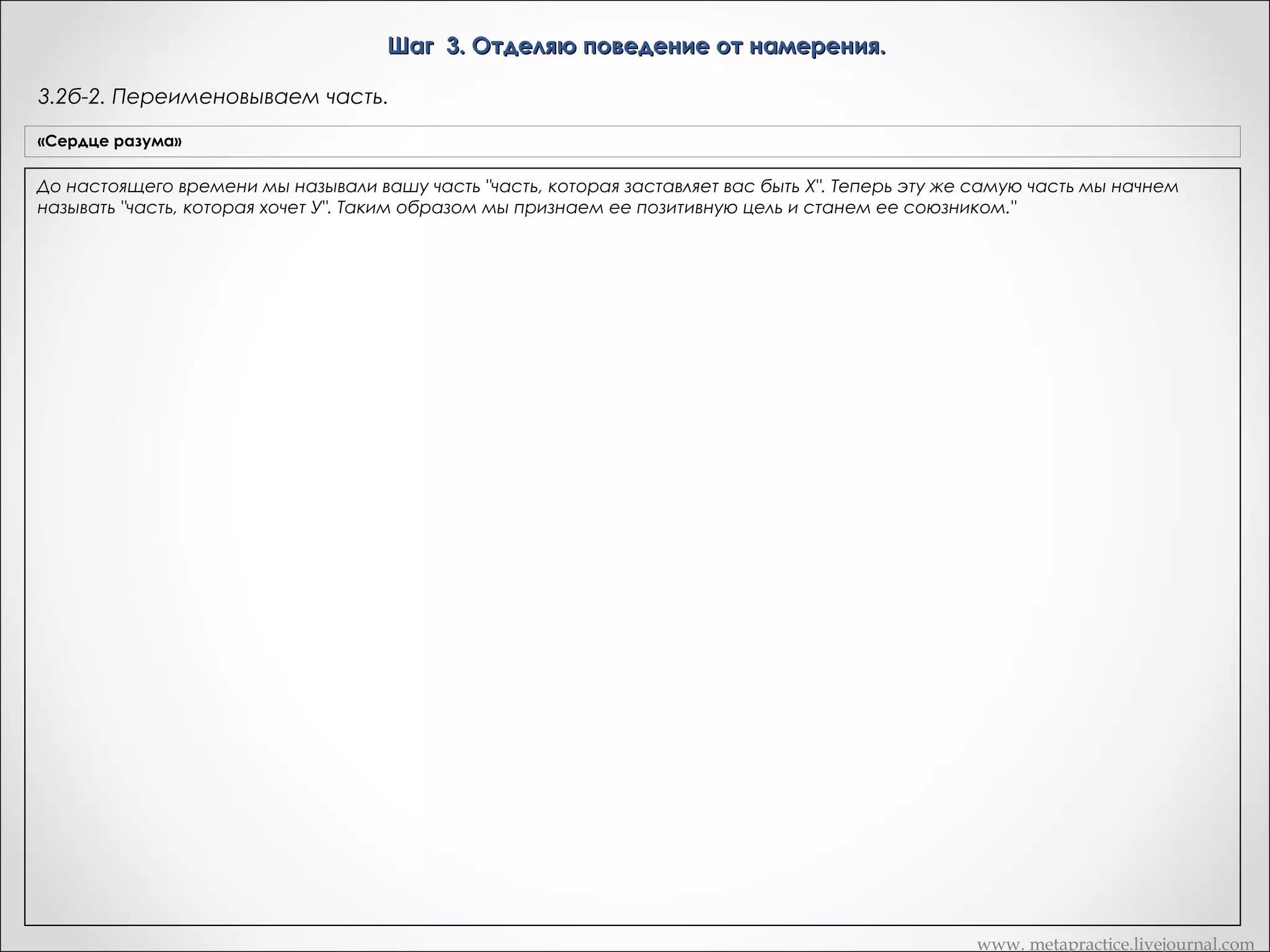Шаг 3. Отделяю поведение от намерения.
3.3. Уточняем позитивное намерение.
«Сердце разума»

Транскрипт Андреаса

Бунт. Итак, хорошо. Теперь поблагодарите часть за эту информацию
Если сначала вы получили "позитивную цель", которая вам не
и спросите ее чего она хочет для вас положительного, желая для вас
Вариант Метапрактика
нравится или кажется отрицательной, поблагодарите свою
бунтовать?
часть за предоставленную информацию. Затем спросите:
- «Я не знаю, является ли это ответом на вопрос. Но это как
Если позитивное намерения, которая не нравится освобождение от ограничений»
или кажется отрицательным:
"Какую пользу ты мне приносишь, поступая таким образом?"
Какое-то освобождение от ограничений…
Продолжайте задавать этот вопрос до тех пор, пока не
- информацию. Какую пользу ты мне
«Уважаемая часть, благодарю за предоставленную «Да»
получите позитивную цель, с которой вы будете согласны.
Сейчас я хочу, чтобы вы вернулись назад. Я вот что думаю. Я думаю,
приносишь, поступая таким образом?"
До настоящего времени мы называли вашу часть "часть,
она получает это. Это имеет смысл для меня. И то, что я бы хотела
чтобы вы сделали, это вернулись назад для немного больших
которая заставляет вас быть X". Теперь эту же самую часть мы
Продолжаю задавать этот вопрос до тех пор, покаразъяснений.
не получу позитивную цель, с которой буду
начнем называть "часть, которая хочет У". Таким образом мы
- «Хорошо»
согласны. и станем ее союзником."
признаем ее позитивную цель

«Рефрейминг»

«Приемлемо ли это намерение для сознания?: Хотели бы вы
иметь часть, которая бы выполняла эту функцию?

Скажите что часть, мы действительно хотели бы в полной мере понять,
что она делает для вас, что бы в полной мере оценить это. Потому, что
чем больше вы знаете о том, что она действительно желает для вас,
тем больше вы сможете дать ей действительно заслуженной
признательности. Итак, как может это состояние части, которое она
желает для вас, быть положительным? Другими словами, когда она
хочет чтобы вы освободились от ограничений, чего она хочет для вас?
Чувства свободы? Чувство… возможности выбрать ваше собственное
направление, или?...
- «Полное освобождение, неограниченное и это было что то еще,
как… полет»
Этот полет прямо здесь. Хорошо. Теперь, когда вы получили это
сообщение, хотите ли вы иметь часть вас, которая делает это для вас?
«О да»
Хорошо. Теперь это точка, в которой этот шаг… в которой мы
архивируем результат для этого шага. Когда у нас есть результат.
Смотрите, «бунт», для нее это может быть хорошо, с одной стороны
звучит хорошо, но с другой стороны… Я не знаю. Если мы
продолжаем что она делает для вас позитивного делая это, мы
получим что-то, что более значимо для нее. Это даже больший
результат. Что эта часть действительно хотела поддерживать ее и
никогда не сдаваться. И это правильно. Это часть собирается идти к
этому. И мы тоже хотим этого. Она хочет того же, так?
- «Так».
Итак, что я хочу чтобы вы сделали, это пошли внутрь и поблагодарили
часть за то, что она имеет эти результаты для вас и дали ей понять, что
вы цените это. Наверно, вы еще не делали этого раньше. И частям
нравиться быть оцененной, так же, как это нравиться людям.
Правильно? Что произошло, когда вы сделали это?
- «очень расслабилась и почувствовала себя хорошо внутри»
Хорошо, хорошо, да. Теперь мы имеем единство вместо конфликта.
Теперь она и ее часть находятся в полном согласии по этому поводу.
Они оба хотят одного и того же. Хорошо.

www. metapractice.livejournal.com

 