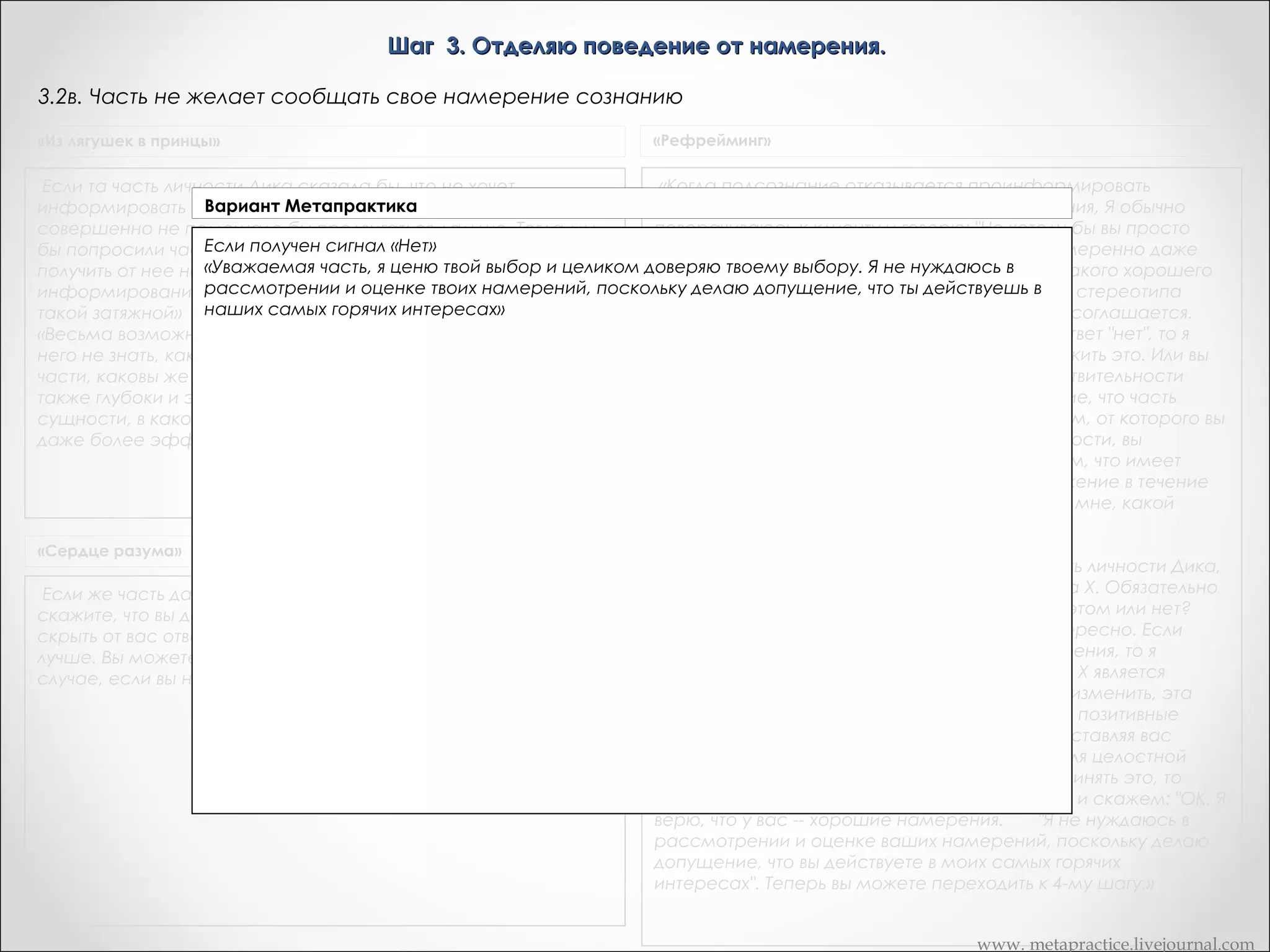 Шаг 3. Отделяю поведение от намерения.
3.5. Часть не желает сообщать свое намерение сознанию
«Из лягушек в принцы»

«Рефрейминг»

Если та часть личности Дика сказала бы, что не хочет
информировать сознание о своих намерениях, то это нам
совершенно не помешало бы продвигаться дальше. Тогда мы
бы попросили часть Х прямо пойти к творческой части и
получить от нее новый вариант поведения. В сущности, именно
информирование сознания ибо все и делает психотерапию
такой затяжной»
«Весьма возможно -- и не только возможно, но и полезно для
него не знать, каковы же намерения его подсознательной
части, каковы же новые выборы. Изменения при этом будут
также глубоки и эффективны, как если бы он знал об этом. В
сущности, в каком-то отношении изменения в этом случае
даже более эффективны.

«Когда подсознание отказывается проинформировать
сознание о содержании позитивного намерения, Я обычно
поворачиваюсь к клиенту и говорю: "Не хотели бы вы просто
поверить в то, что ваше подсознание благонамеренно даже
тогда, когда оно не хочет сказать вам, что же такого хорошего
оно хочет сделать для вас с помощью данного стереотипа
поведения?" Если я достигну раппорта, клиент соглашается.
"Хорошо. Я хочу попробовать." Если получаю ответ "нет", то я
спрашиваю, не хотят ли они просто предположить это. Или вы
можете сказать: "Посмотрите, разве вы в действительности
имеете выбор? Вы уже сделали предположение, что часть
вашей личности, которая заведует стереотипом, от которого вы
хотите избавиться, является плохой частью личности, вы
провалились полностью. Давайте предположим, что имеет
место обратное, и поддержим это предположение в течение
двух недель, а в конце этого срока вы скажете мне, какой
способ оказался более эффективным." »

«Сердце разума»

Если же часть даст сигнал "нет", также поблагодарите ее и
скажите, что вы догадываетесь о ее позитивном намерении
скрыть от вас ответ, так как на данном этапе для вас это будет
лучше. Вы можете перейти к четвертому этапу даже в том
случае, если вы не знаете позитивного намерения.

«Женщина: На третьем шаге вы спросили часть личности Дика,
к чему она стремиться с помощью стереотипа Х. Обязательно
ли делать это, если не важно, знаете ли вы об этом или нет?
Нет, просто большинству людей это очень интересно. Если
подсознание не хочет раскрывать свои намерения, то я
говорю, что-то вроде: "Даже в том случае, если Х является
стереотипом, который вы непременно хотите изменить, эта
часть вашей личности имеет относительно вас позитивные
намерения. Не могли бы вы в это поверить? Заставляя вас
делать Х, она старается сделать для вас, как для целостной
личности, что-то полезное. Если вы сможете принять это, то
давайте оставим содержание не осознанным и скажем: "ОК. Я
верю, что у вас -- хорошие намерения.       "Я не нуждаюсь в
рассмотрении и оценке ваших намерений, поскольку делаю
допущение, что вы действуете в моих самых горячих
интересах". Теперь вы можете переходить к 4-му шагу.»
www. metapractice.livejournal.com

 