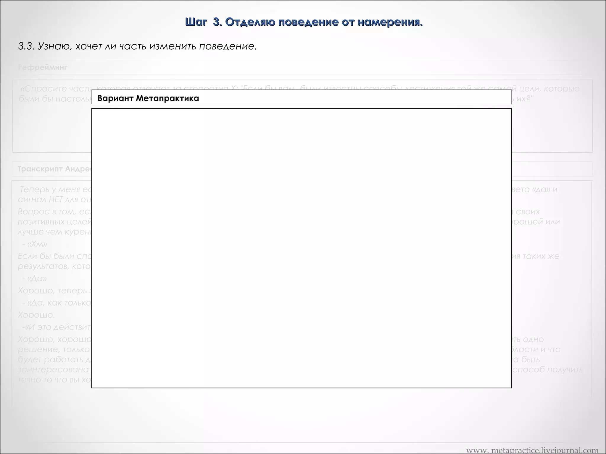 Шаг 3. Отделяю поведение от намерения.
3.6. Узнаю, хочет ли часть изменить поведение.
«Рефрейминг»

«Сердце разума»

«Спросите часть, которая отвечает за стереотип X: "Если бы
вам. были известны способы достижения той же самой цели,
которые были бы настолько надежны или даже более надежны,
чем X, были бы вы заинтересованы в том, чтобы реализовать
их?"

Погрузитесь в себя и попросите часть ответить с помощью
сигнала да/нет на вопрос: "Если бы нашлись способы
осуществить твое позитивное намерение, которые ты сочла бы
не хуже, а может, даже лучше, чем Х, согласилась бы ты
воспользоваться ими?" Если ваша часть поймет, что вы под этим
подразумеваете, она всегда ответит вам положительно. Ведь
вы, не отвергая старой возможности, предлагаете своей части
лучшие способы достижения желаемого. Если вы получите
отрицательный ответ, это будет означать, что часть не поняла
ваше предложение. Вы можете вернуться назад, и построить
свой вопрос так, чтобы часть могла его понять и согласиться с
вами.

Транскрипт Андреас

Теперь у меня есть другой вопрос для вас, чтобы вы спросили часть и снова вы можете попросить сигнал ДА для ответа «да» и
сигнал НЕТ для ответа «нет».
Вопрос в том, если бы были способы для вас – этой части – которая заставляет вас курить, способы для достижения своих
позитивных целей для вас, ее позитивных результатов, способы, работу которых эта часть будет считать такой же хорошей или
лучше чем курение, предпочтительнее лучше - это было бы ей интересно?
- «Хм»
Если бы были способы для этой части которые будут работать так же хорошо или лучше чем курение для достижения таких же
результатов, которые часть желает, это ее заинтересует? Что теперь вы получаете?
- «Да»
Хорошо, теперь это ясно, это ясное ДА?
- «Да, как только я получила вопрос»
Хорошо.
-«И это действительно было, как будто бы я встала.»
Хорошо, хорошо. Великолепно. И вы всегда должны получать ясные ответы на этом шаге, потому что это должно быть одно
решение, только этой части. Потому, что часть знает намного больше, чем я могу себе представить. О всей этой области и что
будет работать для нее а что нет. Так что, это только если эта часть думает, что это будет лучше. Что это часть должна быть
заинтересована делать что-то еще. Хорошо. И это имеет смысл. Я имею ввиду, что вы просто предлагаете лучший способ получить
точно то что вы хотите получить. И это будет ее часть. Хорошо.
www. metapractice.livejournal.com

 