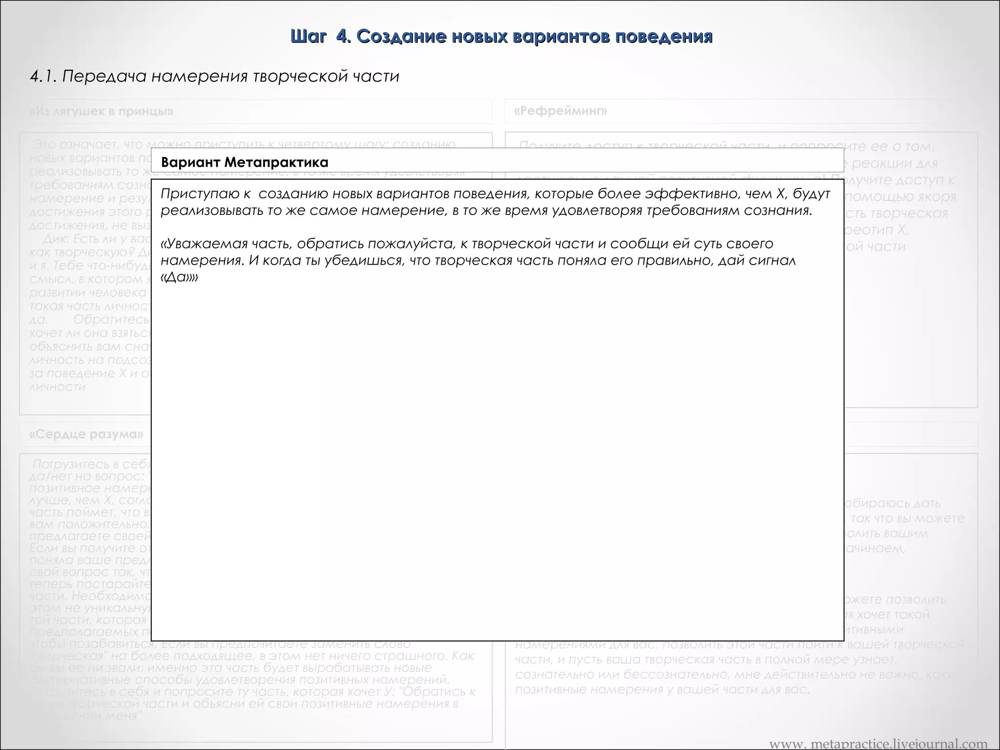Шаг 4. Создание новых вариантов поведения
4.1. Передача намерения творческой части
«Из лягушек в принцы»

«Рефрейминг»

Это означает, что можно приступить к четвертому шагу: созданию
новых вариантов поведения, которые более эффективно, чем Х, будут
реализовывать то же самое намерение, в то же время удовлетворяя
требованиям сознания. То есть мы собираемся поддерживать
намерение и результат его реализации, варьируя способы
достижения этого результата, пока не найдем лучшие способы его
достижения, не вызывающие конфликта с остальными частями Дика.  
    Дик: Есть ли у вас такая часть личности, которую вы рассматриваете
как творческую? Дик: Ха! Вот, творческая часть выскочила! "Привет! Вот
и я. Тебе что-нибудь надо? Я думаю, что вы все оценили и поняли тот
смысл, в котором я сказал, что следующая эволюционная ступень в
развитии человека -- это множественная личность. Итак, есть ли у вас
такая часть личности, которую вы оцениваете как творческую? Дик: О,
да.       Обратитесь внутрь себя и спросите свою творческую часть,
хочет ли она взяться за следующую задачу. Разрешите мне сейчас
объяснить вам сначала, что это за задача. Попросите творческую
личность на подсознательном уровне обратиться к части, отвечающей
за поведение Х и определить, что она пытается сделать для всей
личности

Получите доступ к творческой части, и попросите ее о том,
чтобы она генерировала новые поведенческие реакции для
достижения данной позитивной функции. а) Получите доступ к
переживаниям креативности и закрепите их с помощью якоря
или же спросите: "Осознаете ли вы, что у вас есть творческая
часть?" Попросите часть, ответственную за стереотип X,
сообщить свою позитивную функцию творческой части

«Сердце разума»

Транскрипт Андреаc

А теперь постарайтесь почувствовать присутствие в вас
творческой части. Необходимо сразу оговориться, что мы
подразумеваем при этом не уникальную артистическую
способность. Мы обращаемся к той части, которая решает,
как по-новому составить список предполагаемых покупок или
расставить мебель, что предпринять, чтобы позабавиться. Если
вы предпочитаете заменить слово "творческая" на более
подходящее, в этом нет ничего страшного. Как бы вы ее ни
звали; именно эта часть будет вырабатывать новые
альтернативные способы удовлетворения позитивных
намерений.
Погрузитесь в себя и попросите ту часть, которая хочет У:
"Обратись к моей творческой части и объясни ей свои
позитивные намерения в отношении меня"

Сейчас вы уже знаете о вашей творческой части?
-«Да»
Хорошо. Теперь я хочу, чтобы вы пошли внутрь, и я собираюсь дать
вам набор инструкций - это будет немного дольше, так что вы можете
просто либо повторять их про себя, или просто позволить вашим
частям слушать непосредственно меня. Вперед и начинаем,
хорошо?
- «Хорошо»
Теперь то, что вы можете позволить произойти, вы можете позволить
вашей части, которая заставляла вас курить, которая хочет такой
свободы, какой вы сами называете, но только с позитивными
намерениями для вас, позволить этой части пойти к вашей творческой
части, и пусть ваша творческая часть в полной мере узнает,
сознательно или бессознательно, мне действительно не важно, какие
позитивные намерения у вашей части для вас.
 

www. metapractice.livejournal.com

 