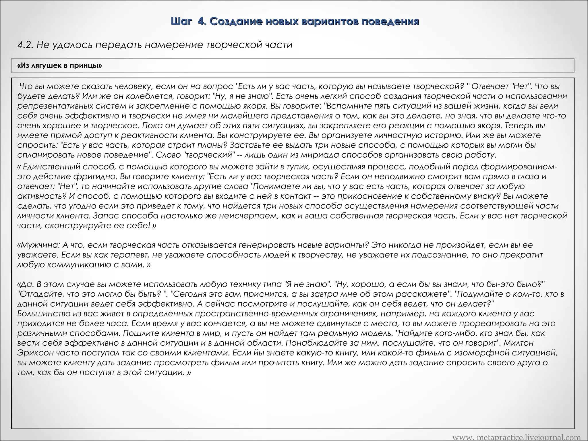 Шаг 4. Создание новых вариантов поведения
4.1. Передача намерения творческой части
«Из лягушек в принцы»

«Рефрейминг»

Это означает, что можно приступить к четвертому шагу: созданию
Получите доступ к творческой части, и попросите ее о том,
новых вариантов поведения, которые более эффективно, чем Х, будут
Вариант Метапрактика
чтобы она генерировала новые поведенческие реакции для
реализовывать то же самое намерение, в то же время удовлетворяя
достижения данной позитивной функции. а) Получите доступ к
требованиям сознания. То есть мы собираемся поддерживать
Приступаю к созданию новых вариантов поведения, которые более эффективно, чем Х, будут с помощью якоря
преживаниям креактивности и закрепите их
намерение и результат его реализации, варьируя способы
реализовывать то же самое намерение, в
достижения этого результата, пока не найдем лучшие способы его то же время удовлетворяя"Осознаете ли сознания.
или же спросите: требованиям вы, что у вас есть творческая
достижения, не вызывающие конфликта с остальными частями Дика.  
часть?" Попросите часть, ответственную за стереотип X,
    Дик: Есть ли у вас такая часть обратиськоторую вы рассматриваете и объясни ей свои позитивные намерения в
«Часть А, личности, к моей творческой части
сообщить свою позитивную функцию творческой части
как творческую? Дик: Ха! Вот, творческая часть выскочила! "Привет! Вот
отношении меня». И когда ты убедишься,
и я. Тебе что-нибудь надо? Я думаю, что вы все оценили и поняли тотчто творческая часть поняла его правильно, дай
сигнал «Да»
смысл, в котором я сказал, что следующая эволюционная ступень в
развитии человека -- это множественная личность. Итак, есть ли у вас
такая часть личности, которую вы оцениваете как творческую? Дик: О,
да.       Обратитесь внутрь себя и спросите свою творческую часть,
хочет ли она взяться за следующую задачу. Разрешите мне сейчас
объяснить вам сначала, что это за задача. Попросите творческую
личность на подсознательном уровне обратиться к части, отвечающей
за поведение Х и определить, что она пытается сделать для всей
личности

«Сердце разума»

Транскрипт Андреаc

Погрузитесь в себя и попросите часть ответить с помощью сигнала
да/нет на вопрос: "Если бы нашлись способы осуществить твое
позитивное намерение, которые ты сочла бы не хуже, а может, даже
лучше, чем Х, согласилась бы ты воспользоваться ими?" Если ваша
часть поймет, что вы под этим подразумеваете, она всегда ответит
вам положительно. Ведь вы, не отвергая старой возможности,
предлагаете своей части лучшие способы достижения желаемого.
Если вы получите отрицательный ответ, это будет означать, что часть не
поняла ваше предложение. Вы можете вернуться назад, и построить
свой вопрос так, чтобы часть могла его понять и согласиться с вами. А
теперь постарайтесь почувствовать присутствие в вас творческой
части. Необходимо сразу оговориться, что мы подразумеваем при
этом не уникальную артистическую способность. Мы обращаемся к
той части, которая решает, как по-новому составить список
предполагаемых покупок или расставить мебель, что предпринять,
чтобы позабавиться. Если вы предпочитаете заменить слово
"творческая" на более подходящее, в этом нет ничего страшного. Как
бы вы ее ни звали; именно эта часть будет вырабатывать новые
альтернативные способы удовлетворения позитивных намерений.
Погрузитесь в себя и попросите ту часть, которая хочет У: "Обратись к
моей творческой части и объясни ей свои позитивные намерения в
отношении меня"

Сейчас вы уже знаете о вашей творческой части?
-«Да»
Хорошо. Теперь я хочу, чтобы вы пошли внутрь, и я собираюсь дать
вам набор инструкций - это будет немного дольше, так что вы можете
просто либо повторять их про себя, или просто позволить вашим
частям слушать непосредственно меня. Вперед и начинаем,
хорошо?
- «Хорошо»
Теперь то, что вы можете позволить произойти, вы можете позволить
вашей части, которая заставляла вас курить, которая хочет такой
свободы, какой вы сами называете, но только с позитивными
намерениями для вас, позволить этой части пойти к вашей творческой
части, и пусть ваша творческая часть в полной мере узнает,
сознательно или бессознательно, мне действительно не важно, какие
позитивные намерения у вашей части для вас.
 

www. metapractice.livejournal.com

 