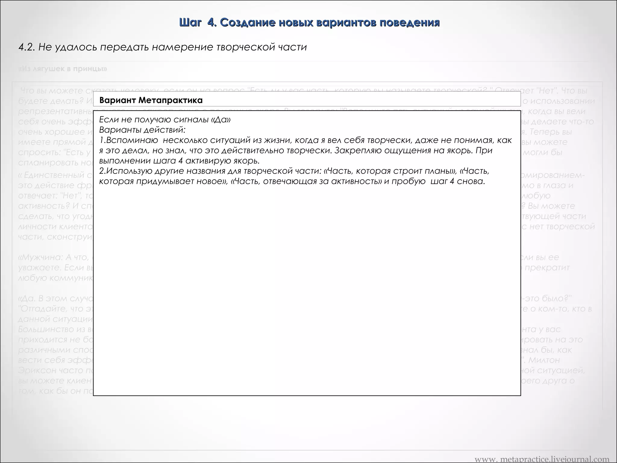 Шаг 4. Создание новых вариантов поведения
4.2. Не удалось передать намерение творческой части
«Из лягушек в принцы»

Что вы можете сказать человеку, если он на вопрос "Есть ли у вас часть, которую вы называете творческой? " Отвечает "Нет". Что вы
будете делать? Или же он колеблется, говорит: "Ну, я не знаю". Есть очень легкий способ создания творческой части о использовании
репрезентативных систем и закрепление с помощью якоря. Вы говорите: "Вспомните пять ситуаций из вашей жизни, когда вы вели
себя очень эффективно и творчески не имея ни малейшего представления о том, как вы это делаете, но зная, что вы делаете что-то
очень хорошее и творческое. Пока он думает об этих пяти ситуациях, вы закрепляете его реакции с помощью якоря. Теперь вы
имеете прямой доступ к реактивности клиента. Вы конструируете ее. Вы организуете личностную историю. Или же вы можете
спросить: "Есть у вас часть, которая строит планы? Заставьте ее выдать три новые способа, с помощью которых вы могли бы
спланировать новое поведение". Слово "творческий" -- лишь один из мириада способов организовать свою работу.
« Единственный способ, с помощью которого вы можете зайти в тупик, осуществляя процесс, подобный перед формированиемэто действие фригидно. Вы говорите клиенту: "Есть ли у вас творческая часть? Если он неподвижно смотрит вам прямо в глаза и
отвечает: "Нет", то начинайте использовать другие слова "Понимаете ли вы, что у вас есть часть, которая отвечает за любую
активность? И способ, с помощью которого вы входите с ней в контакт -- это прикосновение к собственному виску? Вы можете
сделать, что угодно если это приведет к тому, что найдется три новых способа осуществления намерения соответствующей части
личности клиента. Запас способа настолько же неисчерпаем, как и ваша собственная творческая часть. Если у вас нет творческой
части, сконструируйте ее себе! »
«Мужчина: А что, если творческая часть отказывается генерировать новые варианты? Это никогда не произойдет, если вы ее
уважаете. Если вы как терапевт, не уважаете способность людей к творчеству, не уважаете их подсознание, то оно прекратит
любую коммуникацию с вами. »
«Да. В этом случае вы можете использовать любую технику типа "Я не знаю". "Ну, хорошо, а если бы вы знали, что бы-это было?"
"Отгадайте, что это могло бы быть? ". "Сегодня это вам приснится, а вы завтра мне об этом расскажете". "Подумайте о ком-то, кто в
данной ситуации ведет себя эффективно. А сейчас посмотрите и послушайте, как он себя ведет, что он делает?"
Большинство из вас живет в определенных пространственно-временных ограничениях, например, на каждого клиента у вас
приходится не более часа. Если время у вас кончается, а вы не можете сдвинуться с места, то вы можете прореагировать на это
различными способами. Пошлите клиента в мир, и пусть он найдет там реальную модель. "Найдите кого-либо. кто знал бы, как
вести себя эффективно в данной ситуации и в данной области. Понаблюдайте за ним, послушайте, что он говорит". Милтон
Эриксон часто поступал так со своими клиентами. Если вы знаете какую-то книгу, или какой-то фильм с изоморфной ситуацией,
вы можете клиенту дать задание просмотреть фильм или прочитать книгу. Или же можно дать задание спросить своего друга о
том, как бы он поступят в этой ситуации. »

www. metapractice.livejournal.com

 