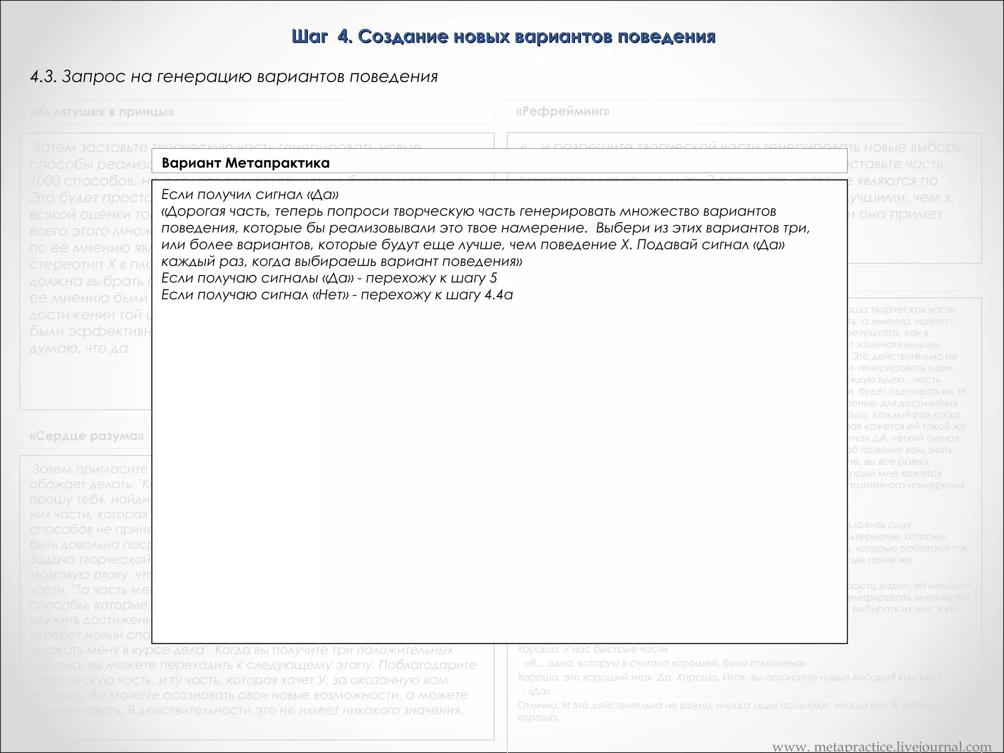 Шаг 4. Создание новых вариантов поведения
4.3. Запрос на генерацию вариантов поведения
«Из лягушек в принцы»

«Рефрейминг»

Затем заставьте творческую часть генерировать новые
способы реализации этого намерения. Она выдаст 10, 20 или
1000 способов, но сделает это совершенно безответственно.
Это будет просто процесс генерирования способов, без
всякой оценки того, будут ли они срабатывать. А сейчас из
всего этого множества способов часть Х выберет те, которые
по ее мнению являются более эффективными, нежели
стереотип Х в плане достижения той же самой цели. Она
должна выбрать по меньшей мере три способа, которые по
ее мнению были бы по меньшей мере так же эффективны в
достижении той цели, как и стереотип Х, но лучше, чтобы они
были эффективны. Имеет ли все это для вас смысл? Дик: Да. Я
думаю, что да.

«…и разрешите творческой части генерировать новые выборы
для достижения той самой позитивной цели. Заставьте часть,
ответственную за х, выдать 3 варианта, которые являются по
меньшей мере, настолько же хорошими или лучшими, чем х.
Пусть часть Х дает сигнал "да" каждый раз, если она примет
какой-либо вариант как альтернативный X

«Сердце разума»
Затем пригласите свою творческую часть заняться тем, что она
обожает делать: "Как только ты поймешь позитивное намерение,
прошу тебя, найди другие способы достижения этой цели и сообщи о
них части, которая стремится к У". Некоторые из предложенных
способов не принесут вообще никаких результатов, некоторые могут
быть довольно посредственными, но остальные будут великолепны.
Задача творческой части состоит лишь в том, чтобы организовать
мозговую атаку, что же касается выбора, он принадлежит другой
части. "Та часть меня, которая хочет У, будет выбирать только те
способы, которые, на ее взгляд, будут не хуже или лучше X и будут
служить достижению позитивного намерения. Каждый раз, когда она
отберет новый способ, она может давать мне сигнал "да", чтобы
держать меня в курсе дела". Когда вы получите три положительных
сигнала, вы можете переходить к следующему этапу. Поблагодарите
и творческую часть, и ту часть, которая хочет У, за оказанную вам
помощь. Вы можете осознавать свои новые возможности, а можете
не осознавать. В действительности это не имеет никакого значения.

Транскрипт Андреаc
Теперь, как только ваша творческая часть поняла это полностью, ваша творческая часть
будет делать то, что она делает лучше всего, что ей нравиться делать, а именно, начнет
генерировать много новых возможностей, как добиться такого же результата, как в
позитивном намерении. Сейчас некоторые их этих способов будут замечательными,
некоторые будут посредственными, и некоторые будут паршивые. Это действительно не
важно. Потому, что работа творческой части просто проявлять идеи, генерировать идеи.
Теперь, как только ваша творческая часть сгенерировала идею, каждую идею…часть
которая заставляла вас курить, которая делала так, чтобы вы курили, будет оценивать их. И
либо ответит ДА, если это будет работать так же или лучше чем курение, для достижения
своих результатов или НЕТ, если не так хорошо, не достаточно хорошо. Каждый раз когда
часть вас, которая использует курение, получает одну из них, которая кажется ей такой же
хорошей или лучше чем курение, я хочу чтобы часть давала вам сигнал ДА, четкий сигнал
ДА, так что вы будете знать, что вы имеете один метод, и этот способ позволит вам знать
это, даже если коммуникация проходит на подсознательном уровне, вы все равно
получите однозначный сигнал. Сигнал, что да, я получила метод, который мне кажется
таким же хорошим или лучше, чем курение, чтобы достичь своего позитивного намерения.
Итак, вы поняли?
- «Да»
Хорошо. Так как это что-то похожее на курение, я собираюсь предложить одну
дополнительную вещь. Это то, что ваша часть также выбирает из альтернатив, которые
такие же немедленные, как курение. Поэтому, выбирает способы, которые работают так
же хорошо или лучше в реализации позитивного результата и которые такие же
немедленные.
 Когда вы получите три сигнала ДА, дайте мне знать. И теперь мы просто дадим ей немного
времени чтобы позволить ее бессознательной творческой части сгенерировать множество
новых альтернатив, и позволить части которая заставляла ее курить, выбирать их них. Уже
есть три?
- «Ага»
Хорошо. У нас быстрые части.
-«Я… одна, которую я считала хорошей, была отклонена»
Хорошо, это хороший знак. Да. Хорошо. Итак, вы осознаете новые выборы? Или нет?
- «Да»
Отлично. И это действительно не важно, иногда люди осознают, иногда нет. В любом случае
хорошо.
 

www. metapractice.livejournal.com

 