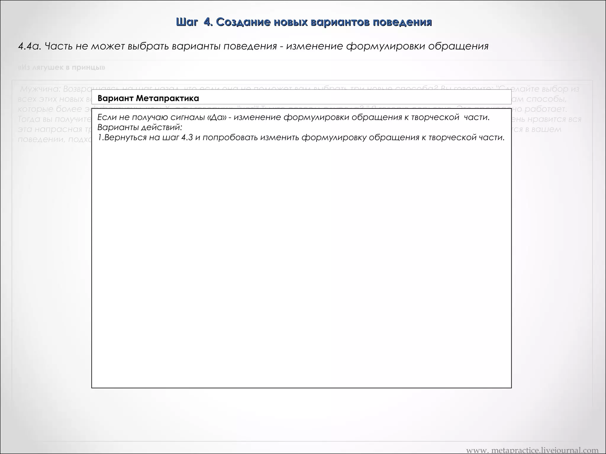 Шаг 4. Создание новых вариантов поведения
4.4а. Часть не может выбрать варианты поведения - изменение формулировки обращения
«Из лягушек в принцы»

Мужчина: Возвращаясь на шаг назад, что если она не поможет вам выбрать три новые способа? Вы говорите: "Сделайте выбор из
всех этих новых возможностей", а она отвечает: "Нет, я не буду". Тогда вы можете ответить: "Глупая, я предлагаю вам способы,
которые более эффективны, чем Х, а ты говоришь "нет"! Ты что совсем сдурела? " Я говорю серьезно. Это прекрасно работает.
Тогда вы получите реакцию! Но это лишь один возможный маневр. Существует множество других " О, значит вам очень нравится вся
эта напрасная трата энергии которой вы занимаетесь там внутри? " Используйте любой стереотип, который имеется в вашем
поведении, подходящий к ситуации и дающий реакцию, которой вы добиваетесь

www. metapractice.livejournal.com

 