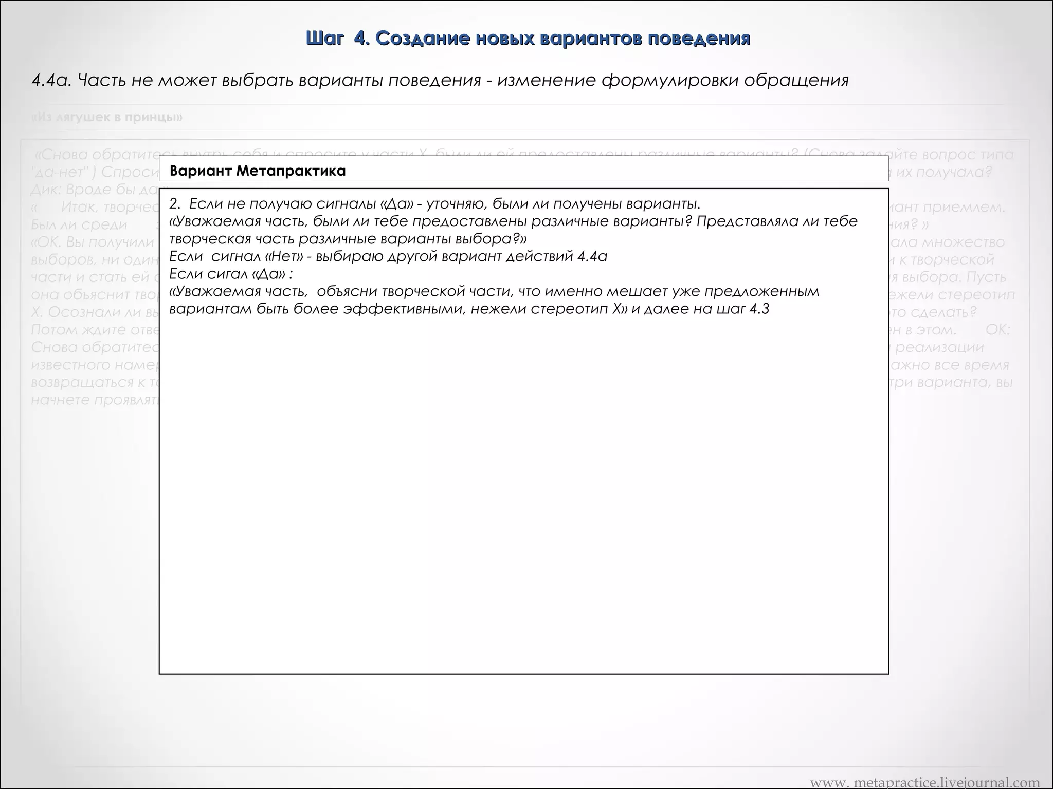 Шаг 4. Создание новых вариантов поведения
4.4б. Часть не может выбрать варианты поведения – помощь творческой части
«Из лягушек в принцы»

«Снова обратитесь внутрь себя и спросите у части Х, были ли ей предоставлены различные варианты? (Снова задайте вопрос типа
"да-нет" ) Спросите, представляла ли ей творческая часть различные варианты выбора... (Он кивает) ОК. То есть она их получала?
Дик: Вроде бы да.»
«      Итак, творческая часть генерировала варианты. ОК, снова обратитесь внутрь и спросите, был ли хоть один вариант приемлем.
Был ли среди       этих вариантов хоть один более эффективный, чем стереотип Х в плане реализации того намерения? »
«ОК. Вы получили сигнал "нет". Ни один из новых вариантов не является приемлемым? Творческая часть нагенерировала множество
выборов, ни один из которых не оказался более эффективным, чем стереотип Х. А сейчас попросите часть Х пойти к творческой
части и стать ей советчиком, чтобы помочь ней генерировать более подходящие для реализации того же намерения выбора. Пусть
она объяснит творческой части, что именно мешает уже предложенным вариантам быть более эффективными, нежели стереотип
Х. Осознали ли вы инструкцию, Дик? ОК: Теперь обратитесь внутрь, объясните, части Х и спросите ее хочет ли она это сделать?
Потом ждите ответа "да-нет". Если "да", то дайте ей команду начинать.» «Получили ли вы три сигнала? Дик: Я не уверен в этом.       ОК:
Снова обратитесь внутрь и спросите часть Х, есть ли у нее три варианта, более эффективные чем стереотип Х для реализации
известного намерения (неважно, осознаете ли вы эти варианты или нет). Используйте тот же самый сигнал. Очень важно все время
возвращаться к тому же самому сигналу, равно важно получить три новых варианта. Если вы имеете как минимум три варианта, вы
начнете проявлять вариабельность в своем поведении. »

www. metapractice.livejournal.com

 