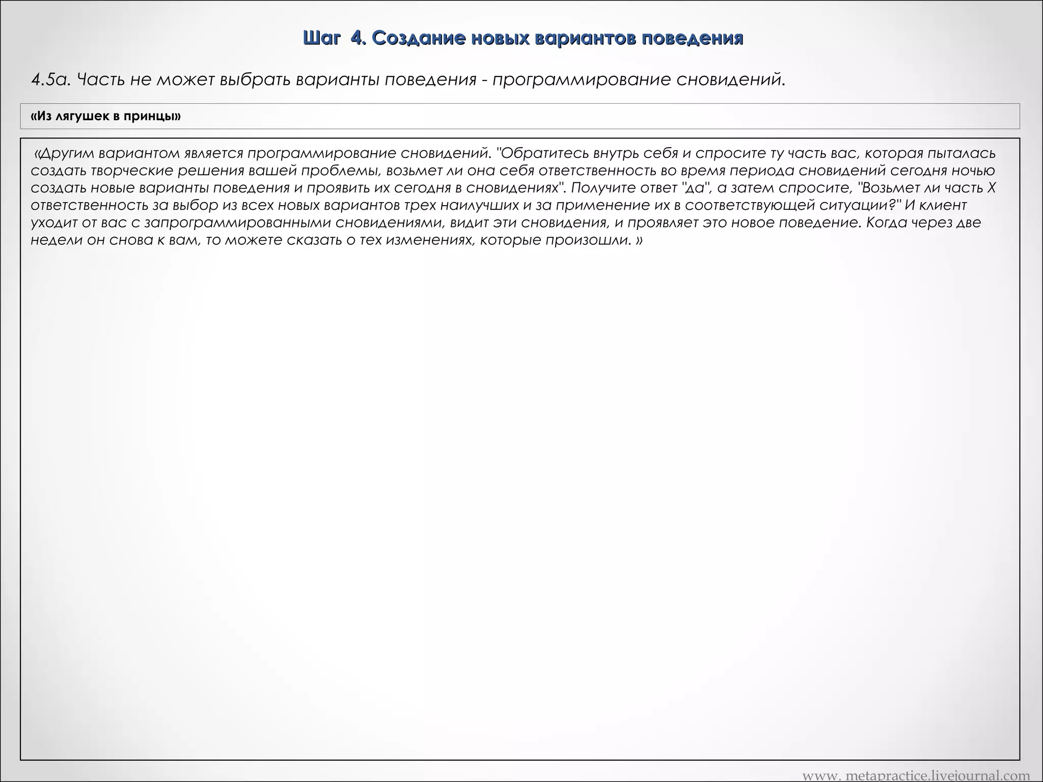 Шаг 4. Создание новых вариантов поведения
4.4б. Часть не может выбрать варианты поведения – помощь творческой части
«Из лягушек в принцы»

«Снова обратитесь внутрь себя и спросите у части Х, были ли ей предоставлены различные варианты? (Снова задайте вопрос типа
Вариант Метапрактика
"да-нет" ) Спросите, представляла ли ей творческая часть различные варианты выбора... (Он кивает) ОК. То есть она их получала?
Дик: Вроде бы да.»
1. «Часть А, были ли тебе предоставлены обратитесь внутрь и спросите,
«      Итак, творческая часть генерировала варианты. ОК, сноваразличные способы действий?»был ли хоть один вариант приемлем.
1.1. Если хоть один более эффективный, чем стереотип Х
Был ли среди       этих вариантовсигнал «Нет» - возвращаюсь на шаг 4.1 (слайд 39) в плане реализации того намерения? »
1.2. Если сигал «Да» :
«ОК. Вы получили сигнал "нет". Ни один из новых вариантов не является приемлемым? Творческая часть нагенерировала множество
«Был ли среди этих способов хоть один более эффективный, чем шаблон Х
в плане
выборов, ни один из которых не оказался более эффективным, чем стереотип Х. А сейчас попросите часть Х пойти к творческой
реализации того намерения?»
части и стать ей советчиком, чтобы помочь ней генерировать более подходящие для реализации того же намерения выбора. Пусть
1.2.1. что именно «Нет»
она объяснит творческой части, Если сигнал мешает уже предложенным вариантам быть более эффективными, нежели стереотип
«Часть А, пойди к творческой части и стать части Х и спросите ее хочет ли она это сделать?
Х. Осознали ли вы инструкцию, Дик? ОК: Теперь обратитесь внутрь, объясните, ей советчиком,
чтобыто дайтенейкоманду начинать.» «Получили ли вы три сигнала? Дик: Я не уверен в этом.       ОК:
Потом ждите ответа "да-нет". Если "да", помочь ей генерировать более подходящие для
реализации есть ли у нее три варианта, действий. Объясни
Снова обратитесь внутрь и спросите часть Х,твоего намерения способы более эффективные чем стереотип Х для реализации
творческой части, что именно или нет). Используйте тот же
известного намерения (неважно, осознаете ли вы эти варианты мешает уже предложеннымсамый сигнал. Очень важно все время
возвращаться к тому же самомуспособам быть важно получить три новых варианта. Если выХ» и
сигналу, равно более эффективными, нежели стереотип имеете как минимум три варианта, вы
далее на шаг 4.3 (слайд 43)
начнете проявлять вариабельность в своем поведении. »
1.2.2. Если сигнал «Да»
«Часть А, проанализируй, пожалуйста, этот эффективный
способ, и найди, что отличает его от неэффективных
способов. Затем пойди к творческой части и стать ей
советчиком, чтобы помочь ней генерировать более подходящие
для реализации твоего намерения способы действий.
Объясни творческой части, используя найденные
отличия эффективного способа от неэффективных, что
именно мешает уже предложенным способам быть более
эффективными, нежели стереотип Х» и далее на шаг 4.3 (слайд
43)

www. metapractice.livejournal.com

 