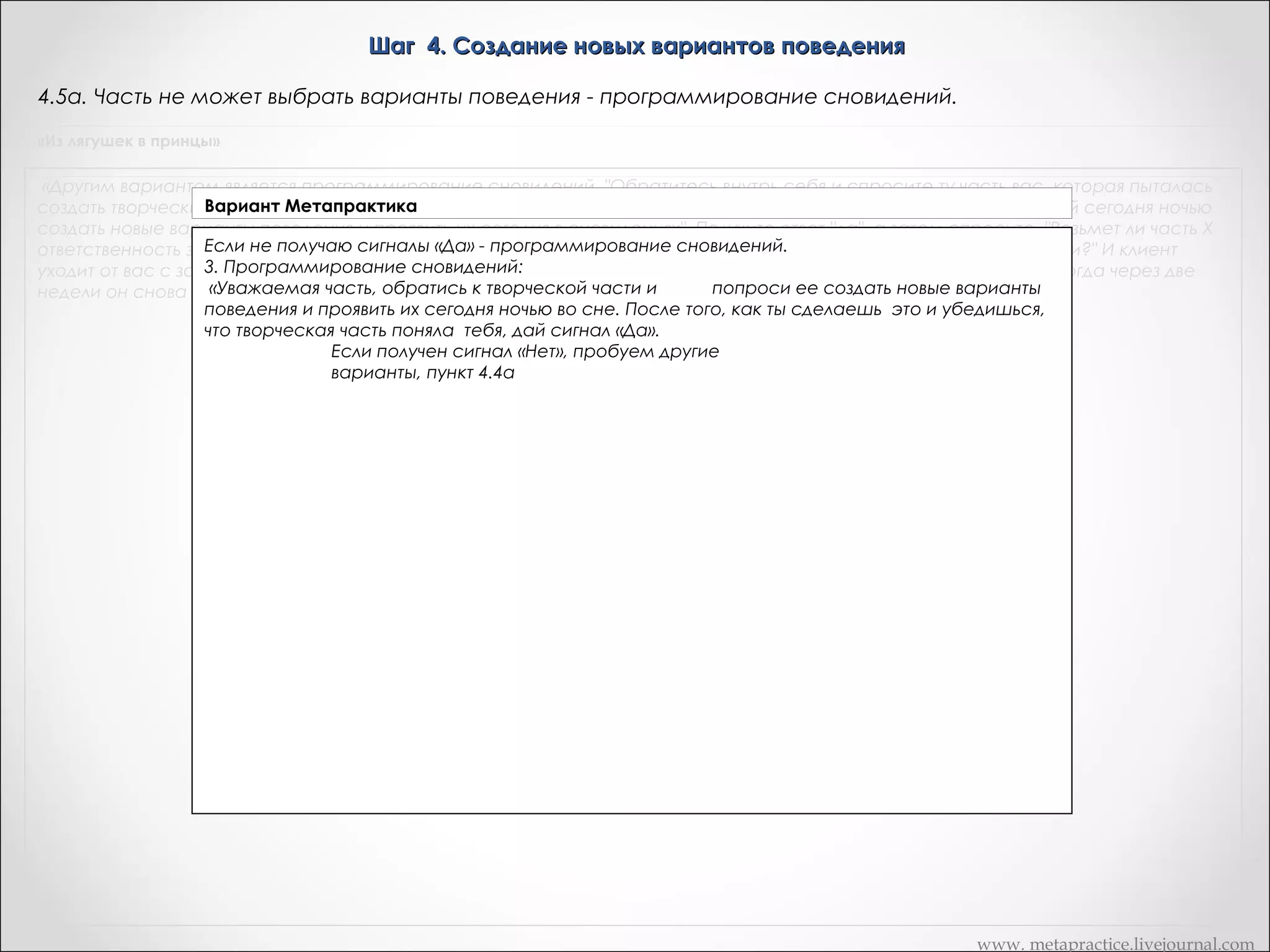 Шаг 4. Создание новых вариантов поведения
4.4в. Часть не может выбрать варианты поведения - программирование сновидений.
«Из лягушек в принцы»

«Другим вариантом является программирование сновидений. "Обратитесь внутрь себя и спросите ту часть вас, которая пыталась
создать творческие решения вашей проблемы, возьмет ли она себя ответственность во время периода сновидений сегодня ночью
создать новые варианты поведения и проявить их сегодня в сновидениях". Получите ответ "да", а затем спросите, "Возьмет ли часть Х
ответственность за выбор из всех новых вариантов трех наилучших и за применение их в соответствующей ситуации?" И клиент
уходит от вас с запрограммированными сновидениями, видит эти сновидения, и проявляет это новое поведение. Когда через две
недели он снова к вам, то можете сказать о тех изменениях, которые произошли. »

www. metapractice.livejournal.com

 