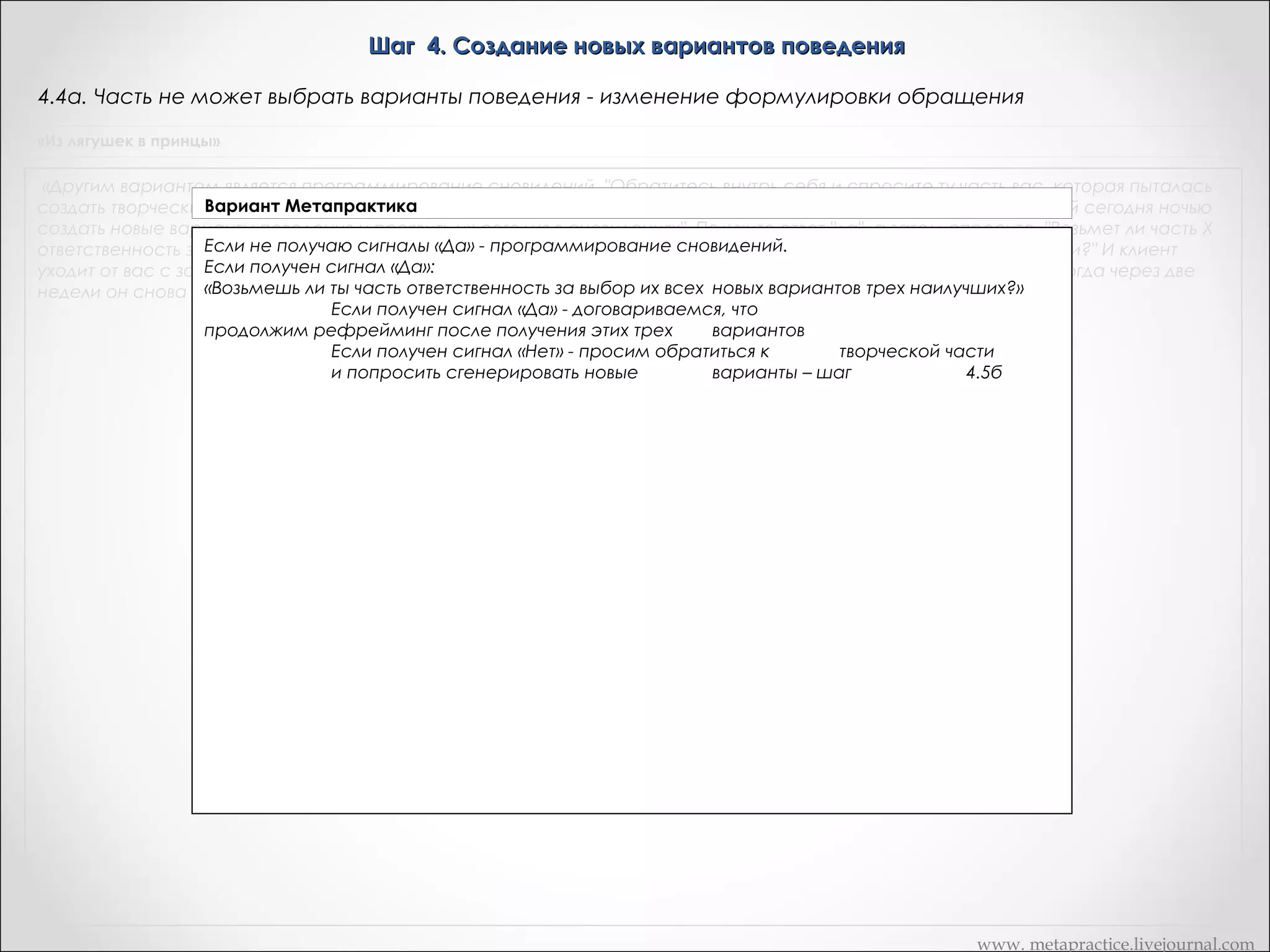 Шаг 4. Создание новых вариантов поведения
4.4в. Часть не может выбрать варианты поведения - программирование сновидений.
«Из лягушек в принцы»

«Другим вариантом является программирование сновидений. "Обратитесь внутрь себя и спросите ту часть вас, которая пыталась
Вариант Метапрактика
создать творческие решения вашей проблемы, возьмет ли она себя ответственность во время периода сновидений сегодня ночью
создать новые варианты поведения и проявить их сегодня в сновидениях". Получите ответ "да", а затем спросите, "Возьмет ли часть Х
ответственность за1. «Уважаемая часть, обратись к творческой части и попроси ее создать новые варианты
выбор из всех новых вариантов трех наилучших и за применение их в соответствующей ситуации?" И клиент
поведения и проявить их сегодня ночью эти сновидения, и проявляет это новое поведение. Когда через две
уходит от вас с запрограммированными сновидениями, видит во сне. После того, как ты сделаешь это и
убедишься, сказать о тех изменениях, которые дай сигнал »
недели он снова к вам, то можете что творческая часть поняла тебя,произошли. «Да».
1.1. Если сигнал «Да»
"Возьмешь ли ты часть А ответственность за выбор из всех новых способов
трех
наилучших и за применение их в соответствующей ситуации?«
1.1.1. Если сигнал «Да» - завершаем процедуру рефрейминга
1.1.2. Если сигнал «Нет» , пробуем другие варианты, пункт 4.4а (слайд 46)
1.2. Если сигнал «Нет», пробуем другие варианты, пункт 4.4а (слайд 46)

www. metapractice.livejournal.com

 