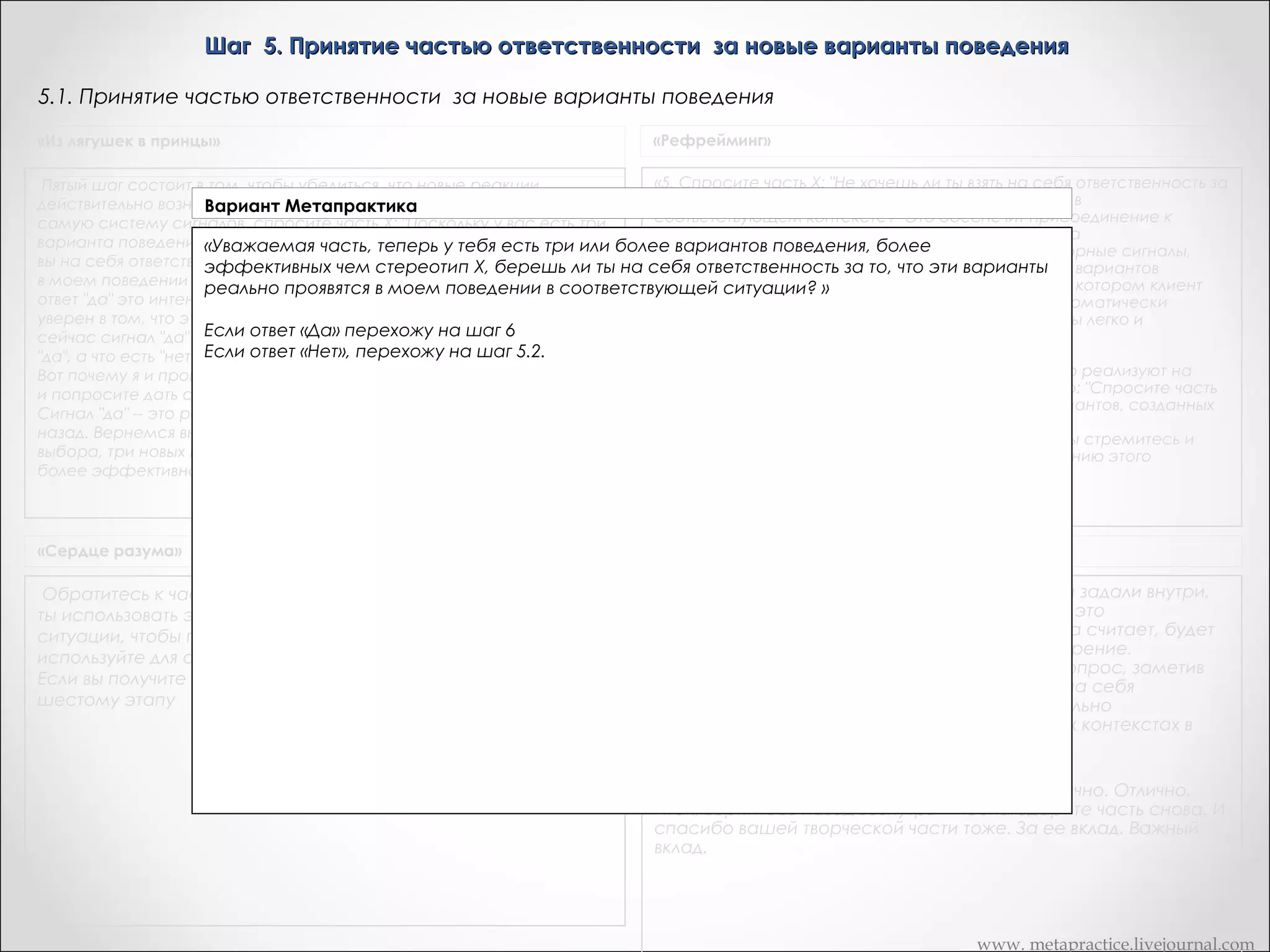 Шаг 5. Принятие частью ответственности за новые варианты поведения
5.1. Принятие частью ответственности за новые варианты поведения
«Из лягушек в принцы»

«Рефрейминг»

«5. Спросите часть X: "Не хочешь ли ты взять на себя ответственность за
Пятый шаг состоит в том, чтобы убедиться, что новые реакции
то, чтобы использовать 3 новых варианта поведения в
действительно возникли в его поведении.       Дик, используя ту же
Вариант Метапрактика
соответствующем контексте?" Это обеспечит присоединение к
самую систему сигналов, спросите часть Х: "Поскольку у вас есть три
будущему. Коме того, вы можете просить часть Х на
варианта поведения,«Часть эффективных чем есть три или болеели
более А, теперь у тебя стереотип Х, берете способов поведения, более эффективных чем
подсознательном уровне идентифицировать сенсорные сигналы,
вы на себя ответственность заХ, берете варианты реально проявятся
шаблон то, что эти ли ты на себя ответственностькоторые будут запускать функционирование новых вариантов
за то, что бы действительно использовать
в моем поведении в соответствующей ситуации? " И вы помните, что
поведения и полностью переживать то состояние, в котором клиент
эти новые способы поведения в соответствующей ситуации?»
ответ "да" это интенсификация, "нет" -- уменьшение. Верно? Дик: Я не
бы находился, когда бы эти сенсорные сигналы автоматически
уверен в том, что это верно.       ОК: Тогда попросите часть Х дать вам
запускали бы новые реакции, которые протекали бы легко и
Если ответ «Да» перехожу на шаг 6 (слайд 55)
автоматически. »
сейчас сигнал "да" перед тем как вы начнете, чтобы вы знали, что есть
"да", а что есть "нет". Если ответ «Нет», перехожу на  шаг 5.2.знаю.
      Дик: Да... но... я потерял след.     Да, я (слайд 53)
«Джил: Я обнаружила, что многие клиенты негативно реализуют на
Вот почему я и прошу вас сделать это. Просто обратитесь внутрь себя
слово "ответственность" на шаге 5, но если я говорю: "Спросите часть
и попросите дать сигнал "да", чтобы вы знали, что это такое.       Дик:
X, не хочет ли она сделать выбор из всех новых вариантов, созданных
Сигнал "да" -- это релаксация.       Так, хорошо. Вернемся немного
творческой частью?" Тогда все идет гладко.
назад. Вернемся внутрь и спросим часть Х, есть ли у нее три новых
Прекрасно. Держите в уме результат, к которому вы стремитесь и
выбора, три новых варианта поведение, которые будут работать
используйте любые слова, которые ведут к достижению этого
более эффективно, чем Х.       Дик: Здесь было "да".
результата.»

«Сердце разума»

Транскрипт Андреаc

Обратитесь к части, желающей У, с вопросом: "Не хочешь ли
ты использовать эти новые возможности в подходящей
ситуации, чтобы проверить их действенность?" И вновь
используйте для общения сигнал да/нет.
Если вы получите положительный ответ, можете перейти к
шестому этапу

Следующий вопрос который я хотела, чтобы вы задали внутри,
когда часть уже имеет три новых выбора. Они это
действительно то, что часть выбрала. То, что она считает, будет
работать так же хорошо, и даже лучше чем курение.
Следующий шаг – пойти внутрь и задать этот вопрос, заметив
ответ ДА или НЕТ. Возьмешь ли ты, часть меня, на себя
ответственность и на деле испытать, действительно
использовать новые выборы в соответствующих контекстах в
будущем, в ближайшие несколько недель?
<кивает>
Это довольно однозначно. Довольно ясно. Отлично. Отлично.
Итак, вернитесь назад вовнутрь и поблагодарите часть снова. И
спасибо вашей творческой части тоже. За ее вклад. Важный
вклад.
 
 
www. metapractice.livejournal.com

 