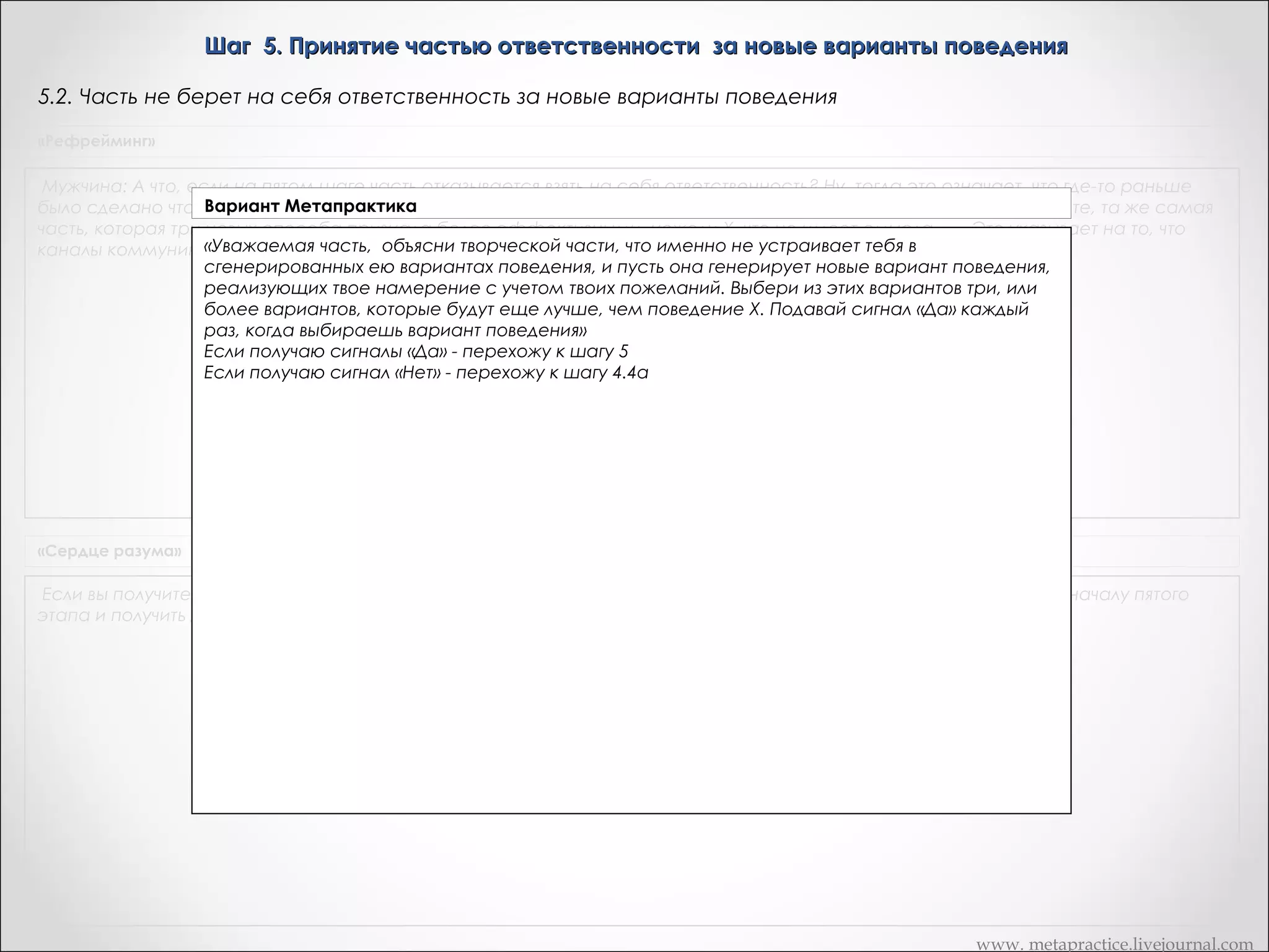 Шаг 5. Принятие частью ответственности за новые варианты поведения
5.2. Часть не берет на себя ответственность за новые варианты поведения
«Рефрейминг»

Мужчина: А что, если на пятом шаге часть отказывается взять на себя ответственность? Ну, тогда это означает, что где-то раньше
Вариант Если часть говорит: "Нет, я не возьму на себя ответственность за это", то это, не забывайте, та же самая
было сделано что-то не так.Метапрактика
часть, которая три новых способа признала более эффективными, нежели Х, что не имеет смысла.       Это указывает на то, что
«Часть А, исказились и их надо почистить
каналы коммуникации где-тообъясни творческой части, что именно не устраивает тебя в сгенерированных ею
способах поведения, и пусть она генерирует новые вариант поведения, реализующих твое
намерение с учетом твоих пожеланий. Выбери из этих вариантов три, или более способов
поведения, которые будут такими же хорошими или еще лучше, чем поведение Х. Подавай
сигнал «Да» каждый раз, когда выбираешь вариант поведения»
Если получаю сигналы «Да» - перехожу к шагу 5.1 (слайд 51)
Если получаю сигнал «Нет» - перехожу к шагу 4.4а (слайд 46)

«Сердце разума»

Если вы получите ответ "нет", постарайтесь понять причину возражения. Возможно, вам придется вновь вернуться к началу пятого
этапа и получить дополнительные возможности, которые вызвали бы протеста

www. metapractice.livejournal.com

 