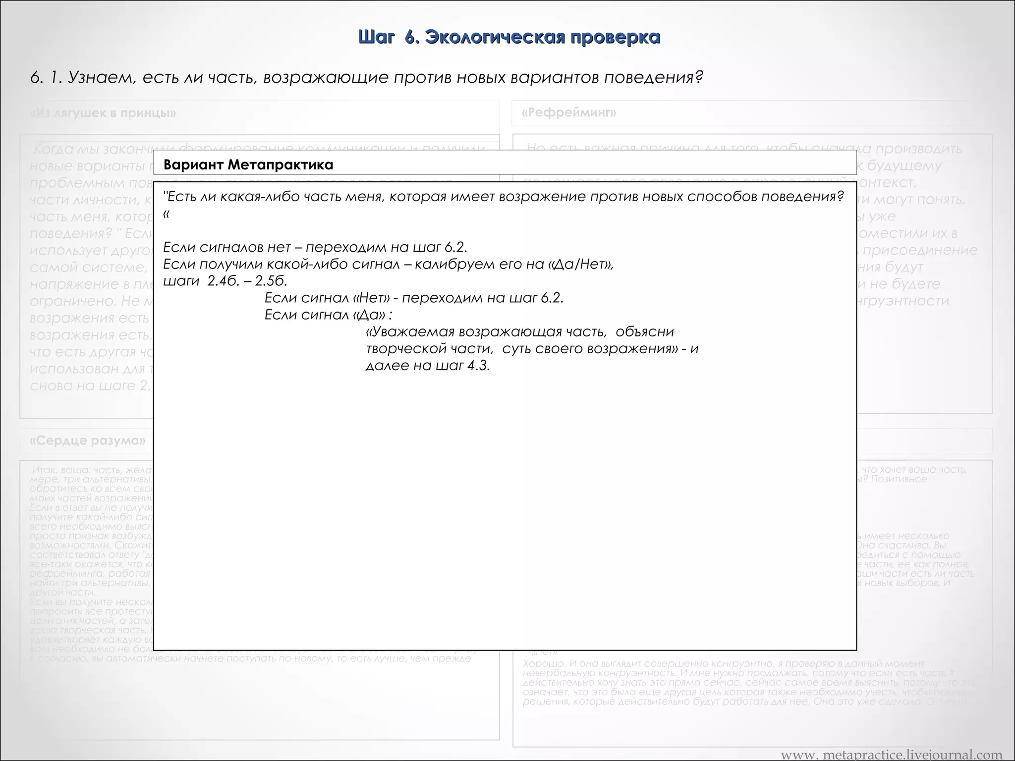 Шаг 6. Экологическая проверка
6. 1. Узнаем, есть ли часть, возражающие против новых вариантов поведения?
«Из лягушек в принцы»

«Рефрейминг»

Но есть важная причина для того, чтобы сначала производить
Когда мы закончили формирование коммуникации и получили
Вариант для той части, которая управляет
присоединение к будущему. Присоединение к будущему
новые варианты поведения Метапрактика
помещает новое поведение в определенный контекст,
проблемным поведением, вы спрашиваете все остальные
«Не имеет ли какая-нибудь из ли какая-либо
проверяя его воображении. И остальные части могут понять,
части личности, как это отозвалось на них? " Есть моих частей возражений противвновых способов поведения?»
что у них есть возражения только тогда, когда вы уже
часть меня, которая имеет возражение против новых способов
присоединили новые реакции к будущему, и поместили их в
поведения? " Если какая-то часть возражает, то обычно она
определенный контекст. Если вы будете делать присоединение
использует другой 1.Если сигналовэтот – переходим на шаг 6.2. (слайд 57)
сигнал. Сигнал нет может быть в той же
2.Если получили тела. Если вдруг возникает
к на «Да/Нет», шаги 2.4. – 2.5. (слайд возражения будут
самой системе, но в другой части какой-либо сигнал – калибруем егобудущему в последнюю очередь, то12)
2.1. Если сигнал «Нет» - переходим на шаг 6.2. заново,57) об этом не узнаете, если не будете
возникать (слайд и вы
напряжение в плечах, то вы говорите: "Хорошо, мое сознание
2.2. Если сигналесли :
«Да»
внимательны в Этот момент к признакам неконгруэнтности
ограничено. Не могли бы увеличить напряжение,
возражения есть и уменьшить, если их нет? " -- «Уважаемая возражающая часть, объясни
если
возражения есть, то это прекрасный результат.творческой части, суть своего возражения» - и
Это означает,
далее быть
что есть другая часть, другой ресурс, который может на шаг 4.3. (слайд 43)
использован для того, чтобы совершить это изменение. Вы
снова на шаге 2, откуда повторяете весь процесс.

«Сердце разума»

Транскрипт Андреаc

Итак, ваша; часть, желающая У, наконец удовлетворена. В ее распоряжении, по крайней
мере, три альтернативы, которые приходятся ей по душе. Снова погрузитесь в себя и
обратитесь ко всем своим остальным частям с вопросом: "Не имеет ли какая-нибудь из
моих частей возражений относительно моих новых альтернатив?"
Если в ответ вы не получите никаких внутренних сигналов, то процесс закончен. Если же вы
получите какой-либо сигнал, будь то образ, звук или внутреннее ощущение, вам прежде
всего необходимо выяснить, является ли это в действительности возражением, или это
просто признак возбуждения одной из ваших частей, обрадованной новыми
возможностями. Скажите: "Если у тебя есть возражения, усиль сигнал настолько, чтобы он
соответствовал ответу "да". Если ты не имеешь никаких возражений, дай сигнал "нет". Если
все-таки окажется, что какая-то из частей возражает, вновь пройдите через шесть шагов
рефрейминга, работая как с частью, которая хочет У, так и с новой частью, с тем, чтобы
найти три альтернативы, которые удовлетворяли бы позитивным намерениям как той, так и
другой части.
Если вы получите несколько сигналов протеста, вам следует вернуться ко второму этапу и
попросить все протестующие части сформировать "комитет", чтобы выяснить позитивные
цели этих частей, а затем выбрать новые альтернативы из тех, которые вам предложит
ваша творческая часть. Непременно убедитесь в том, что каждая новая альтернатива
удовлетворяет каждую вовлеченную часть. Для достижения перемены естественным путем
вам необходимо не большинство голосов, а консенсус. Как только все ваши части придут
к согласию, вы автоматически начнете поступать по-новому, то есть лучше, чем прежде

А теперь мы будем делать экологическую проверку. Сейчас о том, что хочет ваша часть,
как бы вы могли рассказать об этом одним словом? Хочет свободы? Позитивное
намерение.
-«Перерывы»
Хочет перерывов?
-«Перерывов»
Хорошо. Таким образом, ее часть которая хочет перерывов теперь имеет несколько
способов это осуществить. Такие способы, которые ей нравятся. Она счастлива. Вы
можете видеть это. То, в чем мы хотим убедиться сейчас, просто убедиться с помощью
двойной проверки что эти способы также удовлетворяют остальные части, ее как полное
существо. Поэтому я хочу чтобы вы пошли внутри и спросили все ваши части есть ли часть
меня которая имеет возражения по отношению к какому-то их трех новых выборов. И
обратите внимание, если вы получаете любые ответы.
- «Если я ничего не получаю»
Хорошо.
- «Это как будто…»
Ага, значит, что-то видите, слышите или чувствуете?
-«Нет»
Хорошо. И она выглядит совершенно конгруэнтно, я проверяю в данный момент
невербальную конгруэнтность. И мне нужно продолжать, потому что если есть часть я
действительно хочу знать это прямо сейчас, сейчас самое время выяснить, потому что это
означает, что это была еще другая цель которая также необходимо учесть, чтобы получить
решения, которые действительно будут работать для нее. Она это уже сделала. Отлично.
 

www. metapractice.livejournal.com

 