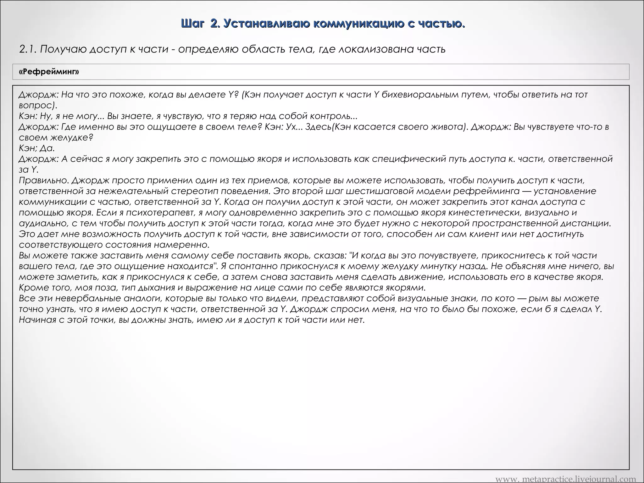 Шаг 2. Устанавливаю коммуникацию с частью.
2.1. Получаю доступ к части - определяю область тела, где локализована часть
«Рефрейминг»

Джордж: На что это похоже, когда вы делаете Y? (Кэн получает доступ к части Y бихевиоральным путем, чтобы ответить на тот
вопрос).
Кэн: Ну, я не могу... Вы знаете, я чувствую, что я теряю над собой контроль...
Джордж: Где именно вы это ощущаете в своем теле? Кэн: Ух... Здесь(Кэн касается своего живота). Джордж: Вы чувствуете что-то в
своем желудке?
Кэн; Да.
Джордж: А сейчас я могу закрепить это с помощью якоря и использовать как специфический путь доступа к. части, ответственной
за Y.
Правильно. Джордж просто применил один из тех приемов, которые вы можете использовать, чтобы получить доступ к части,
ответственной за нежелательный стереотип поведения. Это второй шаг шестишаговой модели рефрейминга — установление
коммуникации с частью, ответственной за Y. Когда он получил доступ к этой части, он может закрепить этот канал доступа с
помощью якоря. Если я психотерапевт, я могу одновременно закрепить это с помощью якоря кинестетически, визуально и
аудиально, с тем чтобы получить доступ к этой части тогда, когда мне это будет нужно с некоторой пространственной дистанции.
Это дает мне возможность получить доступ к той части, вне зависимости от того, способен ли сам клиент или нет достигнуть
соответствующего состояния намеренно.
Вы можете также заставить меня самому себе поставить якорь, сказав: "И когда вы это почувствуете, прикоснитесь к той части
вашего тела, где это ощущение находится". Я спонтанно прикоснулся к моему желудку минутку назад. Не объясняя мне ничего, вы
можете заметить, как я прикоснулся к себе, а затем снова заставить меня сделать движение, использовать его в качестве якоря.
Кроме того, моя поза, тип дыхания и выражение на лице сами по себе являются якорями.
Все эти невербальные аналоги, которые вы только что видели, представляют собой визуальные знаки, по кото — рым вы можете
точно узнать, что я имею доступ к части, ответственной за Y. Джордж спросил меня, на что то было бы похоже, если б я сделал Y.
Начиная с этой точки, вы должны знать, имею ли я доступ к той части или нет.

www. metapractice.livejournal.com

 