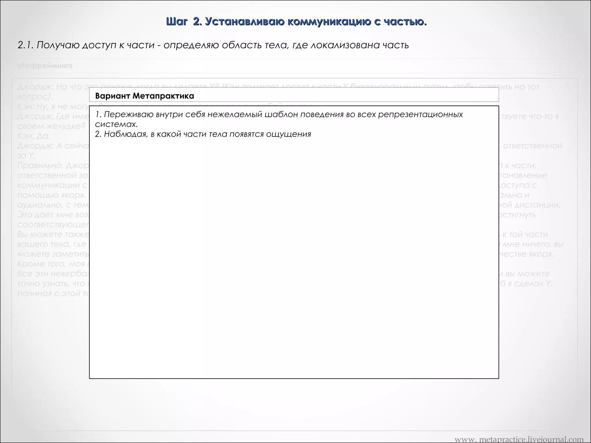 Шаг 2. Устанавливаю коммуникацию с частью.
2.1. Получаю доступ к части - определяю область тела, где локализована часть
«Рефрейминг»

Джордж: На что это похоже, когда вы делаете Y? (Кэн получает доступ к части Y бихевиоральным путем, чтобы ответить на тот
Вариант Метапрактика
вопрос).
Кэн: Ну, я не могу... Вы знаете, я чувствую, что я теряю над собой контроль...
«На что это похоже, в своем (я) делаете (делаю) X?»
Джордж: Где именно вы это ощущаете когда вытеле? Кэн: Ух... Здесь(Кэн касается своего живота). Джордж: Вы чувствуете что-то в
своем желудке? «Где именно вы это ощущаете в своем теле?»
Полученное ощущение оператор может закрепить с помощью якоря и использовать как
Кэн; Да.
Джордж: А сейчасспецифический путь доступа к. части, ответственной за Y. специфический путь доступа к. части, ответственной
я могу закрепить это с помощью якоря и использовать как
Можно попросить клиента самому себе поставить якорь, сказав:
за Y.
"И когда применил один из тех приемов, которые части вашего тела, где чтобы получить
Правильно. Джордж простовы это почувствуете, прикоснитесь к тойвы можете использовать,это ощущение доступ к части,
находится".
ответственной за нежелательный стереотип поведения. Это второй шаг шестишаговой модели рефрейминга — установление
Либо заметить спонтанный якорь – получил доступ к этой который может закрепить этот
коммуникации с частью, ответственной за Y. Когда он некий набор реакций,части, он производит клиент в канал доступа с
момент доступа к части.
помощью якоря. Если я психотерапевт, я могу одновременно закрепить это с помощью якоря кинестетически, визуально и
Все эти невербальные этой части тогда, когда мне это будет нужно с некоторой пространственной дистанции.
аудиально, с тем чтобы получить доступ к аналоги представляют собой знаки, по которым вы можете точно
узнать, что клиент имеет к той части, вне зависимости за Х.
Это дает мне возможность получить доступ доступ к части, ответственной от того, способен ли сам клиент или нет достигнуть
соответствующего В дальнейшем, можно получать доступ к части, активируя свой якорь, либо заставив клиента
состояния намеренно.
активировать его собственный якорь.
Вы можете также заставить меня самому себе поставить якорь, сказав: "И когда вы это почувствуете, прикоснитесь к той части
 
вашего тела, где это ощущение находится". Я спонтанно прикоснулся к моему желудку минутку назад. Не объясняя мне ничего, вы
 
можете заметить, как я прикоснулся к себе, а затем снова заставить меня сделать движение, использовать его в качестве якоря.
 
Кроме того, моя поза, тип дыхания и выражение на лице сами по себе являются якорями.
Все эти невербальные аналоги, которые вы только что видели, представляют собой визуальные знаки, по кото — рым вы можете
точно узнать, что я имею доступ к части, ответственной за Y. Джордж спросил меня, на что то было бы похоже, если б я сделал Y.
Начиная с этой точки, вы должны знать, имею ли я доступ к той части или нет.

www. metapractice.livejournal.com

 