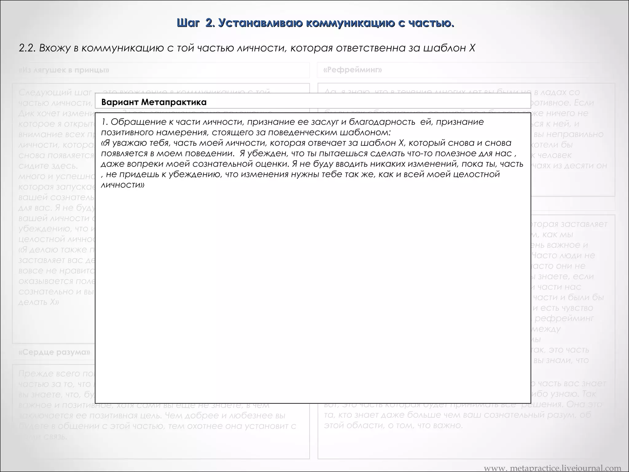 Шаг 2. Устанавливаю коммуникацию с частью.
2.2. Вхожу в коммуникацию с той частью личности, которая ответственна за шаблон Х
«Из лягушек в принцы»

«Рефрейминг»

Да, я знаю, что в течение многих лет вы были не в ладах со
Следующий шаг -- это вхождение в коммуникацию с той
Вариант Метапрактика
своей частью. Вы ее оскорбляли и боролись противное. Если
частью личности, как ответственный за стереотип Х, который
бы вы так обращались со мной, то я бы вам тоже ничего не
Дик хочет изменить.       Здесь заключено одно положение,
сказал. И поэтому я за стереотип Х.
которое я открыто Вхождение Дику, на которое хочу обратитьличности, как ответственный вам рекомендую обратиться к ней, и
предъявлю в коммуникацию с той частью
Обращение к Дик, я личности, признание ее заслуг и благодарность ей, признание до сих пор вы неправильно
части уважаю часть вашей
извиниться перед ней и сказать, что
внимание всех присутствующих.
позитивного намерения, который снова и
понимали ее намерения. И сейчас искренне хотели бы
личности, которая отвечает за стереотип Х, стоящего за поведенческим шаблоном:
действительно поговорить с ней. После того как человек
снова появляется в  вашем поведении. Вы попали сюда. Вы
«Уважаемая часть моей личности, которая отвечает за шаблон Х, себя и извинится, в девяти случаях из десяти он
обратится внутрь прошу прощения за то,
сидите здесь.       Вы можете делать и делаете в своей жизни
что не ценил тебя часть в вашей личности, часть моей личности, которая отвечает за шаблон
раньше. Я уважаю тебя,
получит ответ
много и успешно. Я убежден, что на
которая запускаетХ, действие снова и снова появляется в моем поведении. Я убежден, что ты пытаешься
в который стереотип Х! Даже вопреки
сделать что-то полезное для нас , полезное
вашей сознательной оценки! Пытается сделать что-то даже вопреки моей сознательной оценке, даже если я
Транскрипт Андреаc
сам еще не знаю, в чем заключается
для вас. Я не буду вводить никаких изменений, пока частьтвоя позитивная цель. Я не буду вводить никаких
изменений, за стереотип Х не придешь
вашей личности ответственнаяпока ты, часть , не придет к к убеждению, что изменения нужны тебе так же, как
Теперь я хотела бы убедиться, что часть вас, которая заставляет
и всей моей целостной личности»
убеждению, что изменения нужны также, как и всей вашей
вас курить, поняла несколько вещей, перед тем, как мы
 
целостной личности»
начнем. Одна из них - что она делает нечто очень важное и
«Я делаю также предложение о том, что та часть, которая
очень полезное для вас, потому что вы курите . Часто люди не
заставляет вас делать Х, даже если вашему сознанию это
осознают позитивную цель для них. И поэтому часто они не
вовсе не нравится -- делает для вас что-то, что в конечном итоге
очень ценят эту часть себя так, как могли бы. Вы знаете, если
оказывается полезным. Я не знаю, в чем состоит польза,
бы мы знали , какие ценные и важные вещи эти части нас
сознательно и вы не знаете об этом, так как хотите прекратить
делают для нас, мы были бы признательны тем части и были бы
делать Х»
по-настоящему рад иметь их. Часто этого нет, и есть чувство
фактически ненужного конфликта. Итак, в чем рефрейминг
помогает нам , это получить больше единства между
сознательным и бессознательным как только мы
обнаруживаем положительные намерения . Итак, это часть
«Сердце разума»
вас заставляет вас курить. Так же я хочу, что бы вы знали, что
моя роль - это консультант. Так я считаю.
Прежде всего погрузитесь в себя и извинитесь перед этой
Мое предположение заключается в том, что это часть вас знает
частью за то, что не ценили ее раньше. Скажите ей, что теперь
больше о области вашего опыта чем я когда либо узнаю. Так
вы знаете, что, будучи X, часть хочет сделать для вас нечто
вот, это часть которая будет принимать все решения. Она это
важное и позитивное, хотя сами вы еще не знаете, в чем
та, кто знает даже больше чем ваш сознательный разум, об
заключается ее позитивная цель. Чем добрее и любезнее вы
этой области, о том, что важно.
будете в общении с этой частью, тем охотнее она установит с
вами связь.
www. metapractice.livejournal.com

 