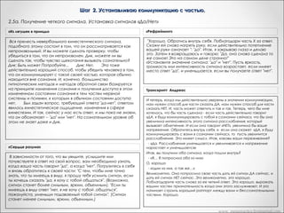 Шаг 2. Устанавливаю коммуникацию с частью.
2.4б. Получение неразборчивого сигнала от части
«Рефрейминг»

В этом случае я могу, например, сказать: "Приношу извинения вашему подсознанию. При остроте моего зрения в данный момент
я не смог сейчас заметить ответ. Мне нужен прямой доступ к этому сигналу, чтобы быть абсолютно уверенным в том, что я
общаюсь именно с той частью вашего подсознания, которая мне нужна. Я прошу вас снова вернуться внутрь себя. Я благодарю ту
часть, которая дала вам вот этот сигнал, и в сущности это было все, что в действительности требовалось. Но я прошу и прошу
только для себя, для того, чтобы ваше подсознание могло меня эффективно инструктировать, пусть оно покажет мне что-то,
достаточно отчетливое, чтобы я мог заметить это. И я уверяю вас, что для меня это будет очень ценно.
Я объединяю себя с частью, с которой я работаю, и потом прошу подсознание выдать мне более отчетливый сигнал.

www. metapractice.livejournal.com

 