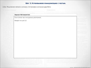Шаг 2. Устанавливаю коммуникацию с частью.
2.5. Получение четкого сигнала. Установка сигналов «Да/Нет»
«Из лягушек в принцы»

«Рефрейминг»

Вся прелесть невербального кинестетического сигнала,
подобного этому состоит в том, что он рассматривается как
непроизвольный. И вы можете сделать проверку, чтобы
убедиться в том, что он непроизволен. Дик, можете ли вы
сделать так, чтобы чувство щекотания вызывать сознательно?
Дик: Быть может Попробуйте...       Дик: Нет.       Это тоже
действительно хороший способ, чтобы убедить человека в том,
что он коммуницирует с такой своей частью, которая обычно
находится вне сознания. И, конечно, большинство
гипнотических методов и методов обратной связи базируется
на принципе изменения сознания и получения доступа в этом
измененном состоянии сознания к тем частям нервной
системы и психики, к которым в обычном состоянии доступа
нет.       Был задан вопрос, требующий ответа "да-нет", ответом
явилось кинестетическое ощущение, изменения в сфере
кинестезии. И так, сейчас у нас есть ответ, и мы пока не знаем,
что он обозначает -- "да" или "нет". На сознательном уровне об
этом не знает даже и Дик.

"Хорошо. Обратись внутрь себя. Поблагодари часть Х за ответ.
Скажи ей снова нагреть руку, если действительно потепление
вашей руки означает ": "да". Итак, я закрываю глаза и делаю
это. Затем я возвращаюсь и говорю: "Да, она снова сделала то
же самое! Это на самом деле странно!"
«Установите значение сигнала: "да" и "нет". Пусть яркость,
громкость или интенсивность сигнала возрастает, если имеет
место ответ "да", и уменьшается, если вы получаете ответ "нет".

«Сердце разума»

В зависимости от того, что вы увидите, услышите или
почувствуете в ответ на свой вопрос, вам необходимо узнать,
когда ваша часть говорит "да", а когда "нет". Погрузитесь в себя
и вновь обратитесь к своей части: "С тем, чтобы мне точно
знать, что ты имеешь в виду, я прошу тебя усилить сигнал, если
ты хочешь сказать "да, я хочу с тобой общаться". (Возможно,
сигнал станет более сильным, ярким, объемным). "Если ты
имеешь в виду ответ "нет, я не хочу с тобой .общаться",
пожалуйста, уменьши подаваемый тобой сигнал". (Сигнал
станет менее сильным, ярким, объемным.)

Транскрипт Андреаc
И теперь, когда мы действительно уверены в значении коммуникации,
нам нужен способ для части сказать ДА, нам нужен способ для части
сказать НЕТ. И, часть может ответить и так и так. Теперь, чего бы мне
хотелось, что бы часть сделала - если часть действительно говорит
«ДА, я буду коммуницировать с тобой в сознании сейчас», что бы она
увеличила интенсивность этого сигнала расслабления, который
вызывает облегчение. И если она говорит «НЕТ», увеличила бы ваше
напряжение. Обратитесь внутрь себя, и если она скажет «ДА, я буду
коммуницировать с вами в сознании сейчас», то пусть увеличится
расслабление. Это имеет смысл. Итак, каковы ваши переживания?
- «Да. Расслабление уменьшается и увеличивается и напряжение
нарастает и уменьшается»
Итак, вы получили оба сигнала, когда пошли внутрь?
- «Я… Я попросила оба из них»
О, хорошо
- «один из них, а так же…»
Великолепно. Она попросила свою часть дать ей сигнал ДА сейчас, и
дать ей сигнал НЕТ сейчас. Это великолепно, это хорошо.
Поблагодарите часть снова за ее четкий ответ. Это хорошо, выражать
вашим частям признательность когда они этого заслуживают. И это
начинает строить хороший раппорт между вами и бессознательными
частями. Хорошо.

www. metapractice.livejournal.com

 