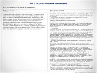Шаг 3. Отделяю поведение от намерения.
3.2. Часть желает сообщить свое намерение сознанию.
«Из лягушек в принцы»

Транскрипт Андреаc

Отлично. И я хотела бы, что бы вы поблагодарили часть снова,
Итак, сейчас у Дика есть сознательное понимание намерения
за то, что она готова сообщить вам свое позитивное
Вариант Метапрактика
части личности, ответственной за стереотип Х. Дик,
намерение в курении, и сказали части продолжать и дать вам
действительно ли вы хотели бы, чтобы эта часть вашей личности
Если получен сигнал даже если конкретный
«Да»
знать сейчас, что она делала для вас все эти годы, заставляя
заботилась о вас в этом направлении,
вас курить. Возьмите столько времени, сколько вам нужно
способ этой заботы вас не устраивает? Вам не нравится
«Благодарю тебя, пожалуйста продолжай и дай мне знать сейчас,уже получили это? Или вы не уверены?
чтобы узнать. Вы что ты делала для меня
способ, которым это осуществляется, т. е. стереотип Х, но
все эти годы, заставляя хотели ли бы вы
делать Х»
согласны ли вы с намерением этой части,
- «Бунт».
такое намерение относительно себя иметь?       Дик: Да.       Вот
сейчас имеется конгруэнтность между намерением
подсознательной части и его оценкой со стороны сознания.      
Это означает, что можно приступить к четвертому шагу

«Сердце разума»

"Если часть даст сигнал "дав", поблагодарите ее " попросите ответить на вопрос. "
"Очень важно не подкреплять все своими догадками, не решать самому, что говорит ваша часть. Рёфрейминг дает возможность
получить ответ непосредственно от части. Если вы не уверены в том, что говорит и показывает вам часть, вы можете воспользоваться
сигналом да/нет и уточнить полученную информацию. Например, вы можете сказать себе: "Я думаю, что твоя позитивная цель
заключается в том, чтобы помочь мне достичь успеха. Пожалуйста, дай мне сигнал "да", если это так, и "нет", если это я ошибаюсь".
Каждый из нас получает совершенно уникальные сообщения, которые могут полностью отличаться от подобных сообщений у
других людей. Часто то, о чем сообщает мигрень у одного человека, не будет совпадать с тем, что несет она другому человеку.
(Еще хуже домысливать за чьи-либо части и объяснять другому человеку, какое сообщение он получит от своего подсознания.)

www. metapractice.livejournal.com

 