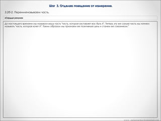 Шаг 3. Отделяю поведение от намерения.
3.3. Уточняем позитивное намерение.
«Сердце разума»

Транскрипт Андреаса

Бунт. Итак, хорошо. Теперь поблагодарите часть за эту информацию
Если сначала вы получили "позитивную цель", которая вам не
и спросите ее чего она хочет для вас положительного, желая для вас
Вариант Метапрактика
нравится или кажется отрицательной, поблагодарите свою
бунтовать?
часть за предоставленную информацию. Затем спросите:
- «Я не знаю, является ли это ответом на вопрос. Но это как
Если позитивное намерения, которая не нравится освобождение от ограничений»
или кажется отрицательным:
"Какую пользу ты мне приносишь, поступая таким образом?"
Какое-то освобождение от ограничений…
Продолжайте задавать этот вопрос до тех пор, пока не
- информацию. Какую пользу ты мне
«Уважаемая часть, благодарю за предоставленную «Да»
получите позитивную цель, с которой вы будете согласны.
Сейчас я хочу, чтобы вы вернулись назад. Я вот что думаю. Я думаю,
приносишь, поступая таким образом?"
До настоящего времени мы называли вашу часть "часть,
она получает это. Это имеет смысл для меня. И то, что я бы хотела
чтобы вы сделали, это вернулись назад для немного больших
которая заставляет вас быть X". Теперь эту же самую часть мы
Продолжаю задавать этот вопрос до тех пор, покаразъяснений.
не получу позитивную цель, с которой буду
начнем называть "часть, которая хочет У". Таким образом мы
- «Хорошо»
согласны. и станем ее союзником."
признаем ее позитивную цель

«Рефрейминг»

«Приемлемо ли это намерение для сознания?: Хотели бы вы
иметь часть, которая бы выполняла эту функцию?

Скажите что часть, мы действительно хотели бы в полной мере понять,
что она делает для вас, что бы в полной мере оценить это. Потому, что
чем больше вы знаете о том, что она действительно желает для вас,
тем больше вы сможете дать ей действительно заслуженной
признательности. Итак, как может это состояние части, которое она
желает для вас, быть положительным? Другими словами, когда она
хочет чтобы вы освободились от ограничений, чего она хочет для вас?
Чувства свободы? Чувство… возможности выбрать ваше собственное
направление, или?...
- «Полное освобождение, неограниченное и это было что то еще,
как… полет»
Этот полет прямо здесь. Хорошо. Теперь, когда вы получили это
сообщение, хотите ли вы иметь часть вас, которая делает это для вас?
«О да»
Хорошо. Теперь это точка, в которой этот шаг… в которой мы
архивируем результат для этого шага. Когда у нас есть результат.
Смотрите, «бунт», для нее это может быть хорошо, с одной стороны
звучит хорошо, но с другой стороны… Я не знаю. Если мы
продолжаем что она делает для вас позитивного делая это, мы
получим что-то, что более значимо для нее. Это даже больший
результат. Что эта часть действительно хотела поддерживать ее и
никогда не сдаваться. И это правильно. Это часть собирается идти к
этому. И мы тоже хотим этого. Она хочет того же, так?
- «Так».
Итак, что я хочу чтобы вы сделали, это пошли внутрь и поблагодарили
часть за то, что она имеет эти результаты для вас и дали ей понять, что
вы цените это. Наверно, вы еще не делали этого раньше. И частям
нравиться быть оцененной, так же, как это нравиться людям.
Правильно? Что произошло, когда вы сделали это?
- «очень расслабилась и почувствовала себя хорошо внутри»
Хорошо, хорошо, да. Теперь мы имеем единство вместо конфликта.
Теперь она и ее часть находятся в полном согласии по этому поводу.
Они оба хотят одного и того же. Хорошо.

www. metapractice.livejournal.com

 