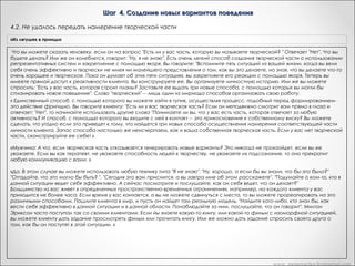 Шаг 4. Создание новых вариантов поведения
4.1. Передача намерения творческой части
«Из лягушек в принцы»

«Рефрейминг»

Это означает, что можно приступить к четвертому шагу: созданию
Получите доступ к творческой части, и попросите ее о том,
новых вариантов поведения, которые более эффективно, чем Х, будут
Вариант Метапрактика
чтобы она генерировала новые поведенческие реакции для
реализовывать то же самое намерение, в то же время удовлетворяя
достижения данной позитивной функции. а) Получите доступ к
требованиям сознания. То есть мы собираемся поддерживать
Приступаю к созданию новых вариантов поведения, которые более эффективно, чем Х, будут с помощью якоря
преживаниям креактивности и закрепите их
намерение и результат его реализации, варьируя способы
реализовывать то же самое намерение, в
достижения этого результата, пока не найдем лучшие способы его то же время удовлетворяя"Осознаете ли сознания.
или же спросите: требованиям вы, что у вас есть творческая
достижения, не вызывающие конфликта с остальными частями Дика.  
часть?" Попросите часть, ответственную за стереотип X,
    Дик: Есть ли у вас такая часть обратиськоторую вы рассматриваете и объясни ей свои позитивные намерения в
«Часть А, личности, к моей творческой части
сообщить свою позитивную функцию творческой части
как творческую? Дик: Ха! Вот, творческая часть выскочила! "Привет! Вот
отношении меня». И когда ты убедишься,
и я. Тебе что-нибудь надо? Я думаю, что вы все оценили и поняли тотчто творческая часть поняла его правильно, дай
сигнал «Да»
смысл, в котором я сказал, что следующая эволюционная ступень в
развитии человека -- это множественная личность. Итак, есть ли у вас
такая часть личности, которую вы оцениваете как творческую? Дик: О,
да.       Обратитесь внутрь себя и спросите свою творческую часть,
хочет ли она взяться за следующую задачу. Разрешите мне сейчас
объяснить вам сначала, что это за задача. Попросите творческую
личность на подсознательном уровне обратиться к части, отвечающей
за поведение Х и определить, что она пытается сделать для всей
личности

«Сердце разума»

Транскрипт Андреаc

Погрузитесь в себя и попросите часть ответить с помощью сигнала
да/нет на вопрос: "Если бы нашлись способы осуществить твое
позитивное намерение, которые ты сочла бы не хуже, а может, даже
лучше, чем Х, согласилась бы ты воспользоваться ими?" Если ваша
часть поймет, что вы под этим подразумеваете, она всегда ответит
вам положительно. Ведь вы, не отвергая старой возможности,
предлагаете своей части лучшие способы достижения желаемого.
Если вы получите отрицательный ответ, это будет означать, что часть не
поняла ваше предложение. Вы можете вернуться назад, и построить
свой вопрос так, чтобы часть могла его понять и согласиться с вами. А
теперь постарайтесь почувствовать присутствие в вас творческой
части. Необходимо сразу оговориться, что мы подразумеваем при
этом не уникальную артистическую способность. Мы обращаемся к
той части, которая решает, как по-новому составить список
предполагаемых покупок или расставить мебель, что предпринять,
чтобы позабавиться. Если вы предпочитаете заменить слово
"творческая" на более подходящее, в этом нет ничего страшного. Как
бы вы ее ни звали; именно эта часть будет вырабатывать новые
альтернативные способы удовлетворения позитивных намерений.
Погрузитесь в себя и попросите ту часть, которая хочет У: "Обратись к
моей творческой части и объясни ей свои позитивные намерения в
отношении меня"

Сейчас вы уже знаете о вашей творческой части?
-«Да»
Хорошо. Теперь я хочу, чтобы вы пошли внутрь, и я собираюсь дать
вам набор инструкций - это будет немного дольше, так что вы можете
просто либо повторять их про себя, или просто позволить вашим
частям слушать непосредственно меня. Вперед и начинаем,
хорошо?
- «Хорошо»
Теперь то, что вы можете позволить произойти, вы можете позволить
вашей части, которая заставляла вас курить, которая хочет такой
свободы, какой вы сами называете, но только с позитивными
намерениями для вас, позволить этой части пойти к вашей творческой
части, и пусть ваша творческая часть в полной мере узнает,
сознательно или бессознательно, мне действительно не важно, какие
позитивные намерения у вашей части для вас.
 

www. metapractice.livejournal.com

 