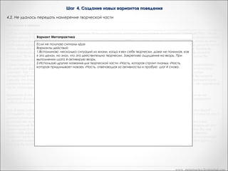 Шаг 4. Создание новых вариантов поведения
4.2. Не удалось передать намерение творческой части
«Из лягушек в принцы»

Что вы можете сказать человеку, если он на вопрос "Есть ли у вас часть, которую вы называете творческой? " Отвечает "Нет". Что вы
будете делать? Или же он колеблется, говорит: "Ну, я не знаю". Есть очень легкий способ создания творческой части о использовании
репрезентативных систем и закрепление с помощью якоря. Вы говорите: "Вспомните пять ситуаций из вашей жизни, когда вы вели
себя очень эффективно и творчески не имея ни малейшего представления о том, как вы это делаете, но зная, что вы делаете что-то
очень хорошее и творческое. Пока он думает об этих пяти ситуациях, вы закрепляете его реакции с помощью якоря. Теперь вы
имеете прямой доступ к реактивности клиента. Вы конструируете ее. Вы организуете личностную историю. Или же вы можете
спросить: "Есть у вас часть, которая строит планы? Заставьте ее выдать три новые способа, с помощью которых вы могли бы
спланировать новое поведение". Слово "творческий" -- лишь один из мириада способов организовать свою работу.
« Единственный способ, с помощью которого вы можете зайти в тупик, осуществляя процесс, подобный перед формированиемэто действие фригидно. Вы говорите клиенту: "Есть ли у вас творческая часть? Если он неподвижно смотрит вам прямо в глаза и
отвечает: "Нет", то начинайте использовать другие слова "Понимаете ли вы, что у вас есть часть, которая отвечает за любую
активность? И способ, с помощью которого вы входите с ней в контакт -- это прикосновение к собственному виску? Вы можете
сделать, что угодно если это приведет к тому, что найдется три новых способа осуществления намерения соответствующей части
личности клиента. Запас способа настолько же неисчерпаем, как и ваша собственная творческая часть. Если у вас нет творческой
части, сконструируйте ее себе! »
«Мужчина: А что, если творческая часть отказывается генерировать новые варианты? Это никогда не произойдет, если вы ее
уважаете. Если вы как терапевт, не уважаете способность людей к творчеству, не уважаете их подсознание, то оно прекратит
любую коммуникацию с вами. »
«Да. В этом случае вы можете использовать любую технику типа "Я не знаю". "Ну, хорошо, а если бы вы знали, что бы-это было?"
"Отгадайте, что это могло бы быть? ". "Сегодня это вам приснится, а вы завтра мне об этом расскажете". "Подумайте о ком-то, кто в
данной ситуации ведет себя эффективно. А сейчас посмотрите и послушайте, как он себя ведет, что он делает?"
Большинство из вас живет в определенных пространственно-временных ограничениях, например, на каждого клиента у вас
приходится не более часа. Если время у вас кончается, а вы не можете сдвинуться с места, то вы можете прореагировать на это
различными способами. Пошлите клиента в мир, и пусть он найдет там реальную модель. "Найдите кого-либо. кто знал бы, как
вести себя эффективно в данной ситуации и в данной области. Понаблюдайте за ним, послушайте, что он говорит". Милтон
Эриксон часто поступал так со своими клиентами. Если вы знаете какую-то книгу, или какой-то фильм с изоморфной ситуацией,
вы можете клиенту дать задание просмотреть фильм или прочитать книгу. Или же можно дать задание спросить своего друга о
том, как бы он поступят в этой ситуации. »

www. metapractice.livejournal.com

 