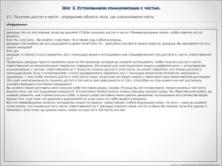 Шаг 2. Устанавливаю коммуникацию с частью.
2.1. Получаю доступ к части - определяю область тела, где локализована часть
«Рефрейминг»

Джордж: На что это похоже, когда вы делаете Y? (Кэн получает доступ к части Y бихевиоральным путем, чтобы ответить на тот
вопрос).
Кэн: Ну, я не могу... Вы знаете, я чувствую, что я теряю над собой контроль...
Джордж: Где именно вы это ощущаете в своем теле? Кэн: Ух... Здесь(Кэн касается своего живота). Джордж: Вы чувствуете что-то в
своем желудке?
Кэн; Да.
Джордж: А сейчас я могу закрепить это с помощью якоря и использовать как специфический путь доступа к. части, ответственной
за Y.
Правильно. Джордж просто применил один из тех приемов, которые вы можете использовать, чтобы получить доступ к части,
ответственной за нежелательный стереотип поведения. Это второй шаг шестишаговой модели рефрейминга — установление
коммуникации с частью, ответственной за Y. Когда он получил доступ к этой части, он может закрепить этот канал доступа с
помощью якоря. Если я психотерапевт, я могу одновременно закрепить это с помощью якоря кинестетически, визуально и
аудиально, с тем чтобы получить доступ к этой части тогда, когда мне это будет нужно с некоторой пространственной дистанции.
Это дает мне возможность получить доступ к той части, вне зависимости от того, способен ли сам клиент или нет достигнуть
соответствующего состояния намеренно.
Вы можете также заставить меня самому себе поставить якорь, сказав: "И когда вы это почувствуете, прикоснитесь к той части
вашего тела, где это ощущение находится". Я спонтанно прикоснулся к моему желудку минутку назад. Не объясняя мне ничего, вы
можете заметить, как я прикоснулся к себе, а затем снова заставить меня сделать движение, использовать его в качестве якоря.
Кроме того, моя поза, тип дыхания и выражение на лице сами по себе являются якорями.
Все эти невербальные аналоги, которые вы только что видели, представляют собой визуальные знаки, по кото — рым вы можете
точно узнать, что я имею доступ к части, ответственной за Y. Джордж спросил меня, на что то было бы похоже, если б я сделал Y.
Начиная с этой точки, вы должны знать, имею ли я доступ к той части или нет.

www. metapractice.livejournal.com

 