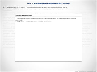 Шаг 2. Устанавливаю коммуникацию с частью.
2.1. Получаю доступ к части - определяю область тела, где локализована часть
«Рефрейминг»

Джордж: На что это похоже, когда вы делаете Y? (Кэн получает доступ к части Y бихевиоральным путем, чтобы ответить на тот
Вариант Метапрактика
вопрос).
Кэн: Ну, я не могу... Вы знаете, я чувствую, что я теряю над собой контроль...
«На что это похоже, в своем (я) делаете (делаю) X?»
Джордж: Где именно вы это ощущаете когда вытеле? Кэн: Ух... Здесь(Кэн касается своего живота). Джордж: Вы чувствуете что-то в
своем желудке? «Где именно вы это ощущаете в своем теле?»
Полученное ощущение оператор может закрепить с помощью якоря и использовать как
Кэн; Да.
Джордж: А сейчасспецифический путь доступа к. части, ответственной за Y. специфический путь доступа к. части, ответственной
я могу закрепить это с помощью якоря и использовать как
Можно попросить клиента самому себе поставить якорь, сказав:
за Y.
"И когда применил один из тех приемов, которые части вашего тела, где чтобы получить
Правильно. Джордж простовы это почувствуете, прикоснитесь к тойвы можете использовать,это ощущение доступ к части,
находится".
ответственной за нежелательный стереотип поведения. Это второй шаг шестишаговой модели рефрейминга — установление
Либо заметить спонтанный якорь – получил доступ к этой который может закрепить этот
коммуникации с частью, ответственной за Y. Когда он некий набор реакций,части, он производит клиент в канал доступа с
момент доступа к части.
помощью якоря. Если я психотерапевт, я могу одновременно закрепить это с помощью якоря кинестетически, визуально и
Все эти невербальные этой части тогда, когда мне это будет нужно с некоторой пространственной дистанции.
аудиально, с тем чтобы получить доступ к аналоги представляют собой знаки, по которым вы можете точно
узнать, что клиент имеет к той части, вне зависимости за Х.
Это дает мне возможность получить доступ доступ к части, ответственной от того, способен ли сам клиент или нет достигнуть
соответствующего В дальнейшем, можно получать доступ к части, активируя свой якорь, либо заставив клиента
состояния намеренно.
активировать его собственный якорь.
Вы можете также заставить меня самому себе поставить якорь, сказав: "И когда вы это почувствуете, прикоснитесь к той части
 
вашего тела, где это ощущение находится". Я спонтанно прикоснулся к моему желудку минутку назад. Не объясняя мне ничего, вы
 
можете заметить, как я прикоснулся к себе, а затем снова заставить меня сделать движение, использовать его в качестве якоря.
 
Кроме того, моя поза, тип дыхания и выражение на лице сами по себе являются якорями.
Все эти невербальные аналоги, которые вы только что видели, представляют собой визуальные знаки, по кото — рым вы можете
точно узнать, что я имею доступ к части, ответственной за Y. Джордж спросил меня, на что то было бы похоже, если б я сделал Y.
Начиная с этой точки, вы должны знать, имею ли я доступ к той части или нет.

www. metapractice.livejournal.com

 