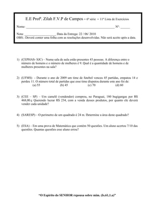 E.E Profª. Zilah F.V.P de Campos - 6ª série - 11ª Lista de Exercícios
Nome: ________________________________________________________ Nº: ______
Nota: ____________________ Data da Entrega: 22 / 06/ 2010
OBS.: Deverá conter uma folha com as resoluções desenvolvidas. Não será aceito após a data.
1) (CEPHAS- SJC) – Numa sala de aula estão presentes 43 pessoas. A diferença entre o
número de homens e o número de mulheres é 9. Qual é a quantidade de homens e de
mulheres presentes na sala?
2) (UFMS) - Durante o ano de 2009 um time de futebol venceu 45 partidas, empatou 14 e
perdeu 11. O número total de partidas que esse time disputou durante este ano foi de:
(a) 55 (b) 45 (c) 70 (d) 60
3) (CEE – SP) – Um camelô (vendendor) comprou, no Paraguai, 180 bugigangas por R$
468,00.ç Querendo lucrar R$ 234, com a venda desses produtos, por quanto ele deverá
vender cada unidade?
4) (SARESP) – O perimetro de um quadrado é 24 m. Determine a área deste quadrado?
5) (ESA) – Em uma prova de Matemática que contém 50 questões. Um aluno acertou 7/10 das
questões. Quantas questões esse aluno errou?
“O Espirito do SENHOR repousa sobre mim. (Is.61,1.a)”