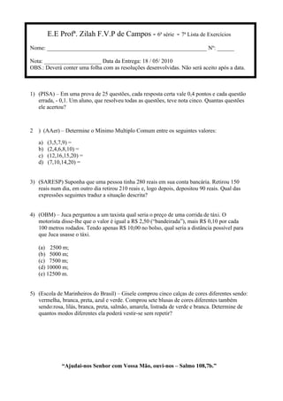 E.E Profª. Zilah F.V.P de Campos - 6ª série - 7ª Lista de Exercícios
Nome: ________________________________________________________ Nº: ______
Nota: ____________________ Data da Entrega: 18 / 05/ 2010
OBS.: Deverá conter uma folha com as resoluções desenvolvidas. Não será aceito após a data.
1) (PISA) – Em uma prova de 25 questões, cada resposta certa vale 0,4 pontos e cada questão
errada, - 0,1. Um aluno, que resolveu todas as questões, teve nota cinco. Quantas questões
ele acertou?
2 ) (AAer) – Determine o Minimo Multiplo Comum entre os seguintes valores:
a) (3,5,7,9) =
b) (2,4,6,8,10) =
c) (12,16,15,20) =
d) (7,10,14,20) =
3) (SARESP) Suponha que uma pessoa tinha 280 reais em sua conta bancária. Retirou 150
reais num dia, em outro dia retirou 210 reais e, logo depois, depositou 90 reais. Qual das
expressões seguintes traduz a situação descrita?
4) (OBM) – Juca perguntou a um taxista qual seria o preço de uma corrida de táxi. O
motorista disse-lhe que o valor é igual a R$ 2,50 (“bandeirada”), mais R$ 0,10 por cada
100 metros rodados. Tendo apenas R$ 10,00 no bolso, qual seria a distância possível para
que Juca usasse o táxi.
(a) 2500 m;
(b) 5000 m;
(c) 7500 m;
(d) 10000 m;
(e) 12500 m.
5) (Escola de Marinheiros do Brasil) – Gisele comprou cinco calças de cores diferentes sendo:
vermelha, branca, preta, azul e verde. Comprou sete blusas de cores diferentes também
sendo:rosa, lilás, branca, preta, salmão, amarela, listrada de verde e branca. Determine de
quantos modos diferentes ela poderá vestir-se sem repetir?
“Ajudai-nos Senhor com Vossa Mão, ouvi-nos – Salmo 108,7b.”