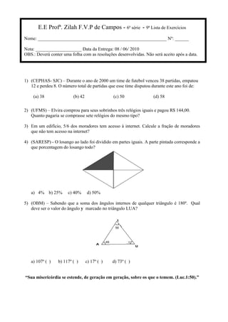 E.E Profª. Zilah F.V.P de Campos - 6ª série - 9ª Lista de Exercícios
Nome: ________________________________________________________ Nº: ______
Nota: ____________________ Data da Entrega: 08 / 06/ 2010
OBS.: Deverá conter uma folha com as resoluções desenvolvidas. Não será aceito após a data.
1) (CEPHAS- SJC) – Durante o ano de 2000 um time de futebol venceu 38 partidas, empatou
12 e perdeu 8. O número total de partidas que esse time disputou durante este ano foi de:
(a) 38 (b) 42 (c) 50 (d) 58
2) (UFMS) – Elvira comprou para seus sobrinhos três relógios iguais e pagou R$ 144,00.
Quanto pagaria se comprasse sete relógios do mesmo tipo?
3) Em um edifício, 5/6 dos moradores tem acesso à internet. Calcule a fração de moradores
que não tem acesso na internet?
4) (SARESP) - O losango ao lado foi dividido em partes iguais. A parte pintada corresponde a
que porcentagem do losango todo?
a) 4% b) 25% c) 40% d) 50%
5) (OBM) – Sabendo que a soma dos ângulos internos de qualquer triângulo é 180º. Qual
deve ser o valor do ângulo y marcado no triângulo LUA?
a) 107º ( ) b) 117º ( ) c) 17º ( ) d) 73º ( )
“Sua misericórdia se estende, de geração em geração, sobre os que o temem. (Luc.1:50).”