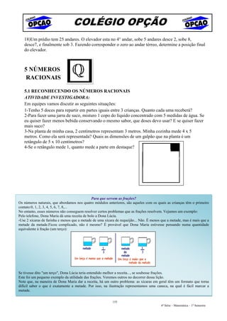 COLÉGIO OPÇÃO
   18)Um prédio tem 25 andares. O elevador esta no 4° andar, sobe 5 andares desce 2, sobe 8,
   desce7, e finalmente sob 3. Fazendo corresponder o zero ao andar térreo, determine a posição final
   do elevador.



   5 NÚMEROS
   RACIONAIS

   5.1 RECONHECENDO OS NÚMEROS RACIONAIS
   ATIVIDADE INVESTIGADORA:
   Em equipes vamos discutir as seguintes situações:
   1-Tenho 5 doces para repartir em partes iguais entre 3 crianças. Quanto cada uma receberá?
   2-Para fazer uma jarra de suco, misturo 1 copo do líquido concentrado com 5 medidas de água. Se
   eu quiser fazer menos bebida conservando o mesmo sabor, que doses devo usar? E se quiser fazer
   mais suco?
   3-Na planta de minha casa, 2 centímetros representam 3 metros. Minha cozinha mede 4 x 5
   metros. Como ela será representada? Quais as dimensões de um galpão que na planta é um
   retângulo de 5 x 10 centímetros?
   4-Se o retângulo mede 1, quanto mede a parte em destaque?




                                              Para que servem as frações?
Os números naturais, que abordamos nos quatro módulos anteriores, são aqueles com os quais as crianças têm o primeiro
contato:0, 1, 2, 3, 4, 5, 6, 7, 8,...
No entanto, esses números não conseguem resolver certos problemas que as frações resolvem. Vejamos um exemplo:
Pelo telefone, Dona Maria dá uma receita de bolo a Dona Lúcia.
-Use 2 xícaras de farinha e menos que a metade de uma xícara de requeijão... Não. É menos que a metade, mas é mais que a
metade da metade.Ficou complicado, não é mesmo? É provável que Dona Maria estivesse pensando numa quantidade
equivalente à fração (um terço):




Se tivesse dito "um terço", Dona Lúcia teria entendido melhor a receita..., se soubesse frações.
Este foi um pequeno exemplo da utilidade das frações. Veremos outros no decorrer dessa lição.
Note que, na maneira de Dona Maria dar a receita, há um outro problema: as xícaras em geral têm um formato que torna
difícil saber o que é exatamente a metade. Por isso, na ilustração representamos uma caneca, na qual é fácil marcar a
metade.

                                                           155
                                                                                         6ª Série – Matemática – 1º Semestre
 