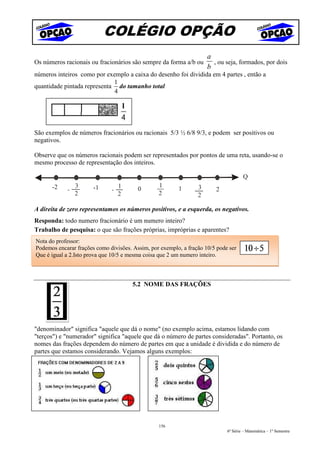 COLÉGIO OPÇÃO
                                                                     a
Os números racionais ou fracionários são sempre da forma a/b ou        , ou seja, formados, por dois
                                                                     b
números inteiros como por exemplo a caixa do desenho foi dividida em 4 partes , então a
                             1
quantidade pintada representa do tamanho total
                             4




São exemplos de números fracionários ou racionais 5/3 ½ 6/8 9/3, e podem ser positivos ou
negativos.

Observe que os números racionais podem ser representados por pontos de uma reta, usando-se o
mesmo processo de representação dos inteiros.

                                                                                     Q
      -2        3      -1         1              1       1       3
            -                 -          0                              2
                2                 2              2               2

A direita de zero representamos os números positivos, e a esquerda, os negativos.
Responda: todo numero fracionário é um numero inteiro?
Trabalho de pesquisa: o que são frações próprias, impróprias e aparentes?
Nota do professor:
Podemos encarar frações como divisões. Assim, por exemplo, a fração 10/5 pode ser
Que é igual a 2.Isto prova que 10/5 e mesma coisa que 2 um numero inteiro.



                                       5.2 NOME DAS FRAÇÕES




"denominador" significa "aquele que dá o nome" (no exemplo acima, estamos lidando com
"terços") e "numerador" significa "aquele que dá o número de partes consideradas". Portanto, os
nomes das frações dependem do número de partes em que a unidade é dividida e do número de
partes que estamos considerando. Vejamos alguns exemplos:




                                                 156
                                                                             6ª Série – Matemática – 1º Semestre
 