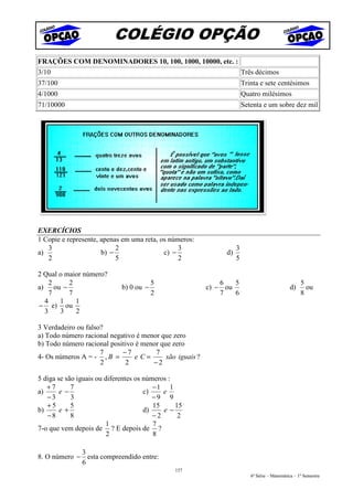 COLÉGIO OPÇÃO
FRAÇÕES COM DENOMINADORES 10, 100, 1000, 10000, etc. :
3/10                                                                    Três décimos
37/100                                                                  Trinta e sete centésimos
4/1000                                                                  Quatro milésimos
71/10000                                                                Setenta e um sobre dez mil




EXERCÍCIOS
1 Copie e represente, apenas em uma reta, os números:
   3                       2                    3                   3
a)                    b) −                 c) −                d)
   2                       5                    2                   5

2 Qual o maior número?
    2     2                              5                    6   5                                 5
a) ou −                      b) 0 ou −                    c) − ou                             d)      ou
    7     7                              2                    7   6                                 8
  4    1    1
− e) ou
  3    3    2

3 Verdadeiro ou falso?
a) Todo número racional negativo é menor que zero
b) Todo número racional positivo é menor que zero
                     7      −7         7
4- Os números A = - , B =        e C=      são iguais ?
                     2       2        −2

5 diga se são iguais ou diferentes os números :
   +7       7                            −1 1
a)      e−                            c)    e
   −3       3                            −9 9
   +5       5                            15     15
b)      e+                            d)    e−
   −8       8                            −2      2
                        1                7
7-o que vem depois de ? E depois de ?
                         2               8

             3
8. O número − esta compreendido entre:
             6
                                               157
                                                                           6ª Série – Matemática – 1º Semestre
 