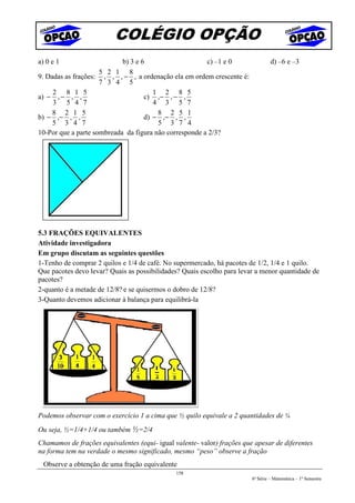 COLÉGIO OPÇÃO
a) 0 e 1                    b) 3 e 6                    c) –1 e 0                 d) –6 e –3
                     5 2 1 8
9. Dadas as frações: , , , − , a ordenação ela em ordem crescente é:
                     7 3 4 5
     2 8 1 5                           1 2 8 5
a) − , − , ,                        c) ,− , − ,
     3 5 4 7                           4 3 5 7
     8 2 1 5                            8 2 5 1
b) − ,− , ,                         d) − ,− , ,
     5 3 4 7                            5 3 7 4
10-Por que a parte sombreada da figura não corresponde a 2/3?




5.3 FRAÇÕES EQUIVALENTES
Atividade investigadora
Em grupo discutam as seguintes questões
1-Tenho de comprar 2 quilos e 1/4 de café. No supermercado, há pacotes de 1/2, 1/4 e 1 quilo.
Que pacotes devo levar? Quais as possibilidades? Quais escolho para levar a menor quantidade de
pacotes?
2-quanto é a metade de 12/8? e se quisermos o dobro de 12/8?
3-Quanto devemos adicionar à balança para equilibrá-la




Podemos observar com o exercício 1 a cima que ½ quilo equivale a 2 quantidades de ¼
Ou seja, ½=1/4+1/4 ou também ½=2/4
Chamamos de frações equivalentes (equi- igual valente- valor) frações que apesar de diferentes
na forma tem na verdade o mesmo significado, mesmo “peso” observe a fração
  Observe a obtenção de uma fração equivalente
                                               158
                                                                         6ª Série – Matemática – 1º Semestre
 
