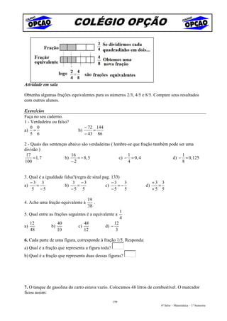 COLÉGIO OPÇÃO




Atividade em sala

Obtenha algumas frações equivalentes para os números 2/3, 4/5 e 8/5. Compare seus resultados
com outros alunos.

Exercícios
Faça no seu caderno.
1 - Verdadeiro ou falso?
    0 0                            − 72 144
a) =                          b)       =
    5 6                            − 43 86

2 - Quais das sentenças abaixo são verdadeiras ( lembre-se que fração também pode ser uma
divisão )
 17                      16                             1                           1
     = 1, 7           b)     = − 8, 5               c) − = 0, 4                d) − = 0, 125
100                      −2                             4                           8


3. Qual é a igualdade falsa?(regra de sinal pag. 133)
   −3 3                    3 −3                  −3    3                +3 3
a)    =               b)      =              c)     =−             d)     =
    5 −5                  −5 5                   −5    5                +5 5

                                    19
4. Ache uma fração equivalente à       .
                                    38
                                                          1
5. Qual entre as frações seguintes é a equivalente a
                                                          4
     12             40             48                12
a)             b)             c)              d) −
     48             10             12                 3

6. Cada parte de uma figura, corresponde à fração 1/5. Responda:
a) Qual é a fração que representa a figura toda?
b) Qual é a fração que representa duas dessas figuras?




7. O tanque de gasolina do carro estava vazio. Colocamos 48 litros de combustível. O marcador
ficou assim:
                                                   159
                                                                          6ª Série – Matemática – 1º Semestre
 