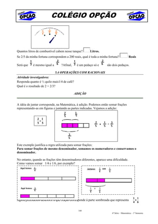 COLÉGIO OPÇÃO



Quantos litros de combustível cabem nesse tanque?      Litros.
Se 2/5 da minha fortuna correspondem a 200 reais, qual é toda a minha fortuna?            Reais

Será que    é mesmo igual a      ?Afinal,    é um pedaço só e       são dois pedaços.

                              5.4 OPERAÇÕES COM RACIONAIS
Atividade investigadora:
Responda quanto é ½ quilo mais1/4 de café?
Qual é o resultado de 2 + 2/3?

                                            ADIÇÃO


A idéia de juntar corresponde, na Matemática, à adição. Podemos então somar frações
representando-as em figuras e juntando as partes indicadas. Vejamos a adição:




Este exemplo justifica a regra utilizada para somar frações:
Para somar frações de mesmo denominador, somamos os numeradores e conservamos o
denominador.

No entanto, quando as frações têm denominadores diferentes, aparece uma dificuldade.
Como vamos somar 1/4 e 1/6, por exemplo?




Agora precisamos descobrir a que fração corresponde à parte sombreada que representa


                                              160
                                                                        6ª Série – Matemática – 1º Semestre
 