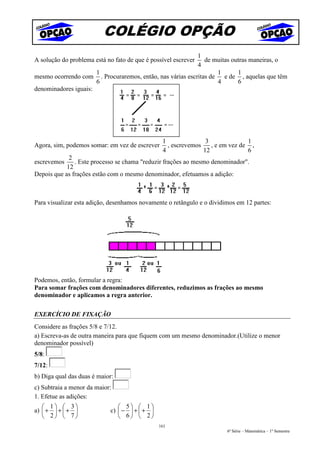COLÉGIO OPÇÃO
                                                          1
A solução do problema está no fato de que é possível escreverde muitas outras maneiras, o
                                                          4
                      1                                           1      1
mesmo ocorrendo com . Procuraremos, então, nas várias escritas de   e de , aquelas que têm
                      6                                           4      6
denominadores iguais:




                                                1               3              1
Agora, sim, podemos somar: em vez de escrever     , escrevemos    , e em vez de ,
                                                4              12              6
             2
escrevemos     . Este processo se chama "reduzir frações ao mesmo denominador".
            12
Depois que as frações estão com o mesmo denominador, efetuamos a adição:



Para visualizar esta adição, desenhamos novamente o retângulo e o dividimos em 12 partes:




Podemos, então, formular a regra:
Para somar frações com denominadores diferentes, reduzimos as frações ao mesmo
denominador e aplicamos a regra anterior.

EXERCÍCIO DE FIXAÇÃO
Considere as frações 5/8 e 7/12.
a) Escreva-as de outra maneira para que fiquem com um mesmo denominador.(Utilize o menor
denominador possível)
5/8:
7/12:
b) Diga qual das duas é maior:
c) Subtraia a menor da maior:
1. Efetue as adições:
    1  3                    5  1
a)  +  +  +             c)  −  +  + 
    2  7                    6  2
                                               161
                                                                        6ª Série – Matemática – 1º Semestre
 